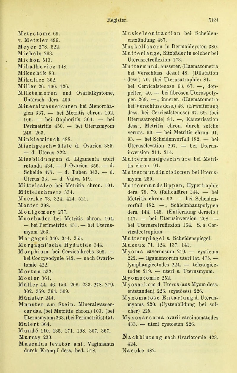 Metrotome 69. v. Metzler 496. Meyer 278. 522. Michels 263. Michon 513. Mihalkovicz 148. Mikschik 83. Mikulicz 302. Miller 26. 100. 126. Milztumoren und Ovarialkystome, Untersch. ders. 400. Mineral wass er euren bei Menorrha- gien 337. — bei Metritis chron. 102. 106. — bei Oophoritis 364. — bei Perimetritis 450. — bei Uterusmyom 246. 263. Minkiewitsch 488. Mischgeschwülste d. Ovarien 385. — d. Uterus 222. Missbildungen d. Ligamenta uteri rotunda 434. — d. Ovarien 356. — d. Scheide 477. — d. Tuben 343. — d. Uterus 33. — d. Vulva 519. Mittelsalze bei Metritis chron. 101. Mittelschmerz 334. Moerike 73. 324. 424. 521. Montet 398. Montgomery 277. Moorbäder bei Metritis chron. 104. — bei Perimetritis 451. — bei Uterus- myom 263. Morgagni 340. 344. 355. Morgagni'sche Hydatide 344. Morphium bei Cervicalkrebs 309. — bei Coccygodynie 542. — nach Ovario- tomie 422. Morton 532. Mosler 361. Müller 44. 46. 156. 206. 233. 278. 279. 302. 359. 364. 509. Münster 244. Münster am Stein, Mineralwasser- cur das. (bei Metritis chron.) 103. (bei Uterusmyom) 263. (bei Perimetritis) 451. Mulert 364. Munde 110. 135. 171. 198. 307. 367. Murray 233. Musculus levator ani, Vaginismus durch Krampf dess. bed. 518. Muskelcontraction bei Scheiden- entzündung 487. Muskelfasern in Dermoidcysten 380. Mutterlauge, Sitzbäder in solcher bei Uterusretroflexion 173. Muttermund, äusserer, (Haematometra bei Verschluss dess.) 48. (Dilatation • dess.) 70. (bei Uterusatrophie) 81. — bei Cervicalstenose 63. 67. —, dop- pelter, 40. — bei fibrösen Uteruspoly- pen 269. —, innerer, (Haematometra bei Verschluss dess.) 48. (Erweiterung dess. bei Cervicalstenose) 67. 69. (bei Uterusatrophie) 81. —, Kauterisation dess., Metritis chron. durch solche verurs. 90. — bei Metritis chron. 91. 93. — bei Scheidenvorfall 182. — bei Uteruselevation 207. — bei Uterus- inversion 211. 214. Muttermundgeschwüre bei Metri- tis chron. 91. Muttermundincisionen bei Uterus- myom 250. Muttermundslippen, Hypertrophie ders. 78. 79. (folliculäre) 144. — bei Metritis chron. 92. — bei Scheiden- vorfall 182. —, Schleimhautpolypen ders. 144. 145. (Entfernung derselb.) 147. — bei Uterusinversion 208. — bei Uterusretroflexion 164. S. a. Cer- vicalectropium. Mutterspiegel s. Scheidenspiegel. Muzeux 71. 124. 137. 141. Myoma cavernosum 219. — cysticum 222. — ligamentorum uteri lat. 475. — lymphangiectodes 224. — teleangiec- todes 219. — uteri s. Uterusmyom. Myomotomie 252. Myosarkom d. Uterus (aus Myom dess. entstanden) 226. (cystöses) 226. Myxomatöse Entartung d. Uterus- myoms 220. (Cystenbildung bei sol- cher) 225. Myxosarcoma ovarii carcinomatodes 433. — uteri cystosum 226. Nachblutung nach Ovariotomie 423. 424. Naecke 482.