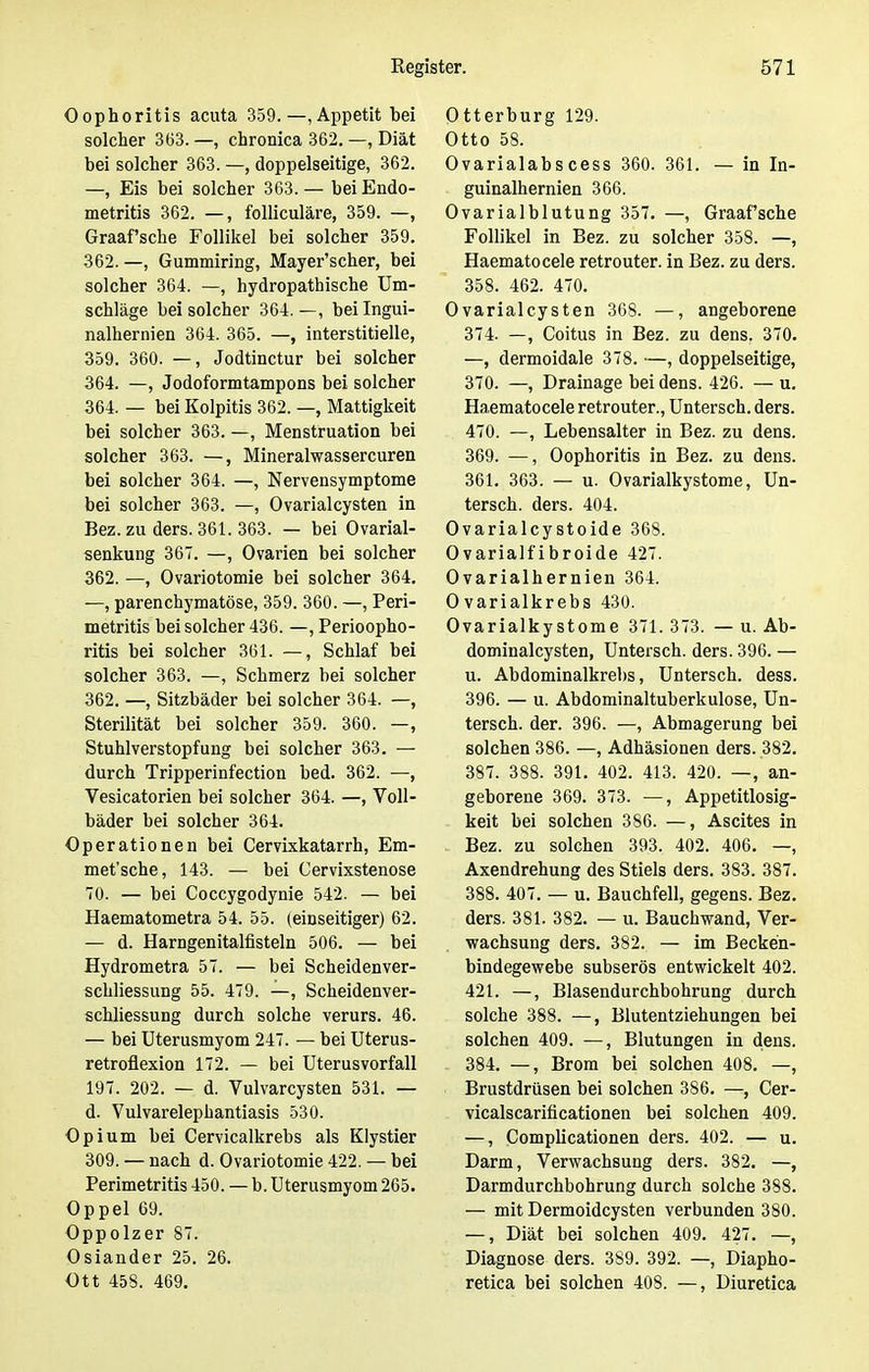 Oophoritis acuta 359.—, Appetit bei solcher 363. —, chronica 362. —, Diät bei solcher 363. —, doppelseitige, 362. —, Eis bei solcher 363.— bei Endo- metritis 362. —, folliculäre, 359. —, Graafsche Follikel bei solcher 359. 362. —, Gummiring, Mayer'scher, bei solcher 364. —, hydropathische Um- schläge bei solcher 364.—, bei Ingui- nalhernien 364. 365. —, interstitielle, 359. 360. —, Jodtinctur bei solcher 364. —, Jodoformtampons bei solcher 364. — bei Kolpitis 362. —, Mattigkeit bei solcher 363. —, Menstruation bei solcher 363. —, Mineralwassercuren bei solcher 364. —, Nervensymptome bei solcher 363. —, Ovarialcysten in Bez. zu ders. 361. 363. — bei Ovarial- senkung 367. —, Ovarien bei solcher 362. —, Ovariotomie bei solcher 364. —, parenchymatöse, 359. 360. —, Peri- metritis bei solcher 436. —, Perioopho- ritis bei solcher 361. —, Schlaf bei solcher 363. —, Schmerz bei solcher 362. —, Sitzbäder bei solcher 364. —, Sterilität bei solcher 359. 360. —, Stuhlverstopfung bei solcher 363. — durch Tripperinfection bed. 362. —, Vesicatorien bei solcher 364. —, Voll- bäder bei solcher 364. Operationen bei Cervixkatarrh, Em- met'sche, 143. — bei Cervixstenose 70. — bei Coccygodynie 542. — bei Haematometra 54. 55. (einseitiger) 62. — d. Harngenitalfisteln 506. — bei Hydrometra 57. — bei Scheidenver- schliessung 55. 479. —, Scheidenver- schliessung durch solche verurs. 46. — bei Uterusmyom 247. — bei Uterus- retroflexion 172. — bei Uterusvorfall 197. 202. — d. Vulvarcysten 531. — d. Vulvarelepbantiasis 530. Opium bei Cervicalkrebs als Klystier 309. — nach d. Ovariotomie 422. — bei Perimetritis 450. — b. Uterusmyom 265. Oppel 69. Oppolzer 87. Osiander 25. 26. Ott 458. 469. Otterburg 129. Otto 58. Ovarialabscess 360. 361. — in In- guinalhernien 366. Ovarialblutung 357. —, Graafsche Follikel in Bez. zu solcher 358. —, Haematocele retrouter. in Bez. zu ders. 358. 462. 470. Ovarialcysten 368. —, angeborene 374- —, Coitus in Bez. zu dens. 370. —, dermoidale 378. —, doppelseitige, 370. —, Drainage bei dens. 426. — u. Haematocele retrouter., Untersch. ders. 470. —, Lebensalter in Bez. zu dens. 369. —, Oophoritis in Bez. zu dens. 361. 363. — u. Ovarialkystome, Un- tersch. ders. 404. Ovarialcystoide 368. Ovarialfibroide 427. Ovarialhernien 364. Ovarialkrebs 430. Ovarialkystome 371. 373. — u. Ab- dominalcysten, Untersch. ders. 396. — u. Abdominalkrebs, Untersch. dess. 396. — u. Abdominaltuberkulose, Un- tersch. der. 396. —, Abmagerung bei solchen 386. —, Adhäsionen ders. 382. 387. 388. 391. 402. 413. 420. —, an- geborene 369. 373. ■—, Appetitlosig- keit bei solchen 386. —, Ascites in Bez. zu solchen 393. 402. 406. —, Axendrehung des Stiels ders. 383. 387. 388. 407. — u. Bauchfell, gegens. Bez. ders. 381. 382. — u. Bauchwand, Ver- wachsung ders. 382. — im Becken- bindegewebe subserös entwickelt 402. 421. —, Blasendurchbohrung durch solche 388. —, Blutentziehungen bei solchen 409. —, Blutungen in dens. 384. —, Brom bei solchen 408. —, Brustdrüsen bei solchen 386. —, Cer- vicalscarificationen bei solchen 409. —, Complicationen ders. 402. — u. Darm, Verwachsung ders. 382. —, Darmdurchbohrung durch solche 388. — mit Dermoidcysten verbunden 380. —, Diät bei solchen 409. 427. —, Diagnose ders. 389. 392. —, Diapho- retica bei solchen 408. —, Diuretica