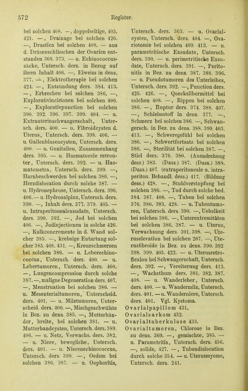 bei solchen 408. —, doppelseitige, 403. 421. —, Drainage bei solchen 426. —, Drastica bei solchen 408. — aus d. Drüsenschläuchen der Ovarien ent- standen 368. 373. — u. Echinococcus- säcke, Untersch. ders. in Bezug auf ihren Inhalt 406. —, Eiweiss in dens. 377. —, Elektrotherapie bei solchen 424. —, Entzündung ders. 384. 413. —, Erbrechen bei solchen 386. —, Explorativincisionen bei solchen 406. —, Explorativpunction bei solchen 390. 392. 396. 397. 399. 404. — u. Extrauterinschwangerschaf t, Unter- sch. ders. 400. — u. Fibroidcysten d. Uterus, Untersch. ders. 398. 406. — u. Gallenblasencysten, Untersch. ders. 400. — u. Genitalien, Zusammenhang ders. 395. — u. Haematocele retrou- ter., Untersch. ders. 392. — u. Hae- matometra, Untersch. ders. 399. —, Harnbeschwerden bei solchen 386. —, Herzdislocation durch solche 387. — u. Hydronephrose, Untersch. ders. 396. 406. — u. Hydrosalpinx, Untersch. ders. 390. —, Inhalt ders. 377. 379. 405. — u. Intraperitonealexsudate, Untersch. ders. 390. 392. —, Jod bei solchen 406. —, Jodinjectionen in solche 426. —, Kalkconcremente in d. Wand sol- cher 385. —, krebsige Entartung sol- cher 385.408. 431. —, Kreuzschmerzen bei solchen 386. — u. Leberechino- coccus, Untersch. ders. 400. — u. Lebertumoren, Untersch. ders. 400. —, Lungencompression durch solche 387.—, maligne Degeneration ders. 407. —, Menstruation bei solchen 386. — u. Mesenterialtumoren, Unterscheid, ders. 401. — u. Milztumoren, Unter- scheid, ders. 400. —, Mischgeschwülste in Bez. zu dens. 385. —, Mutterbän- der, breite, bei solchen 381. — u. Mutterbandcysten, Untersch. ders. 389. 406. — u. Netz, Verwachs, ders. 382. — u. Niere, bewegliche, Untersch. ders. 401. — u. Nierenechinococcus, Untersch. ders. 398. —, Oedem bei solchen 3S6. 387. — u. Oophoritis, Untersch. ders. 363. — u. Ovarial- cysten, Untersch. ders. 404. —, Ova- riotomie bei solchen 409. 413. — u. parametritische Exsudate, Untersch. ders. 390. — u. perimetritische Exsu- date, Untersch. ders. 391. —, Perito- nitis in Bez. zu dens. 387. 388. 396. — u. Pseudotumoren des Unterleibes, Untersch. ders. 392. —, Punction ders. 425. 426. —, Quecksilbermittel bei solchen 408. —, Rippen bei solchen 386. —, Ruptur ders. 374. 388. 407. —, Schleimstoff in dens. 377. —, Schmerz bei solchen 386. —, Schwan- gersch. in Bez. zu dens. 388. 399. 403. 413. —, Schweregefühl bei solchen 386. —, Schwertfortsatz bei solchen 386. —, Sterilität bei solchen 387. —, Stiel ders. 376. 380. (Axendrehung dess.) 383. (Dass.) 387. (Dass.) 388. (Dass.) 407. (extraperitoneale u. intra- periton. Behandl. dess.) 417. (Bildung dess.) 428. —, Stuhlverstopfung bei solchen 386. —, Tod durch solche bed. 384. 387. 408. —, Tuben bei solchen 376. 380. 383. 428. — u. Tubentumo- ren, Untersch. ders. 390. —, Uebelkeit bei solchen 386. —, Unterextremitäten bei solchen 386. 387. — u. Uterus, Verwachsung ders. 391.398. —, Ute- ruselevation bei solchen 207. —, Ute- rusfibroide in Bez. zu dens. 390. 392 398. 399. 403. 422. — u. Uterusretro- üexion bei Schwangerschaft, Untersch. ders. 392. —, Vereiterung ders. 413. —, Wachsthum ders. 381. 382. 387. 408. — u. Wanderleber, Untersch. ders. 400. — u. Wandermilz, Untersch. ders. 401. —u. Wanderniere, Untersch. ders. 401. Vgl. Kystoma. Ovarialpapillom 431. Ovarialsarkom 432. Ovarialtuberkulose 433. Ovarialtumoren, Chlorose in Bez. zu dens. 369. —, gemischte, 3S5. — u. Parametritis, Untersch. ders. 456. —, solide, 427. —, Tubendislocatiou durch solche 354. — u. Uterusmyome, Untersch. ders. 241.