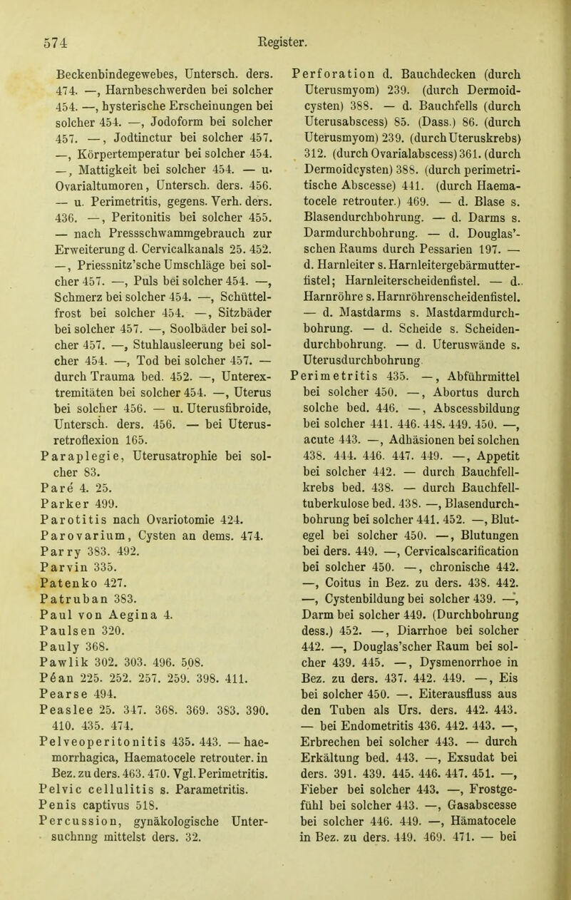 Beckenbindegewebes, Untersch. ders. 474. —, Harnbeschwerden bei solcher 454. —, hysterische Erscheinungen bei solcher 454. —, Jodoform bei solcher 457. —j Jodtinctur bei solcher 457. —, Körpertemperatur bei solcher 454. —, Mattigkeit bei solcher 454. — u. Ovarialtumoren, Untersch. ders. 456. — u. Perimetritis, gegens. Verh. ders. 436. —, Peritonitis bei solcher 455. — nach Pressschwammgebrauch zur Erweiterung d. Cervicalkanals 25. 452. —, Priessnitz'sche Umschläge bei sol- cher 457. —, Puls bei solcher 454. —, Schmerz bei solcher 454. —, Schüttel- frost bei solcher 454. —, Sitzbäder bei solcher 457. —, Soolbäder bei sol- cher 457. —, Stuhlausleerung bei sol- cher 454. —, Tod bei solcher 457. — durch Trauma bed. 452. —, Unterex- tremitäten bei solcher 454. —, Uterus bei solcher 456. — u. Uterusfibroide, Untersch. ders. 456. — bei Uterus- retroflexion 165. Paraplegie, Uterusatrophie bei sol- cher 83. Pare 4. 25. Parker 499. Parotitis nach Ovariotomie 424. Parovarium, Cysten an dems. 474. Parry 383. 492. Parvin 335. Patenko 427. Patruban 383. Paul von Aegina 4. Paulsen 320. Pauly 368. Pawlik 302. 303. 496. 508. P6an 225. 252. 257. 259. 398. 411. Pearse 494. Peaslee 25. 347. 368. 369. 383. 390. 410. 435. 474. Pelveoperitonitis 435. 443. — hae- morrhagica, Haematocele retrouter. in Bez. zu ders. 463.470. Vgl. Perimetritis. Pelvic cellulitis s. Parametritis. Penis captivus 518. Percussion, gynäkologische Unter- suchnng mittelst ders. 32. Perforation d. Bauchdecken (durch Uterusmyom) 239. (durch Dermoid- cysten) 388. — d. Bauchfells (durch Uterusabscess) 85. (Dass.) 86. (durch Uterusmyom) 239. (durchUteruskrebs) 312. (durch Ovarialabscess) 361. (durch Dermoidcysten) 388. (durch perimetri- tische Abscesse) 441. (durch Haema- tocele retrouter.) 469. — d. Blase s. Blasendurchbohrung. — d. Darms s. Darmdurchbohrung. — d. Douglas'- schen Raums durch Pessarien 197. — d. Harnleiter s. Harnleitergebärmutter- fistel; Harnleiterscheidenfistel. — d. Harnröhre s. Harnröhrenscheidenfistel. — d. Mastdarms s. Mastdarmdurch- bohrung. — d. Scheide s. Scheiden- durchbohrung. — d. Uteruswände s. Uterusdurchbohrung. Perimetritis 435. —, Abführmittel bei solcher 450. —, Abortus durch solche bed. 446. —, Abscessbildung bei solcher 441. 446. 448. 449. 450. —, acute 443. —, Adhäsionen bei solchen 438. 444. 446. 447. 449. —, Appetit bei solcher 442. — durch Bauchfell- krebs bed. 438. — durch Bauchfell- tuberkulose bed. 438. —, Blasendurch- bohrung bei solcher 441. 452. —, Blut- egel bei solcher 450. —, Blutungen bei ders. 449. —, Cervicalscarification bei solcher 450. —, chronische 442. —, Coitus in Bez. zu ders. 438. 442. —, Cystenbildung bei solcher 439. —, Darm bei solcher 449. (Durchbohrung dess.) 452. —, Diarrhoe bei solcher 442. —, Douglas'scher Raum bei sol- cher 439. 445. —, Dysmenorrhoe in Bez. zu ders. 437. 442. 449. —, Eis bei solcher 450. —. Eiterausfluss aus den Tuben als Urs. ders. 442. 443. — bei Endometritis 436. 442. 443. —, Erbrechen bei solcher 443. — durch Erkältung bed. 443. —, Exsudat bei ders. 391. 439. 445. 446. 447. 451. —, Fieber bei solcher 443. —, Frostge- fühl bei solcher 443. —, Gasabscesse bei solcher 446. 449. —, Hämatocele in Bez. zu ders. 449. 469. 471. — bei