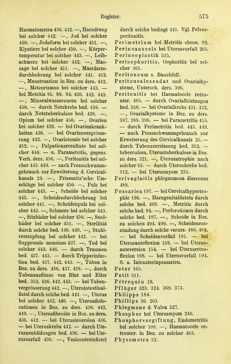 Haematometra 436. 442. —, Harndrang bei solcher 442. —, Jod bei solcher 450. —, Jodoform bei solcher 451. —, Klystiere bei solcher 450. —, Körper- temperatur bei solcher 443. —, Leib- schmerz bei solcher 442. —, Mas- sage bei solcher 451. —, Mastdarm- durchbohrung bei solcher 441. 452. —, Menstruation in Bez. zu ders. 442. —, Meteorismus bei solcher 443. — bei Metritis 85. 89. 94. 436. 442. 443. —, Mineralwassercuren bei solcher 450. — durch Netzkrebs bed. 438. — durch Netztuberkulose bed. 438. —, Opium bei solcher 450. —, Ovarien bei solcher 438. — bei Ovarienkrank- heiten 436. — bei Ovarienvergrösse- rung 442. —, Ovariotomie bei solcher 452. —, Palpationsresultate bei sol- cher 444. — u. Parametritis, gegens. Verh. ders. 436. —, Peritonitis bei sol- cher 443.449. — nach Pressschwamm- gebrauch zur Erweiterung d. Cervical- kanals 24. —, Priessnitz'sche Um- schläge bei solcher 450. —, Puls bei solcher 443. —, Scheide bei solcher 443. —, Scheidendurchbohrung bei solcher 441. —, Scheidenpuls bei sol- cher 443. —, Schmerz bei solcher 443. —, Sitzbäder bei solcher 450. —, Sool- bäder bei solcher 451. —, Sterilität durch solche bed. 446. 449. —, Stuhl- verstopfung bei solcher 442. — bei Suppressio mensium 437. —, Tod bei solcher 443. 446. — durch Traumen bed. 437. 443. — durch Tripperinfec- tion bed. 437. 442. 443. —, Tuben in Bez. zu ders. 436. 437. 438. —, durch Tubenausflüsse von Blut und Eiter bed. 352. 436. 442.443. — bei Tuben- vergrösserung 442. —, Uterointestinal- fistel durch solche bed. 441. —, Uterus bei solcher 442. 446. —, Uterusdislo- cationen in Bez. zu ders. 436. 442. 449. —, Uterusfibroide in Bez. zu ders. 436. 442. — bei Uterusinversion 436. — bei Uteruskrebs 442. — durch Ute- rusneubildungen bed. 436. — bei Ute- rusvorfall 436. —, Vesicouterinfistel durch solche bedingt 441. Vgl. Pelveo- peritonitis. Perimetrium bei Metritis chron. 92. Perineauxesis bei Uterusvorfall 205. Perineoplastik 535. Perioophoritis, Oophoritis bei sol- cher 361. Peritoneum s. Bauchfell. Peritonealexsudat und Ovarialky- stome, Untersch. ders. 396. Peritonitis bei Haematocele retro- uter. 465. — durch Ovarialblutungen bed. 358. — bei Ovarialkrebs 431. 432. —, Ovarialkystome in Bez. zu ders. 387. 388. 396. — bei Parametritis 455. — durch Perimetritis bed. 443. 449. — nach Pressschwammgebrauch zur Erweiterung des Cervicalkanals 25. — durch Tubenzerreissung bed. 352. — tuberculosa, Uterustuberkulose in Bez. zu ders. 321. —, Uterusatrophie nach solcher 83. — durch Uteruskrebs bed. 312. — bei Uterusmyom 235. Perivaginitis phlegmonosa dissecans 488. Pessarienl97. — bei Cervicalhypertro- phie 196. —, Harngenitalfisteln durch solche bed. 499. —, Metritis durch solche bed. 84. —, Perforationen durch solche bed. 197. —, Scheide in Bez. zu solchen 494. 499. —, Scheidenent- zündung durch solche verurs. 480. 484. — bei Scheidenvorfall 191. — bei Uterusanteflexion 158. — bei Uterus- anteversion 154. — bei Uterusretro- flexion 168. — bei Uterusvorfall 194. S. a. Intrauterinpessarien. Peter 165. Petit 511. Petrequin 19. Pflüger 323. 324. 369. 373. Philipps 184. Phillips 36. 203. Phlegmone d. Vulva 527. Phosphor bei Uterusmyom 246. Phosphorvergiftung, Endometritis bei solcher 108. —, Haematocele re- trouter. in Bez. zu solcher 463. Physometra 52.-