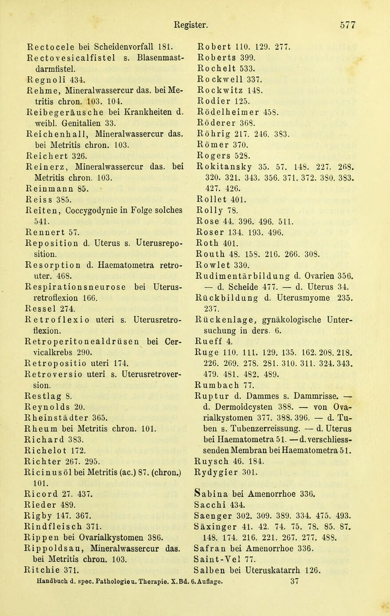 Rectocele bei Scheidenvorfall 181. Rectovesicalfistel s. Blasenmast- darmfistel. Regnoli 434. Rehme, Mineralwassercur das. beiMe- tritis chron. 103. 104. Reibegeräusche bei Krankheiten d. weibl. Genitalien 33. Reichenhall, Mineralwassercur das. bei Metritis chron. 103. Reichert 326. Reinerz, Mineralwassercur das. bei Metritis chron. 103. Reinmann 85. Reiss 385. Reiten, Coccygodynie in Folge solches 541. Rennert 57. Reposition d. Uterus s. Uterusrepo- sition. Resorption d. Haematometra retro- uter.'468. Respirationsneurose bei Uterus- retroüexion 166. Ressel 274. Retroflexio uteri s. Uterusretro- flexion. Retroperitonealdrüsen bei Cer- vicalkrebs 290. Retropositio uteri 174. Retroversio uteri s. Uterusretrover- sion. Restlag 8. Reynolds 20. Rheinstädter 365. Rheum bei Metritis chron. 101. Richard 383. Richelot 172. Richter 267. 295. Ri ci n u s ö 1 bei Metritis (ac.) 87. (chron.) 101. Ricord 27. 437. Rieder 489. Rigby 147. 367. Rindfleisch 371. Rippen bei Ovarialkystomen 386. Rippoldsau, Mineralwassercur das. bei Metritis chron. 103. Ritchie 371. Handbuch d. spec. Pathologie u. Therapie. X.Bd. Robert 110. 129. 277. Roberts 399. Rochelt 533. Rockwell 337. Rockwitz 148. Rodier 125. Rödelheimer 458. Röderer 368. Röhrig 217. 246. 383. Römer 370. Rogers 528. Rokitansky 35. 57. 148. 227. 268. 320. 321. 343. 356. 371. 372. 380. 383. 427. 426. Rollet 401. Rolly 78. Rose 44. 396. 496. 511. Roser 134. 193. 496. Roth 401. Routh 48. 158. 216. 266. 308. Rowlet 330. Rudimentärbildung d. Ovarien 356. — d. Scheide 477. — d. Uterus 34. Rückbildung d. Uterusmyome 235. 237. Rückenlage, gynäkologische Unter- suchung in ders. 6. Rueff 4. Rüge 110. 111. 129. 135. 162.208.218. 226. 269. 278. 281. 310. 311. 324.343. 479. 481. 482. 489. Rumbach 77. Ruptur d. Dammes s. Dammrisse. — d. Dermoidcysten 388. — von Ova- rialkystomen 377. 388. 396. — d. Tu- ben s. Tubenzerreissung. — d. Uterus bei Haematometra 51. —d.verschliess- senden Membran bei Haematometra 51. Ruysch 46. 184. Rydygier 301. Sabina bei Amenorrhoe 336. Sacchi 434. Saenger 302. 309. 389. 334. 475. 493. Säxinger 41. 42. 74. 75. 78. 85. 87. 148. 174. 216. 221. 267. 277. 488. Safran bei Amenorrhoe 336. Saint-Vel 77. Salben bei Uteruskatarrh 126. CAuflage. 37