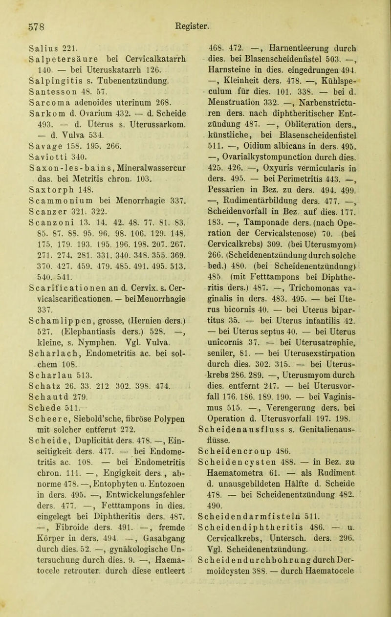 Salius 221. Salpetersäure bei Cervicalkatarrh 140. — bei Uteruskatarrh 126. Salpingitis s. Tubenentzündung. Santesson 48. 57. Sarcoma adenoides uterinum 268. Sarkom d. Ovarium 432. — d. Scheide 493. — d. Uterus s. Uterussarkom. — d. Vulva 534. Savage 158. 195. 266. Saviotti 340. Saxon-les-bains, Mineralwassercur das. bei Metritis chron. 103. Saxtorph 148. Scammonium bei Menorrhagie 337. Scanzer 321. 322. Scanzoni 13. 14. 42. 48. 77. 81. 83. 85. 87. 88. 95. 96. 98. 106. 129. 148. 175. 179. 193. 195. 196. 198. 207. 267. 271. 274. 281. 331. 340. 348. 355. 369. 370. 427. 459. 479. 485. 491. 495. 513. 540. 541. Scarificationen an d. Cervix. s. Cer- vicalscarificationen. — bei Menorrhagie 337. Schamlippen, grosse, (Hernien ders.) 527. (Elephantiasis ders.) 528. —, kleine, s. Nymphen. Vgl. Vulva. Scharlach, Endometritis ac. bei sol- chem 108. Scharlau 513. Schatz 26. 33. 212 302. 398. 474. Schautd 279. Schede 511. S c h e e r e, Siebold'sche, fibröse Polypen mit solcher entfernt 272. Scheide, Duplicität ders. 478. —, Ein- seitigkeit ders. 477. — bei Endome- tritis ac. 108. — bei Endometritis chron. 111. —, Engigkeit ders., ab- norme 478. —, Entophyten u. Entozoen in ders. 495. —, Entwickelungsfehler ders. 477. —, Fetttampons in dies, eingelegt bei Diphtheritis ders. 487. —, Fibroide ders. 491. —, fremde Körper in ders. 494 —, Gasabgang durch dies. 52. —, gynäkologische Un- tersuchung durch dies. 9. —, Haema- tocele retrouter. durch diese entleert 468. 472. —, Harnentleerung durch dies, bei Blasenscheidenfistel 503. —, Harnsteine in dies, eingedrungen 494. —, Kleinheit ders. 478. —, Kühlspe- culum für dies. 101. 338. — bei d. Menstruation 332. —, Narbenstrictu- ren ders. nach diphtherischer Ent- zündung 487. —, Obliteration ders., künstliche, bei Blasenscheidenfistel 511. —, Oidium albicans in ders. 495. —, Ovarialkystompunction durch dies. 425. 426. —, Oxyuris vermicularis in ders. 495. — bei Perimetritis 443. —, Pessarien in Bez. zu ders. 494. 499. —, Rudimentärbildung ders. 477. —, Scheidenvorfall in Bez. auf dies. 177. 183. —, Tamponade ders. (nach Ope- ration der Cervicalstenose) 70. (bei Cervicalkrebs) 309. (bei Uterusmyom) 266. |Scheidenentzündung durch solche bed.) 480. (bei Scheidenentzündung) 485. (mit Fetttampons bei Diphthe- ritis ders.) 487. —, Trichomonas va- ginalis in ders. 483. 495. — bei Ute- rus bicornis 40. — bei Uterus bipar- titus 35. — bei Uterus infantilis 42. — bei Uterus septus 4o. — bei Uterus unicornis 37. — bei Uterusatrophie, seniler, 81. — bei Uterusexstirpation durch dies. 302. 315. — bei Uterus- krebs 286. 289. —, Uterusmyom durch dies, entfernt 247. — bei Uterus Vor- fall 176.186. 189. 190. — bei Vaginis- mus 515. —, Verengerung ders. bei Operation d. Uterusvorfall 197. 198. Scheidenausfluss s. Genitalienaus- flüsse. Scheidencroup 486. Scheidencysten 488. — in Bez. zu Haematometra 61. — als Rudiment d. unausgebildeten Hälfte d. Scheide 478. — bei Scheidenentzündung 482. 490. Scheidendarmfisteln 511. Scheidendiphtheritis 486. — u. Cervicalkrebs, Untersch. ders. 296. Vgl. Scheidenentzündung. Scheidendurchbohrung durch Der- moidcysten 388. — durch Haematocele