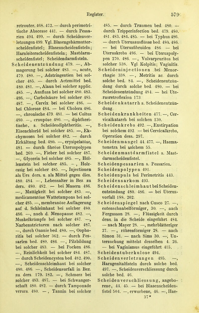 retrouter. 468. 472. — durch perimetri- tischc Abscesse 441. — durch Pessa- rien 494. 499. — durch Scheidenver- letzungen 499. Vgl. Blasengebärmutter- scheidenfistel ; Blasenscheidenfisteln; Harnleiterscheidenfisteln; Mastdarm- scheidenfistel ; Scheidendarmfisteln. Scheidenentzündung 479. —, Ab- magerung bei solcher 483. —, acute, 479. 480. —, Adstringentien bei sol- cher 485. — durch Aetzmittel bed. 480. 481. —, Alaun bei solcher applic. 485. —, Ausfluss bei solcher 480. 483. 486. —, Carbolsäure bei solcher 485. 487. —, Cervix bei solcher 486. — bei Chlorose 484. — bei Cholera 486. —, chronische 479. 481. — bei Coitus 480. —, croupöse 486. —, diphtheri- sche, s. Scheidendiphtheritis. —, Eisenchlorid bei solcher 485. —, Ek- chymosen bei solcher 482. — durch Erkältung bed. 480. —, erysipelatöse, 481. — durch fibröse Uteruspolypen bed. 269. —, Fieber bei solcher 487. —, Glycerin bei solcher 485. —, Höl- lenstein bei solcher 485. - , Holz- essig bei solcher 485. —, Injectionen -als Urs ders. u. als Mittel gegen dies. 480. 484. —, Lebensalter in Bez. zu ders. 480. 482. — bei Masern 486. —, Mattigkeit bei solcher 483. —, medicamentöse Wattetampons bei sol- cher 485. —, membranöse Auflagerung auf d. Schleimhaut bei solcher 480. 486. —, nach d. Menopause 482. —, Muskelkrämpfe bei solcher 487. —, Narbenstricturen nach solcher 487. —, durch Onanie bed. 480. —, Oopho- ritis bei solcher 362. — durch Pes- sarien bed. 480. 486. —, Pilzbildung bei solcher 483. — bei Pocken 486. —, Reinlichkeit bei solcher 484. 487.. — durch Scheidencysten bed. 482. 490. —, Scheidenschleimhaut bei solcher 480. 486. —, Scheidenvorfall in Bez. zu ders. 179. 182. —, Schmerz bei solcher 483. 487. — bei Schwanger- schaft 480. 482. — durch Tamponade verurs. 480. — , Tannin bei solcher 485. — durch Traumen bed. 480. — durch Tripperinfection bed. 479. 480. 4SI. 483. 484. 485. — bei Typhus 486. — durch Uterusausfiiisse bed. 4SQ. 486. — bei Uterusfibroiden 486 — bei Uteruskrebs 486. — bei Uteruspoly- pen 270. 486. —, Vulvarpruritus bei solcher 538. Vgl Kolpitis; Vaginitis. Scheideninjectionen bei Menor- rhagie 338. —, Metritis ac. durch solche bed. 84. —, Scheidenentzün- dung durch solche bed. 480. — bei Scheidenentzündung 484. — bei Ute- rusretroflexion 173. Scheidenkatarrh s. Scheidenentzün- dung. Scheidenkrankheiten 477.—, Cer- vicalkatarrh bei solchen 130. Scheidenkrebs 492.—,Exstirpation bei solchem 492. — bei Cervicalkrebs, Operation dess. 297. Scheidenmangel 44.477.—, Haema- tometra bei solchem 55. Scheidenmastdarmfistel s. Mast- darmscheidenfistel. Scheidenpessarien s. Pessarien. Scheidenpolypen 491. Scheidenpuls bei Perimetritis 443. Scheidensarkom 493. Scheidenschleimhautbei Scheiden- entzündung 480. 486. — bei Uterus- vorfall 188. 202. Scheidenspiegel nach Cusco 27. —, entenschnabelförmiger, 30. —, nach Fergusson 28. —, Flüssigkeit durch dens. in die Scheide eingeführt 484. — nach Mayer 28. —, mehrblätteriger 27. —, röhrenförmiger 28. — nach Simon 31. — nach Sims 30. —, Un- tersuchung mittelst desselben 4. 26. — bei Vaginismus eingeführt 415. Scheidentuberkulose 494. S cheiden ver 1 etzunge n 495. —, Harngenitalfisteln durch solche bed. 497. —, Scheidenverschliessung durch solche bed. 46. Scheidenverschliessung, angebo- rene, 44. 45. — bei Blasenscheiden- fistel 504. —. erworbene, 46. —, Hae- 37*