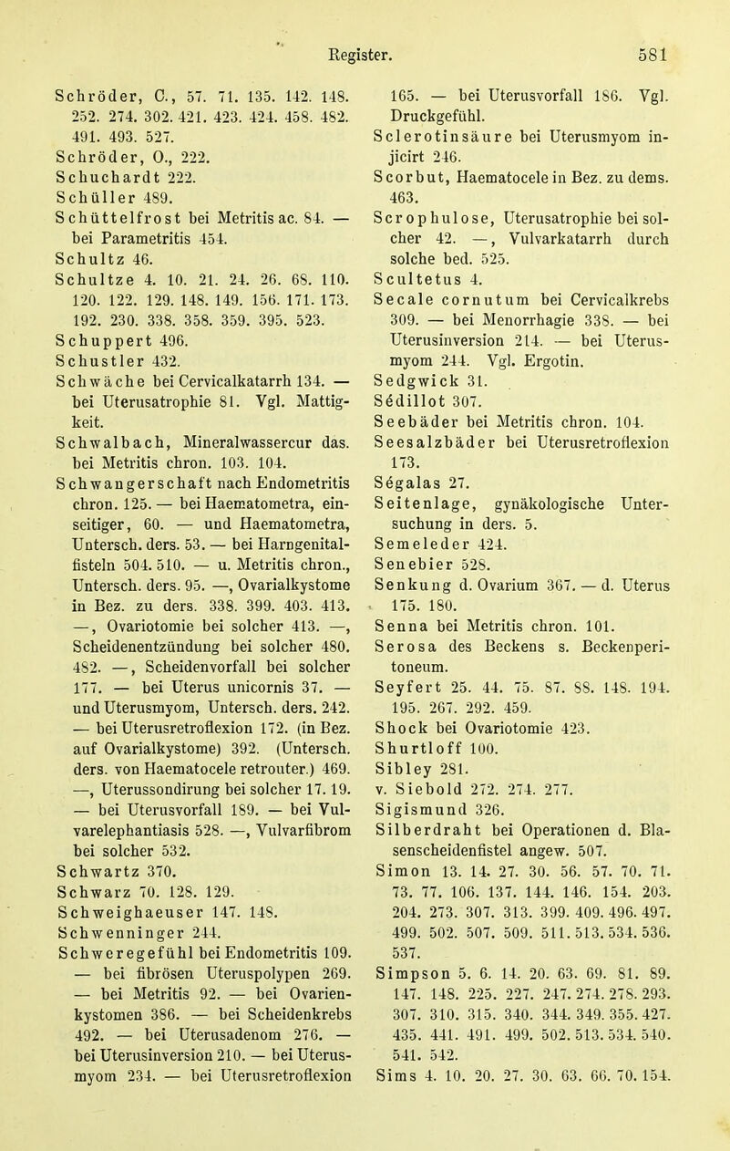 Schröder, C, 57. 71. 135. 142. 148. 252. 274. 302. 421. 423. 424. 458. 482. 491. 493. 527. Schröder, 0., 222. Schuchardt 222. Schüller 489. Schüttelfrost bei Metritis ac. 84. — bei Parametritis 454. Schultz 46. Schultze 4. 10. 21. 24. 26. 68. 110. 120. 122. 129. 148. 149. 156. 171. 173. 192. 230. 338. 358. 359. 395. 523. Schuppert 496. Schustler 432. Schwäche bei Cervicalkatarrh 134. — bei Uterusatrophie 81. Vgl. Mattig- keit. Schwalbach, Mineralwassercur das. bei Metritis chron. 103. 104. Schwangerschaft nach Endometritis chron. 125. — bei Haematometra, ein- seitiger, 60. — und Haematometra, Untersch. ders. 53. — bei Harngenital- fisteln 504. 510. — u. Metritis chron., Untersch. ders. 95. —, Ovarialkystome in Bez. zu ders. 338. 399. 403. 413. —, Ovariotomie bei solcher 413. —, Scheidenentzündung bei solcher 480. 482. —, Scheidenvorfall bei solcher 177. — bei Uterus unicornis 37. — und Uterusmyom, Untersch. ders. 242. — bei Uterusretroflexion 172. (in Bez. auf Ovarialkystome) 392. (Untersch. ders. von Haematocele retrouter.) 469. —, Uterussondirung bei solcher 17.19. — bei Uterusvorfall 189. — bei Vul- varelephantiasis 528. —, Vulvarfibrom bei solcher 532. Schwartz 370. Schwarz 70. 128. 129. Schweighaeuser 147. 148. Schwenninger 244. Schweregefühl bei Endometritis 109. — bei fibrösen Uteruspolypen 269. — bei Metritis 92. — bei Ovarien- kystomen 386. — bei Scheidenkrebs 492. — bei Uterusadenom 276. — bei Uterusinversion 210. — bei Uterus- myom 234. — bei Uterusretroflexion 165. — bei Uterusvorfall 186. Vgl. Druckgefühl. Sclerotinsäure bei Uterusmyom in- jicirt 246. Scorbut, Haematocele in Bez. zu dems. 463. Scrophulose, Uterusatrophie bei sol- cher 42. —, Vulvarkatarrh durch solche bed. 525. Scultetus 4. Seeale cornutum bei Cervicalkrebs 309. — bei Menorrhagie 338. — bei Uterusinversion 214. — bei Uterus- myom 244. Vgl. Ergotin. Sedgwick 31. Stklillot 307. Seebäder bei Metritis chron. 104. Seesalzbäder bei Uterusretroflexion 173. Sögalas 27. Seitenlage, gynäkologische Unter- suchung in ders. 5. Semeleder 424. Senebier 528. Senkung d. Ovarium 367. — d. Uterus 175. 180. Senna bei Metritis chron. 101. Serosa des Beckens s. Beckenperi- toneum. Seyfert 25. 44. 75. 87. 88. 148. 194. 195. 267. 292. 459. Shock bei Ovariotomie 423. Shurtloff 100. Sibley 281. v. Siebold 272. 274. 277. Sigismund 326. Silberdraht bei Operationen d. Bla- senscheidenfistel angew. 507. Simon 13. 14. 27. 30. 56. 57. 70. 71. 73. 77. 106. 137. 144. 146. 154. 203. 204. 273. 307. 313. 399.409.496.497. 499. 502. 507. 509. 511.513.534.536. 537. Simpson 5. 6. 14. 20. 63. 69. 81. 89. 147. 148. 225. 227. 247.274.278.293. 307. 310. 315. 340. 344.349.355.427. 435. 441. 491. 499. 502.513.534.540. 541. 542. Sims 4. 10. 20. 27. 30. 63. 66. 70.154.