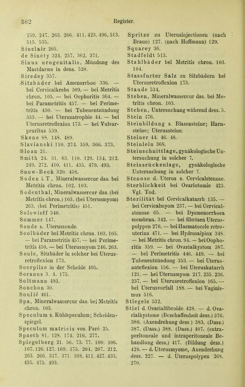 159. 247. 263. 266. 411.423.496.513. 515. 535. Sinclair 205. de Sinöty 324. 257. 362. 371. Sinus urogenitalis, Mündung des Mastdarms in dens. 520. Siredey 357. Sitzbäder bei Amenorrhoe 336. — bei Cervicalkrebs 309. — bei Metritis chron. 105. — bei Oophoritis 364. — bei Parametritis 457. — bei Perime- tritis 450. — bei Tubenentzündung 353. — bei Uterusatrophie 44. — bei Uterusretroflexion 173. — bei Vulvar- pruritus 539. Skene 88. 148. 489. Slavianski 110. 274. 359. 360. 373. Sloan 21. Smith 24. 31. 63. 110. 129. 134. 212. 249. 272. 410. 411. 435. 479. 493. Snow-Beck 320. 45s. So den LT., Mineralwassercur das. bei Metritis chron. 102. 103. Sodenthal, Mineralwassercur das. (bei Metritis chron.) 103. (bei Uterusmyom) 263. (bei Perimetritis) 451. Solowieff 340. Sommer 147. Sonde s. Uterussonde. Soolbäder beiMetritis chron. 103.105. — bei Parametritis 457. — bei Perime- tritis 450. — bei Uterusmyom 246. 263. Soole, Sitzbäder in solcher bei Uterus- retroflexion 173. Soorpilze in der Scheide 495. Soranus 3. 4. 175. Soltmann 493. Souchon 30. Soulie 461. Spa, Mineralwassercur das. beiMetritis chron. 103. Speculum s. Kiihlspeculum; Scheiden- spiegel. Speculum matricis von Pare 25. Spaeth 81. 128. 174. 216. 277. Spiegelberg 21. 56. 73. 77. 100. 106. 107.126.127.169. 175. 204. 207. 212. 263. 266. 317. 371. 39S. 411. 427. 433. 435. 475. 493. Spritze zu Uterusinjectionen (nach Braun) 127. (nach Hoffmann) 129. Squarey 36. Stadfeldt 513. Stahlbäder bei Metritis chron. 103. 104. Stassfurter Salz zu Sitzbädern bei Uterusretroflexion 173. Staude 534. Stehen, Mineralwassercur das. bei Me- tritis chron. 103. Stehen, Untersuchung während dess. 5. Stein 476. Steinbildung s. Blasensteine; Harn- steine; Uterussteiue. Steiner 44. 46. 48. Steinlein 368. Steinschnittlage, gynäkologische Un- tersuchung in solcher 7. Steissrückenlage, gynäkologische Untersuchung in solcher 7. Stenose d. Uterus s. Cervicalstenose. Sterblichkeit bei Ovariotomie 423. Vgl. Tod. Sterilität bei Cervicalkatarrh 135. — . bei Cervicalmyom 237. — bei Cervical- stenose 65. — bei Dysmenorrhoea membran. 342. — bei fibrösen Uterus- polypen 270. — beiHaematocele retro- uterina 471.— bei Hydrosalpinx 348. — bei Metritis chron. 94. — bei Oopho- ritis 359. — bei Ovarialkystom 387. — bei Perimetritis 446. 449. — bei Tubenentzündung 353.— bei Uterus- anteflexiou 156. — bei Uteruskatarrh 121.— bei Uterusrayom 217.235.236. 237. — bei Uterusretroflexion 165. — bei Uterusvorfall 188. — bei Vaginis- mus 516. Stiegele 532. Stiel d. Ovarialfibroide 428. — d. Ova- rialkystome (Beschaffenheit dess.) 376. 380. (Axendrehung dess ) 383. (Dass.) 387. (Dass.) 388. (Dass.) 407. (extra- peritoneale und intraperitoneale Be- handlung dess.) 417. (Bildung dess.) 428. — d. Uterusmyome, Axendrehung dess. 227. — d. Uteruspolypen 268. 270.