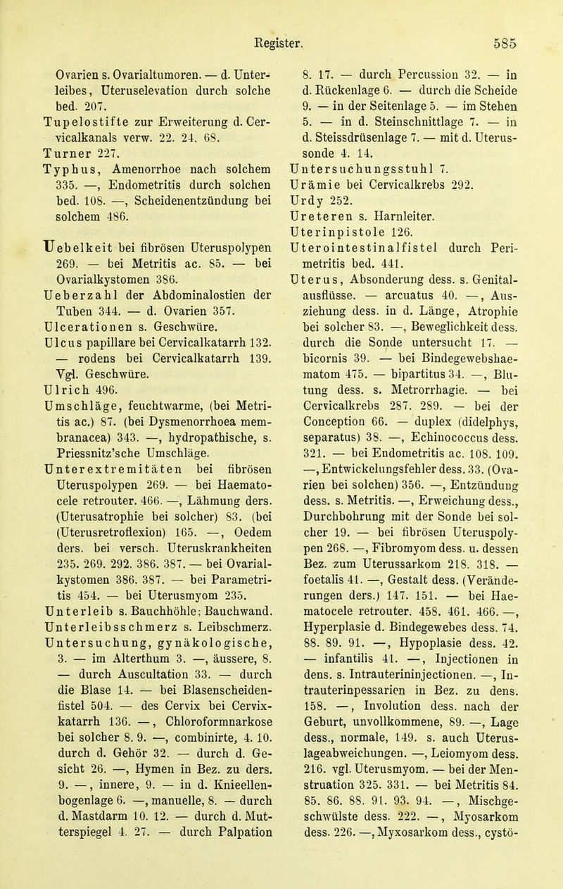 Ovarien s. Ovarialtumoren. — d. Unter- leibes, Uteruselevation durch solche bed. 207. Tupelostifte zur Erweiterung d. Cer- vicalkanals verw. 22. 24. 68. Turner 227. Typhus, Amenorrhoe nach solchem 335. —, Endometritis durch solchen bed. 108. —, Scheidenentzündung bei solchem 486. Uebelkeit bei fibrösen Uteruspolypen 269. — bei Metritis ac. 85. — bei Ovarialkystomen 386. Ueberzahl der Abdominalostien der Tuben 344. — d. Ovarien 357. Ulcerationen s. Geschwüre. Ulcus papilläre bei Cervicalkatarrh 132. — rodens bei Cervicalkatarrh 139. Vgl. Geschwüre. Ulrich 496. Umschläge, feuchtwarme, (bei Metri- tis ac.) 87. (bei Dysmenorrhoea mem- branacea) 343. —, hydropathische, s. Priessnitz'sche Umschläge. Unterextremitäten bei fibrösen Uteruspolypen 269. — bei Haemato- cele retrouter. 466. —, Lähmung ders. (Uterusatrophie bei solcher) 83. (bei (Uterusretroflexion) 165. —, Oedem ders. bei versch. Uteruskrankheiten 235. 269. 292. 386. 387. — bei Ovarial- kystomen 386. 387. — bei Parametri- tis 454. — bei Uterusmyom 235. Unterleib s. Bauchhöhle; Bauchwand. Unterleibsschmerz s. Leibschmerz. Untersuchung, gynäkologische, 3. — im Alterthum 3. —, äussere, 8. — durch Auscultation 33. — durch die Blase 14. — bei Blasenscheiden- fistel 504. — des Cervix bei Cervix- katarrh 136. —, Chloroformnarkose bei solcher 8. 9. —, combinirte, 4. 10. durch d. Gehör 32. — durch d. Ge- sicht 26. —, Hymen in Bez. zu ders. 9. —, innere, 9. — in d. Knieellen- bogenlage 6. —, manuelle, 8. — durch d. Mastdarm 10. 12. — durch d. Mut- terspiegel 4. 27. — durch Palpation 8. 17. — durch Percussion 32. — in d. Rückenlage 6. — durch die Scheide 9. — in der Seitenlage 5. — im Stehen 5. — in d. Steinschnittlage 7. — in d. Steissdrüsenlage 7. — mit d. Uterus- sonde 4. 14. Untersuchungsstuhl 7. Urämie bei Cervicalkrebs 292. Urdy 252. Ureteren s. Harnleiter. Uterinpistole 126. Uterointestinalfistel durch Peri- metritis bed. 441. Uterus, Absonderung dess. s. Genital- ausflüsse. — arcuatus 40. —, Aus- ziehung dess. in d. Länge, Atrophie bei solcher 83. —, Beweglichkeit dess. durch die Sonde untersucht 17. — bicornis 39. — bei Bindegewebshae- matom 475. — bipartitus 34. —, Blu- tung dess. s. Metrorrhagie. — bei Cervicalkrebs 287. 289. — bei der Conception 66. — duplex (didelphys, separatus) 38. —, Echinococcus dess. 321. — bei Endometritis ac. 108. 109. —jEntwickelungsfehler dess. 33. (Ova- rien bei solchen) 356. —, Entzündung dess. s. Metritis. —, Erweichung dess., Durchbohrung mit der Sonde bei sol- cher 19. — bei fibrösen Uteruspoly- pen 268. —, Fibromyom dess. u. dessen Bez. zum Uterussarkom 218. 318. — foetalis 41. —, Gestalt dess. (Verände- rungen ders.) 147. 151. — bei Hae- matocele retrouter. 458. 461. 466. —, Hyperplasie d. Bindegewebes dess. 74. 88. 89. 91. —, Hypoplasie dess. 42. — infantilis 41. —, Injectionen in dens. s. Intrauterininjectionen. —, In- trauterinpessarien in Bez. zu dens. 158. —, Involution dess. nach der Geburt, unvollkommene, 89. —, Lage dess., normale, 149. s. auch Uterus- lageabweichungen. —, Leiomyom dess. 216. vgl. Uterusmyom. — bei der Men- struation 325. 331. — bei Metritis 84. 85. 86. 88. 91. 93. 94. —, Mischge- schwülste dess. 222. —, Myosarkom dess. 226. —, Myxosarkom dess., cysto-