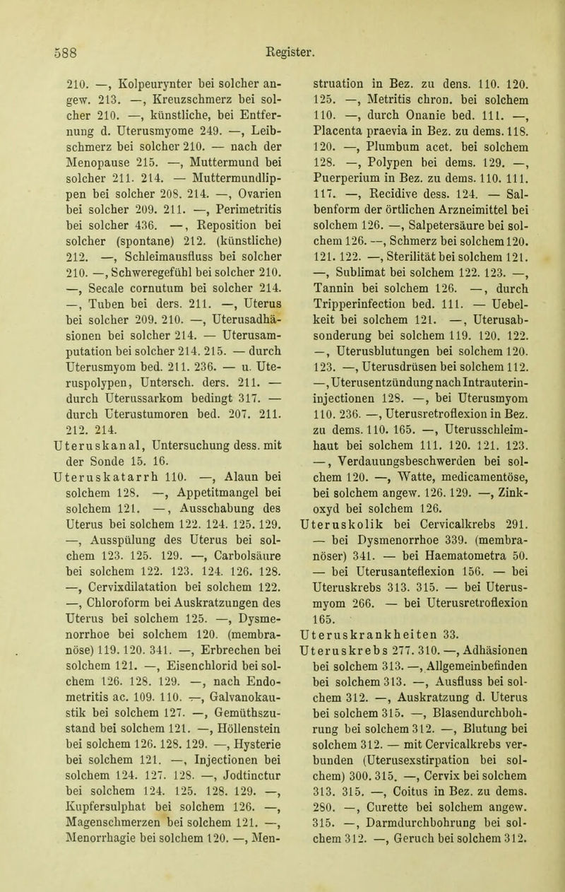 210. —, Kolpeurynter bei solcher an- gew. 213. —, Kreuzschmerz bei sol- cher 210. —, künstliche, bei Entfer- nung d. Uterusmyome 249. —, Leib- schmerz bei solcher 210. — nach der Menopause 215. —, Muttermund bei solcher 211. 214. — Muttermundlip- pen bei solcher 208. 214. —, Ovarien bei solcher 209. 211. —, Perimetritis bei solcher 436. —, Reposition bei solcher (spontane) 212. (künstliche) 212. —, Schleimausfluss bei solcher 210. —, Schweregefühl bei solcher 210. —, Seeale cornutum bei solcher 214. —, Tuben bei ders. 211. —, Uterus bei solcher 209. 210. —, Uterusadhä- sionen bei solcher 214. — Uterusam- putation bei solcher 214. 215. — durch Uterusmyom bed. 211. 236. — u. Ute- ruspolypen, Untarsch. ders. 211. — durch Uterussarkom bedingt 317. — durch Uterustumoren bed. 207. 211. 212. 214. Uteruskanal, Untersuchung dess. mit der Sonde 15. 16. Uteruskatarrh 110. —, Alaun bei solchem 128. —, Appetitmangel bei solchem 121. —, Ausschabung des Uterus bei solchem 122. 124. 125.129. —, Ausspülung des Uterus bei sol- chem 123. 125. 129. —, Carbolsäure bei solchem 122. 123. 124. 126. 128. —, Cervixdilatation bei solchem 122. —, Chloroform bei Auskratzungen des Uterus bei solchem 125. —, Dysme- norrhoe bei solchem 120. (membra- nöse) 119.120. 341. —, Erbrechen bei solchem 121. —, Eisenchlorid bei sol- chem 126. 128. 129. —, nach Endo- metritis ac. 109. 110. —, Galvanokau- stik bei solchem 127. —, Gemütszu- stand bei solchem 121. —, Höllenstein bei solchem 126.128.129. —, Hysterie bei solchem 121. —, Injectionen bei solchem 124. 127. 128. —, Jodtinctur bei solchem 124. 125. 128. 129. —, Kupfersulphat bei solchem 126. —, Magenschmerzen bei solchem 121. —, Menorrhagie bei solchem 120. —, Men- struation in Bez. zu dens. 110. 120. 125. —, Metritis chron. bei solchem 110. —, durch Onanie bed. 111. —, Placenta praevia in Bez. zu dems. 118. 120. —, Plumbum acet. bei solchem 128. —, Polypen bei dems. 129. —, Puerperium in Bez. zu dems. 110. 111. 117. —, Recidive dess. 124. — Sal- benform der örtlichen Arzneimittel bei solchem 126. —, Salpetersäure bei sol- chem 126. —, Schmerz bei solchem 120. 121. 122. —, Sterilität bei solchem 121. —, Sublimat bei solchem 122. 123. —, Tannin bei solchem 126. —, durch Tripperinfection bed. 111. — Uebel- keit bei solchem 121. —, Uterusab- sonderung bei solchem 119. 120. 122. —, Uterusblutungen bei solchem 120. 123. —, Uterusdrüsen bei solchem 112. —, Uterusentzündung nach Intrauterin- injectionen 128. —, bei Uterusmyom 110. 236. —, Uterusretroflexion in Bez. zu dems. 110. 165. —, Uterusschleim- haut bei solchem III. 120. 121. 123. —, Verdauungsbeschwerden bei sol- chem 120. —, Watte, medicamentöse, bei solchem angew. 126.129. —, Zink- oxyd bei solchem 126. Uteruskolik bei Cervicalkrebs 291. — bei Dysmenorrhoe 339. (membra- nöser) 341. — bei Haematometra 50. — bei Uterusanteüexion 156. — bei Uteruskrebs 313. 315. — bei Uterus- myom 266. — bei Uterusretroflexion 165. Uteruskrankheiten 33. Uteruskrebs 277. 310. —, Adhäsionen bei solchem 313. —, Allgemeinbefinden bei solchem 313. —, Ausfluss bei sol- chem 312. —, Auskratzung d. Uterus bei solchem 315. —, Blasendurchboh- rung bei solchem 312. —, Blutung bei solchem 312. — mit Cervicalkrebs ver- bunden (Uterusexstirpation bei sol- chem) 300. 315. —, Cervix bei solchem 313. 315. —, Coitus in Bez. zu dems. 280. —, Curette bei solchem angew. 315. —, Darmdurchbohrung bei sol- chem312. —, Geruch bei solchem 312.