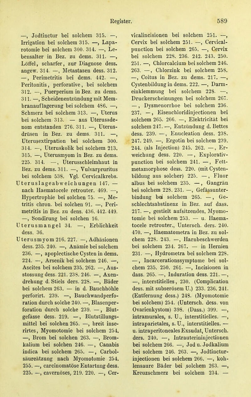 —, Jodtinctur bei solchem 315. —, Irrigation bei solchem 315. —, Lapa- rotomie bei solchem 300. 314. —, Le- bensalter in Bez. zu dems. 311. —, Löffel, scharfer, zur Diagnose dess. angew. 314. —, Metastasen dess. 312. —, Perimetritis bei dems. 442. —, Peritonitis, perforative, bei solchem 312. —, Puerperium in Bez. zu dem3. 311. —, Scheidenentzündung mit Mem- branauflagerung bei solchem 486. —, Schmerz bei solchem 313. —, Uterus bei solchem 313. — aus Uterusade- nom entstanden 276. 311. —, Uterus- drüsen in Bez. zu dems. 311. —, Uterusextirpation bei solchem 300. 314. —, Uteruskolik bei solchem 213. 315. —, Uterusmyom in Bez. zu dems. 225. 314. —, Uterusschleimhaut in Bez. zu dems. 311. —, Vulvarpruritus bei solchem 538. Vgl. Cervicalkrebs. Uteruslageabweichungen 147. — nach Haematocele retrouter. 469. —, Hypertrophie bei solchen 75. —, Me- tritis chron. bei solchen 91. —, Peri- metritis in Bez. zu dens. 436. 442.449. —, Sondirung bei solchen 16. Uterusmangel 34. —, Erblichkeit dess. 36. Uterusmyom 216. 227. —, Adhäsionen dess. 235. 240. —, Anämie bei solchem 236. —, apoplectische Cysten in dems. 224. —, Arsenik bei solchem 246. —, Ascites bei solchem 235. 262. —, Aus- stossung dess. 221. 238. 246. —, Axen- drehung d. Stiels ders. 228. —, Bäder bei solchem 263. — in d. Bauchhöhle perforirt. 239. —, Bauchwandperfo- ration durch solche 240. —, Blasenper- foration durch solche 239. —, Blut- gefässe dess. 219. —, Blutstillungs- mittel bei solchen 265. —, breit inse- rirtes, Myomotomie bei solchem 254. —, Brom bei solchen 263. —, Brom- kalium bei solchen 246. —, Canabis indica bei solchem 265. —, Carbol- säureätzung nach Myomotomie 254. 255. —, carcinomatöse Entartung dess. 225. —, cavernöses, 219. 220. —, Cer- vicalincisionen bei solchem 251. —, Cervix bei solchem 251. —, Cervical- punction bei solchem 265. —, Cervix bei solchem 228. 236. 242. 243. 250. 251. —, Chlorcalcium bei solchem 246. 263. —, Chlorzink bei solchem 258. —, Coitus in Bez. zu dems. 217. —, Cystenbildung in dems. 222. —, Darm- einklemmung bei solchem 228. —, Druckerscheinungen bei solchem 267. —, Dysmenorrhoe bei solchem 236. 237. —, Eisenchloridinjectionen bei solchem 265. 266. —, Elektricität bei solchem 247. —, Entzündung d. Bettes dess. 239. —, Enucleation dess. 23S. 247. 249. —, Ergotin bei solchem 239. 244. (als Injection) 245. 262. —, Er- weichung dess. 220. —, Explorativ- punction bei solchem 241. —, Fett- metamorphose dess. 220. (mit Cysten- bildung aus solcher) 225. —, Fluor albus bei solchem 235. —, Gangrän bei solchem 228. 231. —, Gefässunter- bindung bei solchem 265. —, Ge- schlechtsabstinenz in Bez. auf dass. 217. —, gestielt aufsitzendes, Myomo- tomie bei solchem 253. — u. Haema- tocele retrouter., Untersch. ders. 240. 470. —, Haematometra in Bez. zu sol- chem 228. 243. —, Harnbeschwerden bei solchem 234. 267. — in Hernien 231. —, Hydrometra bei solchem 228. —, Incarcerationssymptome bei sol- chem 235. 250. 261. —, Incisionen in dass. 265. —, Induration dess. 221. —, —, interstitielles, 230. (Complication dess. mit subserösem U.) 233. 236. 241. (Entfernung dess.) 248. (Myomotomie bei solchem) 254. (Untersch. dess. von Ovarienkystom) 398. (Dass.) 399. —, intramurales, s. U., interstitielles. —, intraparietales, s. U., interstitielles. — u. intraperitoneales Exsudat, Untersch. ders. 240. —, Intrauteriniujectionen bei solchem 266. —, Jod u. Jodkalium bei solchem 246. 263. —, Jodtinctur- injectionen bei solchem 266. —, koh- lensaure Bäder bei solchem 263. —, Kreuzschmerz bei solchem 234. —