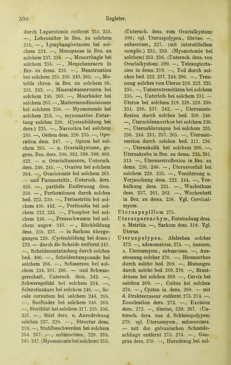 durch Laparotomie entfernt 251. 253. —, Lebensalter in Bez. zu solchem 216. —, Lymphangiectasien bei sol- chem 224. —, Menopause in Bez. zu solchem 237. 238. —, Menorrhagie bei solchem 235. —, Menschenracen in Bez. zu dems. 216. —, Menstruation bei solchem 235. 236. 243. 265. —, Me- tritis chron. in Bez. zu solchem 95. 235. 242. —, Mineralwassercuren bei solchem 246. 263. —, Moorbäder bei solchem 263. —, Muttermundincisionen bei solchem 250. — Myomotomie bei solchem 252. —, myxomatöse Entar- tung solches 220. (Cystenbildung bei ders.) 225. —, Narcotica bei solchem 265. —, Oedem dess. 220. 235. —, Ope- ration dess. 247. —, Opium bei sol- chem 265. — u. Ovarialkystome, ge- gens. Bez. ders. 390. 392. 398. 399. 403. 422. — u. Ovarialtumoren, Unterscb. ders. 240. 241. —, Ovarien bei solchem 264. —, Ovariotomie bei solchem 263. — und Parametritis, Untersch. ders. 456. —, partielle Entfernung dess. 250. —, Perforationen durch solches bed. 222. 239. —, Perimetritis bei sol- chem 436. 442. —, Peritonitis bei sol- chem 222. 235. —, Phosphor bei sol- chem 246. —, Pressschwamm bei sol- chem angew. 243. —, Rückbildung dess. 235. 237. — in Sarkom überge- gangen 226. (Cystenbildung bei dems.) 222. — durch die Scheide entfernt 247. —, Scheidenentzündung durch solches bed. 486. —, Scheidentamponade bei solchem 266. —, Schmerzen bei sol- chem 234. 261. 266. — und Schwan- gerschaft, Untersch. ders. 242. —, Schweregefühl bei solchem 234. —, Sclerotinsäure bei solchem 246. —, Se- eale cornutum bei solchem 244. 265. —, Soolbäder bei solchem 246. 263. —, Sterilität bei solchem 217. 235. 236. 237. —, Stiel ders. u. Axendrehung solches 227. 228. —, Structur dess. 218. —, Stuhlbeschwerden bei solchem 234. 267. —, submucöses, 228. 235. 243.247. (Myomotomie bei solchem) 255. (Untersch. dess. vom Ovarialkystom) 399; vgl. Uteruspolypen, fibröse. —, subseröses, 227. (mit interstitiellem complic.) 231. 239. (Myomotomie bei solchem) 253. 256. (Untersch. dess. von Ovarialkystom) 399. —, Teleangiecta- sien in dems. 219. —, Tod durch sol- ches bed. 222. 237. 244.260. -, Tren- nung solches vom Uterus 219. 222. 225. 235. —, Unterextremitäten bei solchem 235. —, Unterleib bei solchem 231. — Uterus bei solchem 218. 228. 229. 230. 231. 236. 237. 242. —, Uterusante- fiexion durch solches bed. 236. 240. —, Uterusblennorrhoe bei solchem 236. —, Uterusblutungen bei solchem 235. 236. 244. 251. 257. 265. —, Uterusin- version durch solches bed. 211. 236. —, Uteruskolik bei solchem 266. —, Uteruskrebs in Bez. zu dems. 225. 281. 313. —, Uterusretroflexion in Bez. zu dems. 236. 240. —, Uterusvorfall bei solchem 228. 233. —, Vereiterung u. Verjauchung dess. 222. 244. —, Ver= kalkung dess. 221. —, Wachsthum dess. 237. 261. 262. —, Wochenbett in Bez. zu dems. 238. Vgl. Cervical- myom. Uteruspapillom 275. Uterusparenchym, Entzündung dess. s. Metritis. —, Sarkom dess. 318. Vgl. Uterus. Uteruspolypen, Abdrehen solcher 272. —, adenomatöse, 275. —, äussere, s. Uterusmyom, subseröses. —, Aus- stossung solcher 270. —, Blennorrhoe durch solche bed. 269. —, Blutungen durch solche bed. 269. 270. —, Brust- drüsen bei solchen 269. —, Cervix bei solchen 269. —, Coitus bei solchen 270. —, Cysten in dens. 268. — mit d. Drahtecraseur entfernt 273. 274. —, Enucleation ders. 272. —, Excision ders. 272. —, fibröse, 229. 267. (Un- tersch. ders. von d. Schleimpolypen) 279. vgl. Uterusmyom, submucöses. — mit der galvanischen Schneide- schlinge entfernt 273. 274. —, Gan- grän ders. 270. —, Harndrang bei sol-