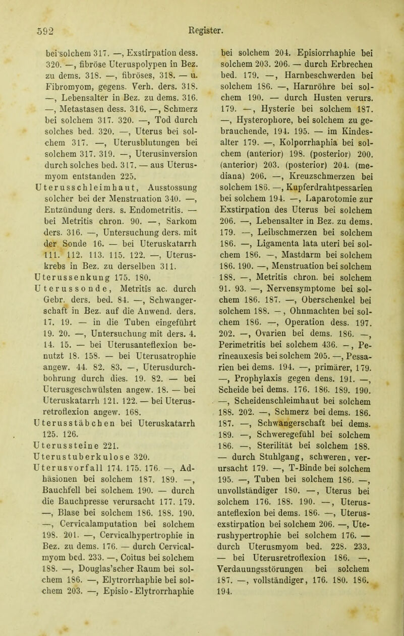 bei solchem 317. —, Exstirpation dess. 320. —, fibröse Uteruspolypen in Bez. zu dems. 318. —, fibröses, 318. — u. Fibromyom, gegens. Verh. ders. 318. —, Lebensalter in Bez. zu dems. 316. —, Metastasen dess. 316. —, Schmerz bei solchem 317. 320. —, Tod durch solches bed. 320. —, Uterus bei sol- chem 317. —, Uterusblutungen bei solchem 317. 319. —, Uterusinversion durch solches bed. 317. — aus Uterus- myom entstanden 225. Uterusschleimhaut, Ausstossung solcher bei der Menstruation 340. —, Entzündung ders. s. Endometritis. — bei Metritis chron. 90. —, Sarkom ders. 316. —, Untersuchung ders. mit der Sonde 16. — bei Uteruskatarrh III. 112. 113. 115. 122. —, Uterus- krebs in Bez. zu derselben 311. Uterussenkung 175. 180. Uterussonde, Metritis ac. durch Gebr. ders. bed. 84. —, Schwanger- schaft in Bez. auf die Anwend. ders. 17. 19. — in die Tuben eingeführt 19. 20. —, Untersuchung mit ders. 4. 14. 15. — bei Uterusantefiexion be- nutzt 18. 158. — bei Uterusatrophie angew. 44. 82. 83. —, Uterusdurch- bohrung durch dies. 19. 82. — bei Uterusgeschwülsten angew. 18. — bei Uteruskatarrh 121. 122. — bei Uterus- retroflexion angew. 168. Uterusstäbchen bei Uteruskatarrh 125. 126. Uterussteine 221. Uterustuberkulose 320. Uterusvorfall 174. 175. 176. —, Ad- häsionen bei solchem 187. 189. —, Bauchfell bei solchem 190. — durch die Bauchpresse verursacht 177. 179. —, Blase bei solchem 186. 188. 190. —, Cervicalamputation bei solchem 198. 201. —, Cervicalhypertrophie in Bez. zu dems. 176. — durch Cervical- myom bed. 233. —, Coitus bei solchem 188. —, Douglas'scher Raum bei sol- chem 186. —, Elytrorrhaphie bei sol- chem 203. —, Episio-Elytrorrhaphie bei solchem 204. Episiorrhaphie bei solchem 203. 206. — durch Erbrechen bed. 179. —, Harnbeschwerden bei solchem 186. —, Harnröhre bei sol- chem 190. — durch Husten verurs. 179. —, Hysterie bei solchem 187. —, Hysterophore, bei solchem zu ge- brauchende, 194. 195. — im Kindes- alter 179. —, Kolporrhaphia bei sol- chem (anterior) 198. (posterior) 200. (anterior) 203. (posterior) 204. (me- diana) 206. —, Kreuzschmerzen bei solchem 186. —, Kupferdrahtpessarien bei solchem 194. —, Laparotomie zur Exstirpation des Uterus bei solchem 206. —, Lebensalter in Bez. zu dems. 179. —, Leibschmerzen bei solchem 186. —, Ligamenta lata uteri bei sol- chem 186. —, Mastdarm bei solchem 186. 190. —, Menstruation bei solchem 188. —, Metritis chron. bei solchem 91. 93. —, Nervensymptome bei sol- chem 186. 187. —, Oberschenkel bei solchem 188. —, Ohnmächten bei sol- chem 186. —, Operation dess. 197. 202. —, Ovarien bei dems. 186. —, Perimetritis bei solchem 436. -, Pe- rineauxesis bei solchem 205. —, Pessa- rien bei dems. 194. —, primärer, 179. —, Prophylaxis gegen dens. 191. —, Scheide bei dems. 176. 186. 189. 190. —, Scheidenschleimhaut bei solchem 188. 202. —, Schmerz bei dems. 186. 187. —, Schwangerschaft bei dems. 189. —, Schweregefühl bei solchem 186. —, Sterilität bei solchem 188. — durch Stuhlgang, schweren, ver- ursacht 179. —, T-Binde bei solchem 195. —, Tuben bei solchem 186. —, unvollständiger 180. —, Uterus bei solchem 176. 188. 190. —, Uterus- antefiexion bei dems. 186. —, Uterus- exstirpation bei solchem 206. —, Ute- rushypertrophie bei solchem 176. — durch Uterusmyom bed. 228. 233. — bei Uterusretroflexion 186. —, Verdauungsstörungen bei solchem 187. —, vollständiger, 176. 180. 186. 194.