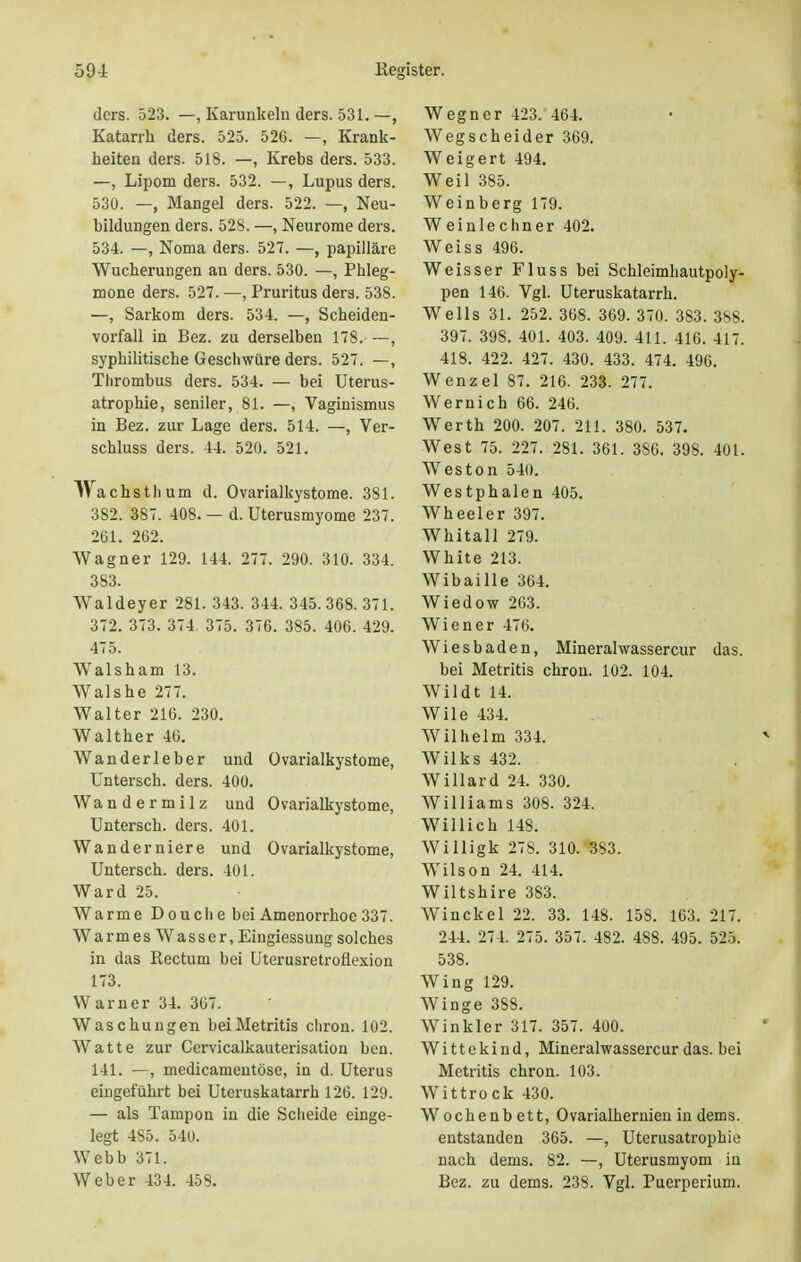 ders. 523. —, Karunkeln ders. 531. —, Katarrh ders. 525. 526. —, Krank- heiten ders. 518. —, Krebs ders. 533. —, Lipom ders. 532. —, Lupus ders. 530. —, Mangel ders. 522. —, Neu- bildungen ders. 528. —, Neurome ders. 534. —, Noma ders. 527. —, papilläre Wucherungen an ders. 530. —, Phleg- mone ders. 527. —, Pruritus ders. 538. —, Sarkom ders. 534. —, Scheiden- vorfall in Bez. zu derselben 178. —, syphilitische Geschwüre ders. 527. —, Thrombus ders. 534. — bei Uterus- atrophie, seniler, 81. —, Vaginismus in Bez. zur Lage ders. 514. —, Ver- schluss ders. 44. 520. 521. IVachsthum d. Ovarialkystome. 381. 382. 387. 408. — d. Uterusmyome 237. 261. 262. Wagner 129. 144. 277. 290. 310. 334. 383. Waldeyer 281. 343. 344. 345. 368. 371. 372. 373. 374. 375. 376. 385. 406. 429. 475. Walsham 13. Wals he 277. Walter 216. 230. Walther 46. Wanderleber und Ovarialkystome, Untersch. ders. 400. Wandermilz und Ovarialkystome, Untersch. ders. 401. Wanderniere und Ovarialkystome, Untersch. ders. 401. Ward 25. Warme Dou che bei Amenorrhoe 337. Warmes Wasser, Eingiessungsolches in das Rectum bei Uterusretroflexion 173. Warner 34. 367. Waschungen beiMetritis chron. 102. Watte zur Cervicalkauterisation ben. 141. —, medicamentöse, in d. Uterus eingeführt bei Uteruskatarrh 126. 129. — als Tampon in die Scheide einge- legt 485. 540. Webb 371. Weber 434. 458. Wegner 423. 464. Wegscheider 369. Weigert 494. Weil 385. Weinberg 179. Weinlechner 402. Weiss 496. Weisser Fluss bei Schleimhautpoly- pen 146. Vgl. Uteruskatarrh. Wells 31. 252. 368. 369. 370. 383. 388. 397. 398. 401. 403. 409. 411. 416. 417. 418. 422. 427. 430. 433. 474. 496. Wenzel 87. 216. 233. 277. Wernich 66. 246. Werth 200. 207. 211. 380. 537. West 75. 227. 281. 361. 3S6. 398. 401. Wreston 540. Westphalen 405. Wheeler 397. Whitall 279. White 213. Wibaille 364. Wiedow 263. Wiener 476. Wiesbaden, Mineralwassercur das. bei Metritis chron. 102. 104. Wildt 14. Wile 434. Wilhelm 334. Wilks 432. Willard 24. 330. Williams 308. 324. Willich 148. Willigk 27S. 310. 3S3. WTilson 24. 414. Wiltshire 383. Winckel 22. 33. 148. 158. 163. 217. 244. 274. 275. 357. 482. 488. 495. 525. 538. Wing 129. Winge 388. Winkler 317. 357. 400. Wi tt e ki nd, Mineralwassercur das. bei Metritis chron. 103. Wittrock 430. Wochenbett, Ovarialhernien in dems. entstanden 365. —, Uterusatrophie nach dems. 82. —, Uterusmyom in Bez. zu dems. 238. Vgl. Puerperium.