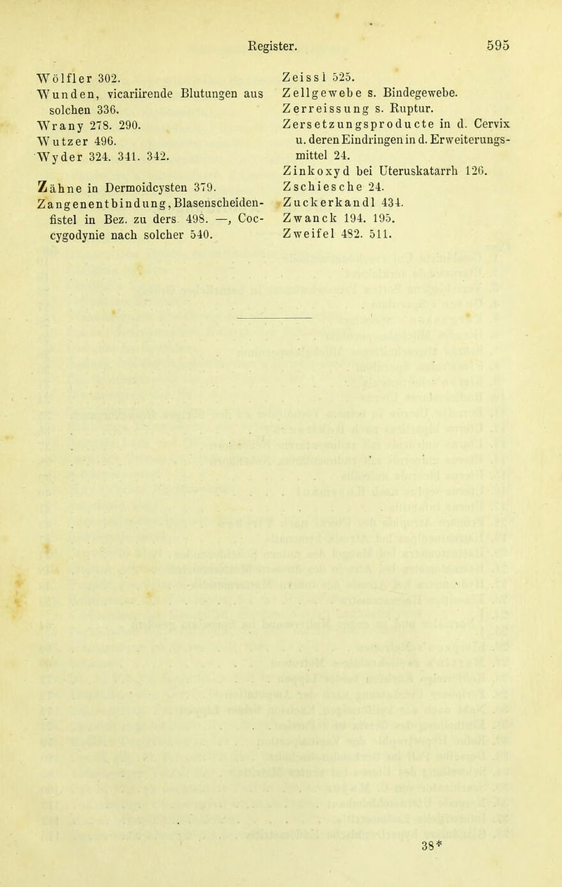 Wölfler 302. Wunden, vicariirende Blutungen aus solchen 336. Wrany 278. 290. Wutzer 496. Wyder 324. 341. 342. Zähne in Dermoidcysten 379. Zangenentbindung, Blasenscheiden- fistel in Bez. zu ders. 498. —, Coc- cygodynie nach solcher 540. Zeiss 1 525. Zellgewebe s. Bindegewebe. Zerreissung s. Ruptur. Zersetzungsproducte in d. Cervix u. deren Eindringen in d. Erweiterungs- mittel 24. Zinkoxyd bei Uteruskatarrh 126. Zschiesche 24. Zuckerkandl 434. Zwanck 194. 195. Zweifel 482. 511. 38*