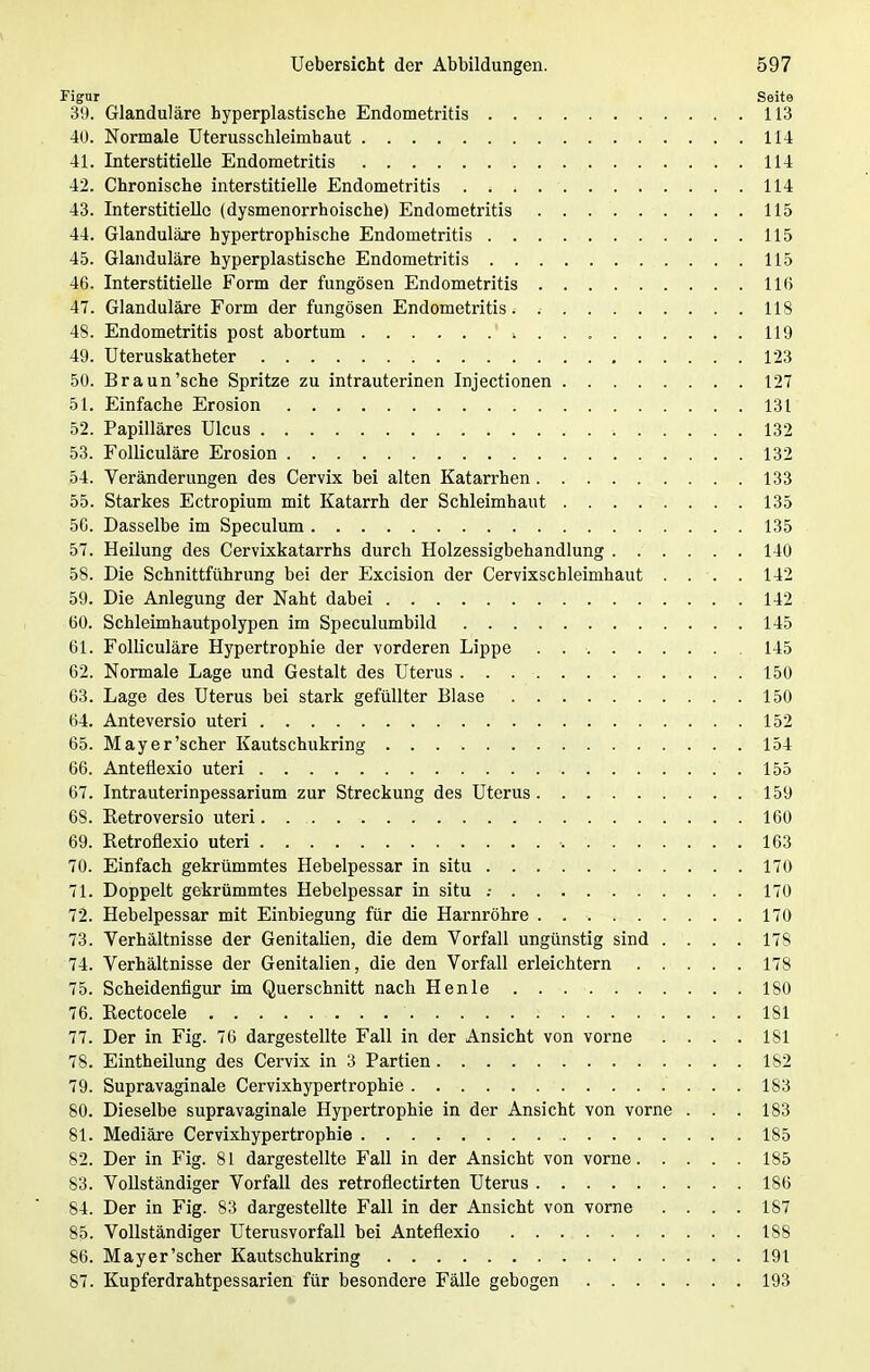 Figur Seite 39. Glanduläre byperplastische Endometritis 113 40. Normale Uterusschleimhaut 114 41. Interstitielle Endometritis 114 42. Chronische interstitielle Endometritis . < . 114 43. Interstitielle (dysmenorrhoische) Endometritis 115 44. Glanduläre hypertrophische Endometritis 115 45. Glanduläre hyperplastische Endometritis 115 46. Interstitielle Form der fungösen Endometritis 116 47. Glanduläre Form der fungösen Endometritis. 118 48. Endometritis post abortum ' * 119 49. Uteruskatheter 123 50. Braun'sehe Spritze zu intrauterinen Injectionen 127 51. Einfache Erosion 131 52. Papilläres Ulcus 132 53. Folliculäre Erosion 132 54. Veränderungen des Cervix bei alten Katarrhen 133 55. Starkes Ectropium mit Katarrh der Schleimhaut 135 56. Dasselbe im Speculum 135 57. Heilung des Cervixkatarrhs durch Holzessigbehandlung ...... 140 58. Die Schnittführung bei der Excision der Cervixschleimhaut . . . . 142 59. Die Anlegung der Naht dabei 142 60. Schleimhautpolypen im Speculumbild 145 61. Folliculäre Hypertrophie der vorderen Lippe . 145 62. Normale Lage und Gestalt des Uterus . . 150 63. Lage des Uterus bei stark gefüllter Blase 150 64. Anteversio uteri ■. 152 65. May er'scher Kautschukring 154 66. Anteflexio uteri 155 67. Intrauterinpessarium zur Streckung des Uterus 159 68. Betroversio uteri. . . 160 69. Betroflexio uteri ■. 163 70. Einfach gekrümmtes Hebelpessar in situ 170 71. Doppelt gekrümmtes Hebelpessar in situ .■ 170 72. Hebelpessar mit Einbiegung für die Harnröhre . 170 73. Verhältnisse der Genitalien, die dem Vorfall ungünstig sind .... 178 74. Verhältnisse der Genitalien, die den Vorfall erleichtern 178 75. Scheidenfigur im Querschnitt nach Henle . . 180 76. Kectocele . . ' 181 77. Der in Fig. 76 dargestellte Fall in der Ansicht von vorne .... 181 78. Eintheilung des Cervix in 3 Partien 182 79. Supravaginale Cervixhypertrophie 183 80. Dieselbe supravaginale Hypertrophie in der Ansicht von vorne . . . 183 81. Mediäre Cervixhypertrophie 185 82. Der in Fig. 81 dargestellte Fall in der Ansicht von vorne 185 83. Vollständiger Vorfall des retroflectirten Uterus 186 84. Der in Fig. 83 dargestellte Fall in der Ansicht von vorne .... 187 85. Vollständiger Uterusvorfall bei Anteflexio 188 86. Mayer'scher Kautschukring 191 87. Kupferdrahtpessarien für besondere Fälle gebogen 193