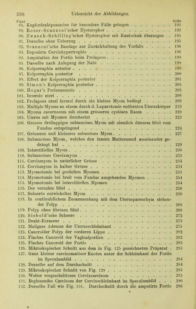 Figur Soite 88. Kupferdrahtpessarien für besondere Fälle gebogen 193 89. Roser-Scanzoni'scher Hysterophor 193 90. Zwanck-Scbilling'scher Hysterophor mit Kautschuk überzogen . 195 91. Derselbe ohne Ueberzug 195 92. Scanzoni'sche Bandage zur Zurückhaltung des Vorfalls 196 93. Eeponirte Cervixhypertropbie 196 94. Amputation der Portio beim Prolapsus 198 95. Dasselbe nach Anlegung der Naht 198 96. Kolporraphia anterior 199 97. Kolporraphia posterior 200 98. Effect der Kolporraphia posterior 201 99. Simon's Kolporraphia posterior 205 100. He gar's Perineauxesis 205 101. Inversio uteri . , 208 102. Prolapsus uteri inversi durch ein kleines Myom bedingt 209 103. Multiple Myome an einem durch d. Laparotomie entfernten Uteruskörper 219 104. Myoma cavernosum mit einem grösseren cystösen Kaum 220 105. Uterus mit Myomen durchsetzt 223 106. Grosses dreilappiges submucöses Myom mit ziemlich dünnem Stiel vom Fundus entspringend 224 107. Grösseres und kleineres subseröses Myom 227 108. Submucöses Myom, welches den innern Muttermund auseinander ge- drängt hat 229 109. Interstitielles Myom 230 110. Submucöses Cervixmyoin 233 111. Cervixmyom in natürlicher Grösse 234 112. Cervixmyom in halber Grösse 234 113. Myomotomie bei gestielten Myomen 253 114. Myomotomie bei breit vom Fundus ausgehenden Myomen 254 115. Myomotomie bei interstitiellen Myomen 254 116. Der vernähte Stiel 256 117. Subserös entwickeltes Myom 256 118. In continuirlichem Zusammenhang mit dem Uterusparenchym stehen- der Polyp 268 119. Polyp ohne fibrösen Stiel 268 120. Siebold'sehe Scheere 272 121. Draht-Ecraseur 273 122. Malignes Adenom der Uterusschleimhaut , . . . . 275 123. Cancroider Polyp der vorderen Lippe 282 124. Flaches Cancroid der Vaginalportion 282 125. Flaches Cancroid der Portio 283 126. Mikroskopischer Schnitt aus dem in Fig. 125 gezeichneten Präparat . 283 127. Ganz kleiner carcinomatöser Knoten unter der Schleimhaut der Portio im Speculumbild , 284 128. Derselbe auf dem Durchschnitt 284 129. Mikroskopischer Schnitt von Fig. 128 2S5 130. Weiter vorgeschrittenes Cervixcarcinom 285 131. Beginnendes Carcinom der Cervixschleimhaut im Speculumbild . . . 2S6 132. Derselbe Fall wie Fig. 131. Durchschnitt durch die amputirte Portio 286 •