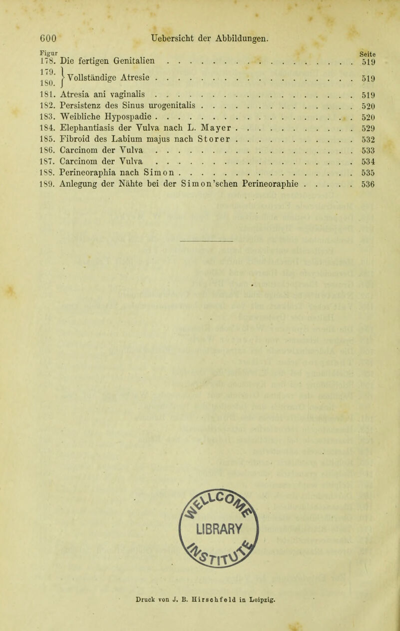 Figur Seite 178. Die fertigen Genitalien 51<j ISO* j Vollständige Atresie 519 181. Atresia ani vaginalis 519 182. Persistenz des Sinus urogenitalis 520 183. Weibliche Hypospadie 520 184. Elephantiasis der Vulva nach L. Mayer 529 185. Fibroid des Labium majus nach Storer 532 186. Carcinom der Vulva 533 187. Carcinom der Vulva 534 1S8. Perineoraphia nach Simon 535 189. Anlegung der Nähte bei der Simon'sehen Perineoraphie 536 LIBRARY Druck von J. B. Hirschf'eld in Leipzig.