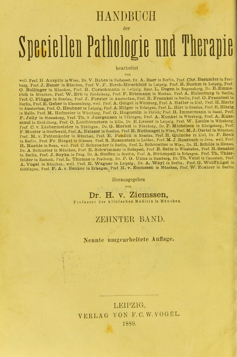 HANDBUCH der SpecielM Pathologie it Ttap bearbeitet von weil. Prof. H. Auspitz inWien, Dr. V. Babes in Budapest, Dr. A. Baer in Berlin, Trof. Chr. Baeumler in Frei- Lurg, Prof. J. Bauer in München, Trof. V. F. Birch-Hirschfeld in Leipzig, Prof. B. Boehm in Leipzig, Prof. O. Bollinger in Münchon, Prof. H. Cursohmann in Leipzig, Banr. L. Degen in Regensburg, Dr. B.Emme- rich in München, Prof. W. Erb in Heidelberg, Prof. F. Erismann in Moskau, Prof. A. Eulenburg in Berlik Frof. C. Flügge in Breslau, Prof. J. Forster in Amsterdam, Prof. B. Fraenkel in Berlin, Prof. O.Fraentzel in Berlin, Prof. E. Geber in Klausenburg, weil. Prof. A. Geigel in Würzburg, Trof. A.Heller in Kiel, Prof. H. Hertz in Amsterdam, Prof. O. Heubner in Leipzig, Prof. A. Hilger in Erlangen, Prof. L. Hirt in Breslau, Prof. E. Hitzig in Halle, Prof. M. Hofmeier in Würzburg, Prof. G. Huguenin in Zürich; Prof. H. Immermann in Basel, Prof. F. Jolly in Strassburg, Prof. Th. v. Juergensen in Tübingen, Prof. A. Kunkel in Würzburg, Prof. A. Kuss- maul in Heidelberg, Prof. O. Leichtenstern in Köln, Dr. E.Lesser in Leipzig, Prof. W. Leube in Würzburg, Trof. C v. Liebermeister in Tübingen, Dr. G. Merkel in Nürnberg, Dr. P. Michelson in Königsberg, Frof. F.Mosler in Greifswald, Prof.A. Neisser in Breslau, Prof.H. Nothnagel in Wien, Prof. M. J. Oertel in München, Prof. M. v. Pettenkofer in München, Prof. E. Ponfick in Breslau, Prof. H. Quincke in Kiel, Dr. F. Benk in Berlin, Prof. Fr. Riegel in Giessen. Trof. S. Kosenstein in Leiden, Prof. M.J.Bossbaeh in Jena, weil. Prof. H. Kuehle in Bonn, weil. Prof. C- Schroeder in Berlin, Prof. L. Schroetter in Wien, Dr. H. Schule in Illenau, Dr. A Schuster in München, Prof. E. Schwimmer in Budapest, Prof. E. Seitz in Wiesbaden, Prof. H. Senator in Berlin, Prof. J. Soyka in Prag, Dr. A. Steffen in Stettin, Prof. A. Strümpell in Erlangen, Prof. Th. Thier- felder in Rostock, Prof. L. Thomas in Freiburg, Dr. P. G. Unna in Hamburg, Dr. Th. Veiel in Cannstatt, Frof. A.Vogel in Münchon, weil. Prof. E. Wagner in Leipzig, Dr. A. Weyl in Berlin, Prof. G. Wolffhugel in Göttingen, Prof. F. A.v. Zenker in Erlangen, Prof. H. v. Ziemssen in München, Prof. W. Zuelzer in Berlin. Herausgegeben Dr. H. v. Ziemssen, Professor der klinischen Medicin in München. ZEHNTER BAND. Neunte umgearbeitete Auflage. LEIPZIG, VERLAG VON F. C. W. VOGEL. 18S9.