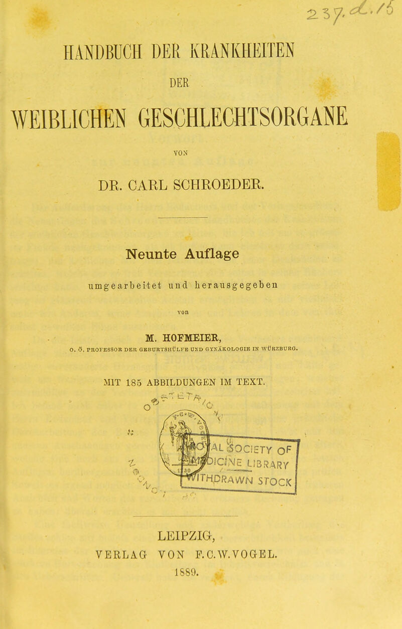 2 57- HANDBUCH DER KRANKHEITEN DER WEIBLICHEN GESCHLECHTSORGANE VON DR. CARL SCHROEDER. Neunte Auflage umgearbeitet und herausgegeben von M. HOFMEIER, O. 9. PROFESSOR DER GEBURTSHÜLFB OKD GYKÄKOtiOGIH IN WÜRZBURG. MIT 185 ABBILDUNGEN IM TEXT. LEIPZIG-, VERLAG VON F.C.W.VOGEL. 1589.