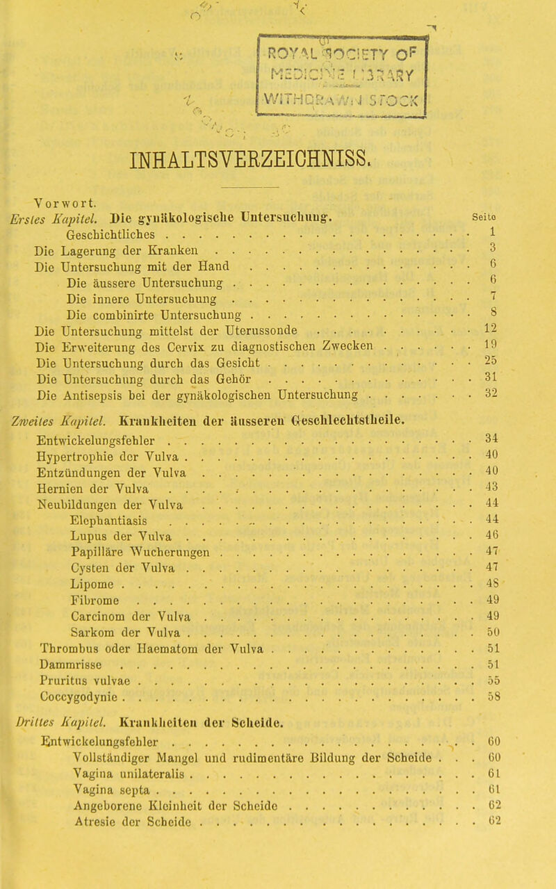 o ' 'l?.r ROYAL J83CIETY 0F V/iVHC:: \ •: j STOCK INHALTSVERZEIOHNISS. Vorwort. Stetes Kapitel. Die gynäkologische Untersuchung. Seito Geschichtliches 1 Die Lagerung der Kranken 3 Die Untersuchung mit der Hand 6 Die äussere Untersuchung 6 Die innere Untersuchung Die combinirte Untersuchung 8 Die Untersuchung mittelst der Uterussonde 12 Die Erweiterung des Cervix zu diagnostischen Zwecken 19 Die Untersuchung durch das Gesicht 25 Die Untersuchung durch das Gehör 31 Die Antisepsis bei der gynäkologischen Untersuchung 32 Zweites Kapitel. Krankheiten der äusseren Geschlechtstbeile. Entwickelungsfehler 34 Hypertrophie der Vulva 40 Entzündungen der Vulva 40 Hernien der Vulva -13 Neubildungen der Vulva 44 Elephantiasis 44 Lupus der Vulva 46 Papilläre Wucherungen 47 Cysten der Vulva 47 Lipome '.!'.'\ /. ''•/• V • '•' . ; 48 Fibrome , . 49 Carcinom der Vulva 49 Sarkom der Vulva 50 Thrombus oder Haematom der Vulva . . . .' 51 Dammrisse 51 Pruritus vulvae 55 Coccygodynie 58 Drittes Kapitel. Krankheiten der Scheide. Entwickelungsfehler • . . 60 Vollständiger Mangel und rudimentäre Bildung der Scheide ... 60 Vagina unilateralis 61 Vagina septa 61 Angeborene Kleinheit der Scheide 62 Atresie der Scheide 62