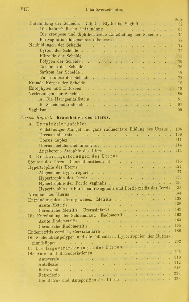 Seile Entzündung der Scheide. Kolpitis, Elythritis, Vaginitis (i_ Die katarrhalische Entzündung 61 Die croupöse und diphtheritische Entzündung der Scheide ... 70 Perivaginitis phlegmonosa (dissecans) 72 Neubildungen der Scheide 7 2 Cysten der Scheide 7'' Fibroide der Scheide 75 Polypen der Scheide 76 Carcinom der Scheide 76 Sarkom der Scheide 78 Tuberkulose der Scheide 7S Fremde Körper der Scheide 78 Entophyten und Entozoen 79 Verletzungen der Scheide 80 A. Die Harngenitalfisteln 81 B. Scheidendarmfisteln 97 Vaginismus 99 Viertes Kapitel. Krankheiten des Uterus. A. Entwickelungsfehler. Vollständiger Mangel und ganz rudimentäre Bildung des Uterus . 105 Uterus unicornis 108 Uterus duplex 111 Uterus foetalis und infantilis 114 Angeborene Atrophie des Uterus 114 B. Ernährungsstörungen des Uterus. Stenose des Uterus (Conceptionstheorien) 116 Hypertrophie des Uterus 127 Allgemeine Hypertrophie 121 Hypertrophie des Cervix 130 Hypertrophie der Portio vaginalis 130 Hypertrophie der Portio supravaginalis und Portio media des Cervix 133 Atrophie des Uterus l34 Entzündung des Uterusgewebes. Metritis 13S Acute Metritis 138 Chronische Metritis. Uterusinfarkt 142 Die Entzündung der Schleimhaut. Endometritis 163 Acute Endometritis lt53 Chronische Endometritis 1(>5 Endometritis cervicis, Cervixkatarrh 186 Die Schleimhautpolypen und die folliculären Hypertrophien der Mutter- mundslippen -- C. Die Lageveränderungen des Uterus. Die Ante- und Retrodeviationen . • ..205 MO Anteversio Anteflexio * Retroversio Retroflexio 220 Die Retro- und Anteposition des Uterus 233