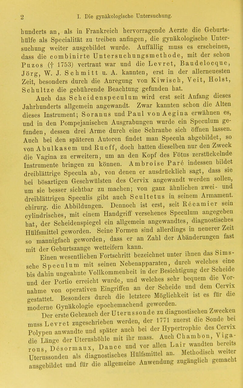 hunderts an, als in Frankreich hervorragende Aerzte die Geburts- hülfe als Specialität zu treiben anfingen, die gynäkologische Unter- suchung weiter ausgebildet wurde. Auffällig muss es erscheinen, dass die combinirte Untersuchungsmethode, mit der schon Puzos (f 1753) vertraut war und die Levret, Baudelocque, Jörg, W. J. Schmitt u. A. kannten, erst in der allerneuesten Zeit, besonders durch die Anregung von Kiwisch, Veit, Holst, Schultze die gebührende Beachtung gefunden hat. Auch das Scheidenspeculum wird erst seit Anfang dieses Jahrhunderts allgemein angewandt. Zwar kannten schon die Alten dieses Instrument; Soranus und Paul vonAegina erwähnen es, und in den Pompejanischen Ausgrabungen wurde ein Speculum ge- funden, dessen drei Arme durch eine Schraube sich öffnen lassen. Auch bei den späteren Autoren findet man Specula abgebildet, so vonAbulkasem undRueff, doch hatten dieselben nur den Zweck die Vagina zu erweitern, um an den Kopf des Fötus zerstückelnde Instrumente bringen zu können. AmbroisePare indessen bildet dreiblättrige Specula ab, von denen er ausdrücklich sagt, dass sie bei bösartigen Geschwülsten des Cervix angewandt werden sollen, um sie besser sichtbar zu machen; von ganz ähnlichen zwei- und dreiblättrigen Speculis gibt auch Scultetus in seinem Armament. Chirurg, die Abbildungen. Dennoch ist erst, seit Recamier sein cylindrisches, mit einem Handgriff versehenes Speculum angegeben hat der Scheidenspiegel ein allgemein angewandtes, diagnostisches Hülfsmittel geworden. Seine Formen sind allerdings in neuerer Zeit so mannigfach geworden, dass er an Zahl der Abänderungen fast mit der Geburtszange wetteifern kann. Einen wesentlichen Fortschritt bezeichnet unter ihnen das bims- sche Speculum mit seinen Nebenapparaten, durch welches eine bis dahin ungeahnte Vollkommenheit in der Besichtigung der Scheide und der Portio erreicht wurde, und welches sehr bequem die Vor- nahme von operativen Eingriffen an der Scheide und dem Cervix gestattet. Besonders durch die letztere Möglichkeit ist es für die moderne Gynäkologie epochemachend geworden. Der erste Gebrauch der Uterussonde zu diagnostischen Zwecken muss Levret zugeschrieben werden, der 1771 zuerst die Sonde bei Polypen anwandte und später auch bei der Hypertrophie des Cervix die Länge der Uterushöhle mit ihr mass. Auch Chambon, Viga- ous Desormaux, Dance und vor allen Lair wandten bereits UteA'ssonden * diagnostisches Hülfsmittel an. Methodisch weiter ausgetMet und für die allgemeine Anwendung zugänglich gemacht