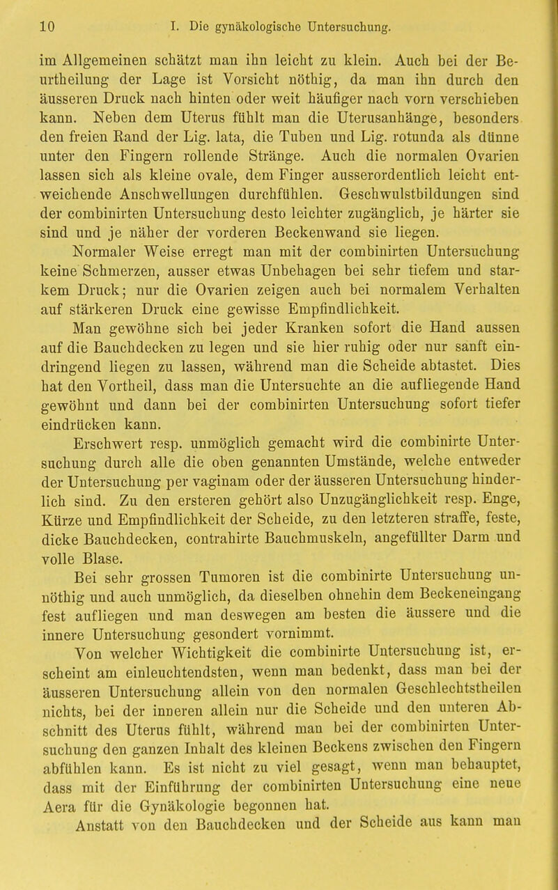 im Allgemeinen schätzt man ihn leicht zu klein. Auch bei der Be- urtheilung der Lage ist Vorsicht nöthig, da man ihn durch den äusseren Druck nach hinten oder weit häufiger nach vorn verschieben kann. Neben dem Uterus fühlt man die Uterusanhänge, besonders den freien Rand der Lig. lata, die Tuben und Lig. rotunda als dünne unter den Fingern rollende Stränge. Auch die normalen Ovarien lassen sich als kleine ovale, dem Finger ausserordentlich leicht ent- weichende Anschwellungen durchfühlen. Geschwulstbildungen sind der combinirten Untersuchung desto leichter zugänglich, je härter sie sind und je näher der vorderen Beckenwand sie liegen. Normaler Weise erregt man mit der combinirten Untersuchung keine Schmerzen, ausser etwas Unbehagen bei sehr tiefem und star- kem Druck; nur die Ovarien zeigen auch bei normalem Verhalten auf stärkeren Druck eine gewisse Empfindlichkeit. Man gewöhne sich bei jeder Kranken sofort die Hand aussen auf die Bauchdecken zu legen und sie hier ruhig oder nur sanft ein- dringend liegen zu lassen, während man die Scheide abtastet. Dies hat den Vortheil, dass man die Untersuchte an die aufliegende Hand gewöhnt und dann bei der combinirten Untersuchung sofort tiefer eindrücken kann. Erschwert resp. unmöglich gemacht wird die combinirte Unter- suchung durch alle die oben genannten Umstände, welche entweder der Untersuchung per vaginam oder der äusseren Untersuchung hinder- lich sind. Zu den ersteren gehört also Unzugänglichkeit resp. Enge, Kürze und Empfindlichkeit der Scheide, zu den letzteren straffe, feste, dicke Bauchdecken, contrahirte Bauchmuskeln, angefüllter Darm und volle Blase. Bei sehr grossen Tumoren ist die combinirte Untersuchung un- nöthig und auch unmöglich, da dieselben ohnehin dem Beckeneingang fest aufliegen und man deswegen am besten die äussere und die innere Untersuchung gesondert vornimmt. Von welcher Wichtigkeit die combinirte Untersuchung ist, er- scheint am einleuchtendsten, wenn man bedenkt, dass man bei der äusseren Untersuchung allein von den normalen Geschlechtstheilen nichts, bei der inneren allein nur die Scheide und den unteren Ab- schnitt des Uterus fühlt, während man bei der combinirten Unter- suchung den ganzen Inhalt des kleinen Beckens zwischen den Fingern abfühlen kann. Es ist nicht zu viel gesagt, wenn man behauptet, dass mit der Einführung der combinirten Untersuchung eine neue Aera für die Gynäkologie begonnen hat. Anstatt von den Bauchdecken und der Scheide aus kann man