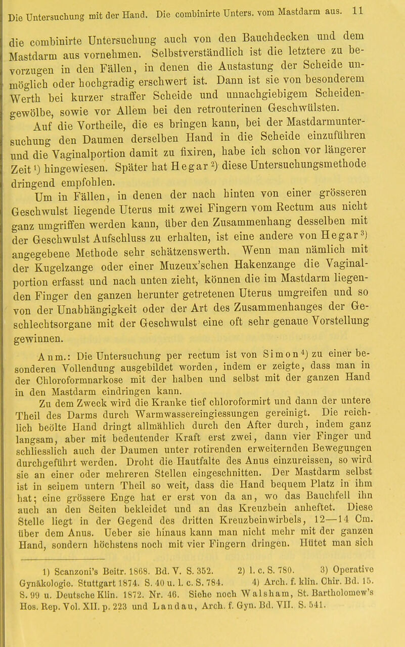 die combinirte Untersuchung auch von den Bauchdecken und dem Mastdarm aus vornehmen. Selbstverständlich ist die letztere zu be- vorzugen in den Fällen, in denen die Austastung der Scheide un- möglich oder hochgradig erschwert ist. Dann ist sie von besonderem Werth bei kurzer straffer Scheide und unnachgiebigem Scheiden- gewölbe, sowie vor Allem bei den retrouterinen Geschwülsten. Auf die Vortheile, die es bringen kann, bei der Mastdarmunter- suchung den Daumen derselben Hand in die Scheide einzuführen und die Vaginalportion damit zu fixiren, habe ich schon vor längerer Zeitl) hingewiesen. Später hat He gar *> diese Untersuchungsmethode dringend empfohlen. Um in Fällen, in denen der nach hinten von einer grösseren Geschwulst liegende Uterus mit zwei Fingern vom Rectum aus nicht ganz umgriffen werden kann, über den Zusammenhang desselben mit der Geschwulst Aufschluss zu erhalten, ist eine andere von He gar3) angegebene Methode sehr schätzenswerth. Wenn man nämlich mit der Kugelzange oder einer Muzeux'schen Hakenzange die Vaginal- portion erfasst und nach unten zieht, können die im Mastdarm liegen- den Finger den ganzen herunter getretenen Uterus umgreifen und so von der Unabhängigkeit oder der Art des Zusammenhanges der Ge- schlechtsorgane mit der Geschwulst eine oft sehr genaue Vorstellung gewinnen. Anm.: Die Untersuchung per rectum ist von Simon4) zu einer be- sonderen Vollendung ausgebildet worden, indem er zeigte, dass man in der Chloroformnarkose mit der halben und selbst mit der ganzen Hand in den Mastdarm eindringen kann. Zu dem Zweck wird die Kranke tief chloroformirt und dann der untere Theil des Darms durch Warmwassereingiessungen gereinigt. Die reich- lich beölte Hand dringt allmählich durch den After durch, indem ganz langsam, aber mit bedeutender Kraft erst zwei, dann vier Finger und schliesslich auch der Daumen unter rotirenden erweiternden Bewegungen durchgeführt werden. Droht die Hautfalte des Anus einzureissen, so wird sie an einer oder mehreren Stellen eingeschnitten. Der Mastdarm selbst ist in seinem untern Theil so weit, dass die Hand bequem Platz in ihm hat; eine grössere Enge hat er erst von da an, wo das Bauchfell ihn auch an den Seiten bekleidet und an das Kreuzbein anheftet. Diese Stelle liegt in der Gegend des dritten Kreuzbeinwirbels, 12—14 Cm. über dem Anus. Ueber sie hinaus kann man nicht mehr mit der ganzen Hand, sondern höchstens noch mit vier Fingern dringen. Hütet man sich 1) Scanzoni's Beitr. 1868. Bd. V. S. 352. 2) 1. c. S. 780. 3) Operative Gynäkologie. Stuttgart 1874. S. 40 u. 1. c. S. 784. 4) Arch. f. klin. Chir. Bd. 15. S. 99 u. Deutsche Klin. 1872. Nr. 46. Siehe noch Walsham, St. Bartkoloniow's Hos. Rep. Vol. XII. p. 223 und Landau, Arch. f. Gyn. Bd. VII. S. 541.