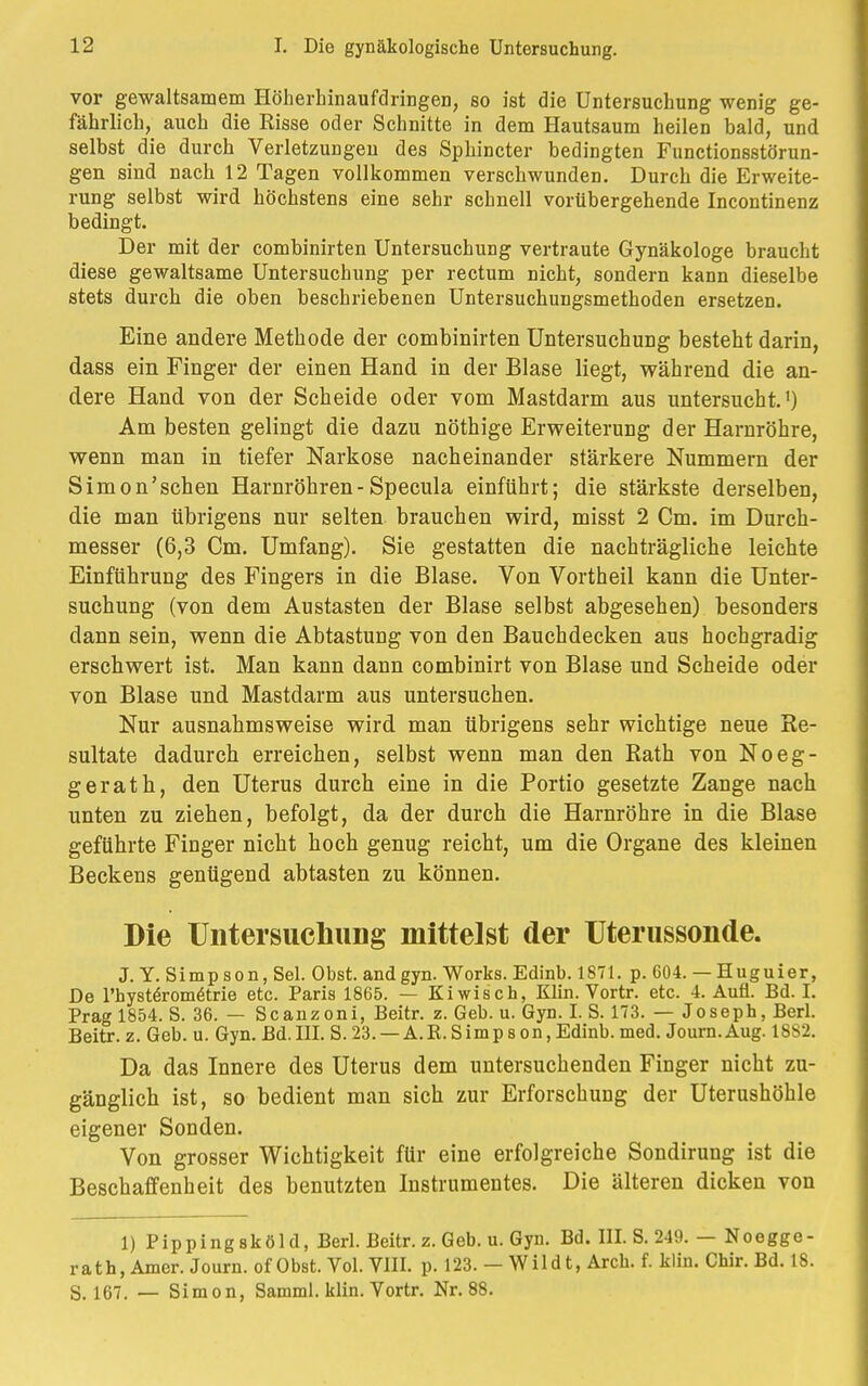 vor gewaltsamem Höherhinaufdringen, so ist die Untersuchung wenig ge- fährlich, auch die Risse oder Schnitte in dem Hautsaum heilen bald, und selbst die durch Verletzungen des Sphincter bedingten Functionsstörun- gen sind nach 12 Tagen vollkommen verschwunden. Durch die Erweite- rung selbst wird höchstens eine sehr schnell vorübergehende Incontinenz bedingt. Der mit der combinirten Untersuchung vertraute Gynäkologe braucht diese gewaltsame Untersuchung per rectum nicht, sondern kann dieselbe stets durch die oben beschriebenen Untersuchungsmethoden ersetzen. Eine andere Methode der combinirten Untersuchung besteht darin, dass ein Finger der einen Hand in der Blase liegt, während die an- dere Hand von der Scheide oder vom Mastdarm aus untersucht.1) Am besten gelingt die dazu nöthige Erweiterung der Harnröhre, wenn man in tiefer Narkose nacheinander stärkere Nummern der Simon'schen Harnröhren-Specula einführt; die stärkste derselben, die man übrigens nur selten brauchen wird, misst 2 Cm. im Durch- messer (6,3 Cm. Umfang). Sie gestatten die nachträgliche leichte Einführung des Fingers in die Blase. Von Vortheil kann die Unter- suchung (von dem Austasten der Blase selbst abgesehen) besonders dann sein, wenn die Abtastung von den Bauchdecken aus hochgradig erschwert ist. Man kann dann combinirt von Blase und Scheide oder von Blase und Mastdarm aus untersuchen. Nur ausnahmsweise wird man übrigens sehr wichtige neue Re- sultate dadurch erreichen, selbst wenn man den Rath von Noeg- ger ath, den Uterus durch eine in die Portio gesetzte Zange nach unten zu ziehen, befolgt, da der durch die Harnröhre in die Blase geführte Finger nicht hoch genug reicht, um die Organe des kleinen Beckens genügend abtasten zu können. Die UntersucliiiDg mittelst der Uterussonde. J.Y. Simpson, Sei. Obst, and gyn. Works. Edinb. 1871. p. 604. — Huguier, De l'hysteromeMe etc. Paris 1865. — Kiwisch, Klin. Vortr. etc. 4. Aufl. Bd. I. Prag 1854. S. 36. — Scanzoni, Beitr. z. Geb. u. Gyn. I. S. 173. — Joseph, Berl. Beitr. z. Geb. u. Gyn. Bd. III. S. 23. — A.R. Simp s on, Edinb. med. Journ. Aug. 1882. Da das Innere des Uterus dem untersuchenden Finger nicht zu- gänglich ist, so bedient man sich zur Erforschung der Uterushöhle eigener Sonden. Von grosser Wichtigkeit für eine erfolgreiche Sondirung ist die Beschaffenheit des benutzten Instrumentes. Die älteren dicken von 1) Pippingsköld, Berl. Beitr. z. Geb. u. Gyn. Bd. III. S. 249. — Noegge- rath, Amer. Journ. of Obst. Vol. VIII. p. 123. — Wildt, Arch. f. klin. Chir. Bd. 18. S. 167. — Simon, Samml. klin. Vortr. Nr. 88.