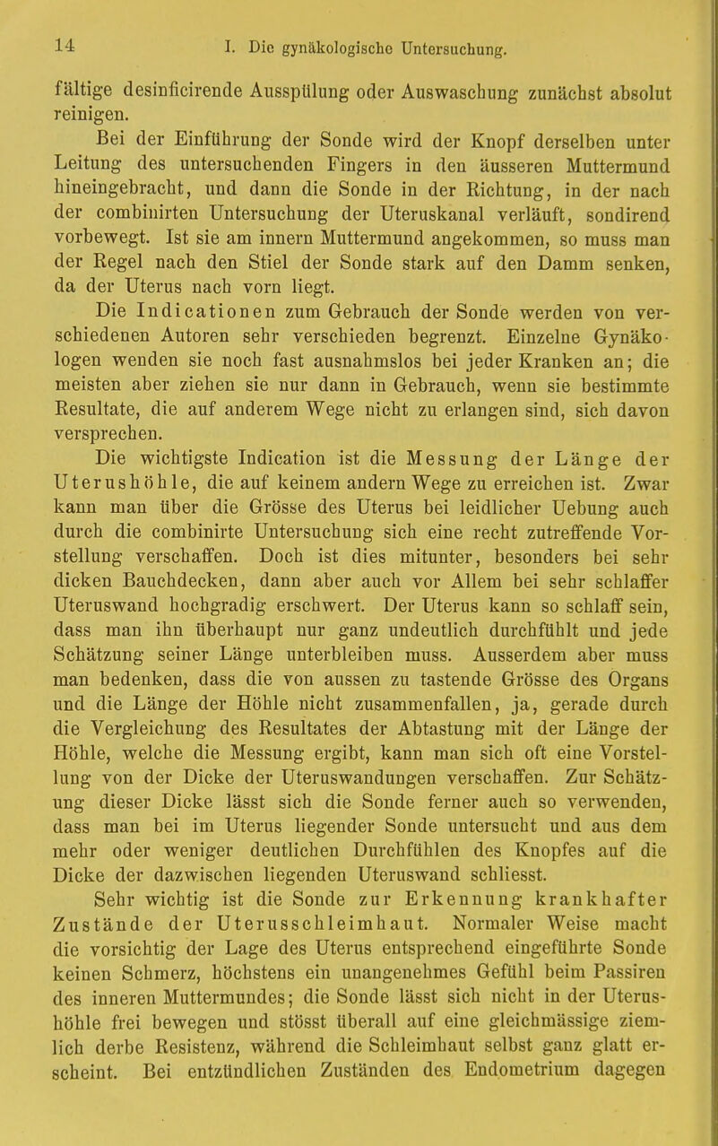 fältige desinficirende Ausspülung oder Auswaschung zunächst absolut reinigen. Bei der Einführung der Sonde wird der Knopf derselben unter Leitung des untersuchenden Fingers in den äusseren Muttermund hineingebracht, und dann die Sonde in der Richtung, in der nach der combinirten Untersuchung der Uteruskanal verläuft, sondirend vorbewegt. Ist sie am innern Muttermund angekommen, so muss man der Regel nach den Stiel der Sonde stark auf den Damm senken, da der Uterus nach vorn liegt. Die Indicationen zum Gebrauch der Sonde werden von ver- schiedenen Autoren sehr verschieden begrenzt. Einzelne Gynäko- logen wenden sie noch fast ausnahmslos bei jeder Kranken an; die meisten aber ziehen sie nur dann in Gebrauch, wenn sie bestimmte Resultate, die auf anderem Wege nicht zu erlangen sind, sich davon versprechen. Die wichtigste Indication ist die Messung der Länge der Uterushöhle, die auf keinem andern Wege zu erreichen ist. Zwar kann man über die Grösse des Uterus bei leidlicher Uebung auch durch die combinirte Untersuchung sich eine recht zutreffende Vor- stellung verschaffen. Doch ist dies mitunter, besonders bei sehr dicken Bauchdecken, dann aber auch vor Allem bei sehr schlaffer Uteruswand hochgradig erschwert. Der Uterus kann so schlaff sein, dass man ihn überhaupt nur ganz undeutlich durchfühlt und jede Schätzung seiner Länge unterbleiben muss. Ausserdem aber muss man bedenken, dass die von aussen zu tastende Grösse des Organs und die Länge der Höhle nicht zusammenfallen, ja, gerade durch die Vergleichung des Resultates der Abtastung mit der Länge der Höhle, welche die Messung ergibt, kann man sich oft eine Vorstel- lung von der Dicke der Uteruswandungen verschaffen. Zur Schätz- ung dieser Dicke lässt sich die Sonde ferner auch so verwenden, dass man bei im Uterus liegender Sonde untersucht und aus dem mehr oder weniger deutlichen Durchfühlen des Knopfes auf die Dicke der dazwischen liegenden Uteruswand schliesst. Sehr wichtig ist die Sonde zur Erkennung krankhafter Zustände der Uterusschleimhaut. Normaler Weise macht die vorsichtig der Lage des Uterus entsprechend eingeführte Sonde keinen Schmerz, höchstens ein unangenehmes Gefühl beim Passiren des inneren Muttermundes; die Sonde lässt sich nicht in der Uterus- höhle frei bewegen und stösst überall auf eine gleichmässige ziem- lich derbe Resistenz, während die Schleimhaut selbst gauz glatt er- scheint. Bei entzündlichen Zuständen des Endometrium dagegen