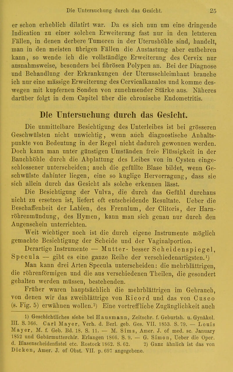 er schon erheblich dilatirt war. Da es sich nun um eine dringende Indication zu einer solchen Erweiterung fast nur in den letzteren Fällen, in denen derbere Tumoren in der Uterushöhle sind, handelt, man in den meisten übrigen Fällen die Austastung aber entbehren kann, so wende ich die vollständige Erweiterung des Cervix nur ausnahmsweise, besonders bei fibrösen Polypen an. Bei der Diagnose und Behandlung der Erkrankungen der Uterusschleimhaut brauche ich nur eine massige Erweiterung des Cervicalkanales und komme des- wegen mit kupfernen Sonden von zunehmender Stärke aus. Näheres darüber folgt in dem Capitel über die chronische Endometritis. Die Untersuchung durch das Gesicht. Die unmittelbare Besichtigung des Unterleibes ist bei grösseren Geschwülsten nicht unwichtig, wenn auch diagnostische Anhalts- punkte von Bedeutung in der Kegel nicht dadurch gewonnen werden. Doch kann man unter günstigen Umständen freie Flüssigkeit in der Bauchhöhle durch die Abplattung des Leibes von in Cysten einge- schlossener unterscheiden; auch die gefüllte Blase bildet, wenn Ge- schwülste dahinter liegen, eine so kuglige Hervorragung, dass sie sich allein durch das Gesicht als solche erkennen lässt. Die Besichtigung der Vulva, die durch das Gefühl durchaus nicht zu ersetzen ist, liefert oft entscheidende Resultate. Ueber die Beschaffenheit der Labien, des Frenulum, der Clitoris, der Harn- röhrenmündung, des Hymen, kann man sich genau nur durch den Augenschein unterrichten. Weit wichtiger noch ist die durch eigene Instrumente möglich gemachte Besichtigung der Scheide und der Vaginalportion. Derartigeinstrumente — Mutter- besser Scheidenspiegel, Specula — gibt es eine ganze Reihe der verschiedenartigsten.1) Man kann drei Arten Specula unterscheiden: die mehrblättrigen, die röhrenförmigen und die aus verschiedenen Theilen, die gesondert gehalten werden müssen, bestehenden. Früher waren hauptsächlich die mehrblättrigen im Gebrauch, von denen wir das zweiblättrige von Ricord und das von Cusco (s. Fig. 5) erwähnen wollen.2) Eine vortreffliche Zugänglichkeit auch 1) Geschichtliches siehe bei Hausmann, Zeitschr. f. Gehurtsh. u. Gynäkol. III. 8.366. Carl Mayer, Verh. d. Berl. geb. Ges. VII. 1853. S. 79. — Louis Mayer, M. £ Geb. Bd. 18. S. 11. — M. Sims, Amer. J. of med. sc. January 1852 und Gebärmutterchir. Erlangen 18G6. S. 9. — G. Simon, Ueber die Oper, d. Blasenscheidenfistel etc. Rostock 18G2. S. 62. 2) Ganz ähnlich ist das von Dicken, Amer. J. of Obst. VII. p. G97 angegebene.