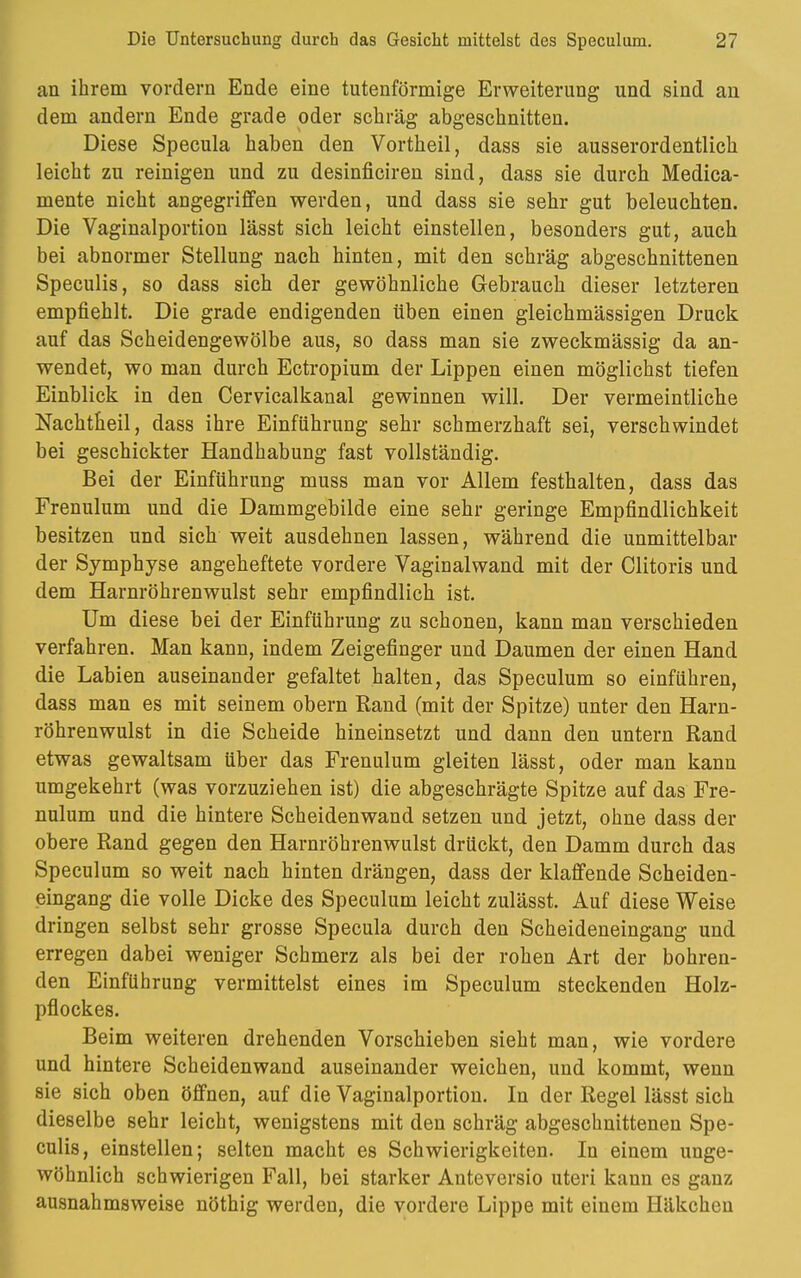 an ihrem vordem Ende eine tutenförmige Erweiterung und sind an dem andern Ende grade oder schräg abgeschnitten. Diese Specula haben den Vortheil, dass sie ausserordentlich leicht zu reinigen und zu desinficiren sind, dass sie durch Medica- mente nicht angegriffen werden, und dass sie sehr gut beleuchten. Die Vaginalportion lässt sich leicht einstellen, besonders gut, auch bei abnormer Stellung nach hinten, mit den schräg abgeschnittenen Speculis, so dass sich der gewöhnliche Gebrauch dieser letzteren empfiehlt. Die grade endigenden üben einen gleichmässigen Druck auf das Scheidengewölbe aus, so dass man sie zweckmässig da an- wendet, wo man durch Ectropium der Lippen einen möglichst tiefen Einblick in den Cervicalkanal gewinnen will. Der vermeintliche Nachtheil, dass ihre Einführung sehr schmerzhaft sei, verschwindet bei geschickter Handhabung fast vollständig. Bei der Einführung muss man vor Allem festhalten, dass das Frenulum und die Dammgebilde eine sehr geringe Empfindlichkeit besitzen und sich weit ausdehnen lassen, während die unmittelbar der Symphyse angeheftete vordere Vaginalwand mit der Clitoris und dem Harnröhrenwulst sehr empfindlich ist. Um diese bei der Einführung zu schonen, kann man verschieden verfahren. Man kann, indem Zeigefinger und Daumen der einen Hand die Labien auseinander gefaltet halten, das Speculum so einführen, dass man es mit seinem obern Rand (mit der Spitze) unter den Harn- röhrenwulst in die Scheide hineinsetzt und dann den untern Rand etwas gewaltsam über das Frenulum gleiten lässt, oder man kann umgekehrt (was vorzuziehen ist) die abgeschrägte Spitze auf das Fre- nulum und die hintere Scheidenwand setzen und jetzt, ohne dass der obere Rand gegen den Harnröhrenwulst drückt, den Damm durch das Speculum so weit nach hinten drängen, dass der klaffende Scheiden- eingang die volle Dicke des Speculum leicht zulässt. Auf diese Weise dringen selbst sehr grosse Specula durch den Scheideneingang und erregen dabei weniger Schmerz als bei der rohen Art der bohren- den Einführung vermittelst eines im Speculum steckenden Holz- pflockes. Beim weiteren drehenden Vorschieben sieht man, wie vordere und hintere Scheidenwand auseinander weichen, und kommt, wenn sie sich oben öffnen, auf die Vaginalportion. In der Regel lässt sich dieselbe sehr leicht, wenigstens mit den schräg abgeschnittenen Spe- culis, einstellen; selten macht es Schwierigkeiten. In einem unge- wöhnlich schwierigen Fall, bei starker Auteversio uteri kann es ganz ausnahmsweise nöthig werden, die vordere Lippe mit einem Häkchen