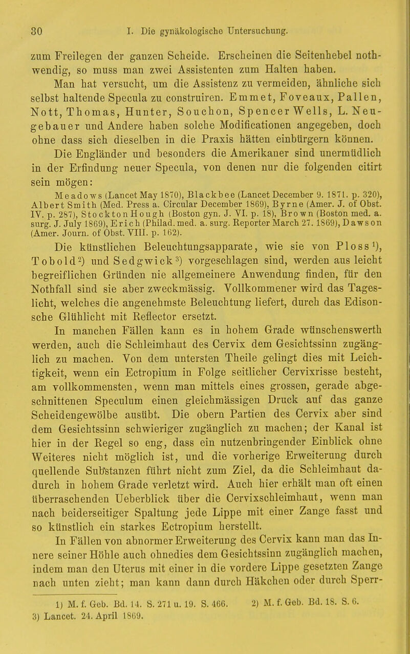 zum Freilegen der ganzen Scheide. Erscheinen die Seitenhebel noth- wendig, so muss man zwei Assistenten zum Halten haben. Man hat versucht, um die Assistenz zu vermeiden, ähnliche sich selbst haltende Specula zu construiren. Emmet, Foveaux, Pallen, Nott, Thomas, Hunter, Souchon, Spencer Wells, L. Neu- gebauer und Andere haben solche Modificationen angegeben, doch ohne dass sich dieselben in die Praxis hätten einbürgern können. Die Engländer und besonders die Amerikaner sind unermüdlich in der Erfindung neuer Specula, von denen nur die folgenden citirt sein mögen: Meadows (Lancet May 1870), Blackbee (Lancet December 9. 1871. p. 320), Albert Smith (Med. Press a. Circular December 1869), Byrne (Amer. J. of Obst. IV. p. 287), StocktonHough (Boston gyn. J. VI. p. 18), Brown (Boston med. a. surg. J. July 1869), Erich (Pbilad.med. a. surg. Reporter March 27. 1869), Dawson (Amer. Journ. of Obst. VIII. p. 162). Die künstlichen Beleuchtungsapparate, wie sie von Ploss1), Tobold2) und Sedgwick3) vorgeschlagen sind, werden aus leicht begreiflichen Gründen nie allgemeinere Anwendung finden, für den Nothfall sind sie aber zweckmässig. Vollkommener wird das Tages- licht, welches die angenehmste Beleuchtung liefert, durch das Edison- sche Glühlicht mit Reflector ersetzt. In manchen Fällen kann es in hohem Grade wünschenswerth werden, auch die Schleimhaut des Cervix dem Gesichtssinn zugäng- lich zu machen. Von dem untersten Theile gelingt dies mit Leich- tigkeit, wenn ein Ectropium in Folge seitlicher Cervixrisse besteht, am vollkommensten, wenn man mittels eines grossen, gerade abge- schnittenen Speculum einen gleichmässigen Druck auf das ganze Scheidengewölbe ausübt. Die obern Partien des Cervix aber sind dem Gesichtssinn schwieriger zugänglich zu machen; der Kanal ist hier in der Regel so eng, dass ein nutzenbringender Einblick ohne Weiteres nicht möglich ist, und die vorherige Erweiterung durch quellende Substanzen führt nicht zum Ziel, da die Schleimhaut da- durch in hohem Grade verletzt wird. Auch hier erhält man oft einen überraschenden Ueberblick über die Cervixschleimhaut, wenn man nach beiderseitiger Spaltung jede Lippe mit einer Zange fasst und so künstlich ein starkes Ectropium herstellt. In Fällen von abnormer Erweiterung des Cervix kann man das In- nere seiner Höhle auch ohnedies dem Gesichtssinn zugänglich machen, indem man den Uterus mit einer in die vordere Lippe gesetzten Zange nach unten zieht; man kann dann durch Häkchen oder durch Sperr- 1) M. f. Geb. Bd. 14. S. 271 u. 19. S. 466. 2) M. f. Geb. Bd. IS. S. 6. 3) Lancet. 24. April L869.