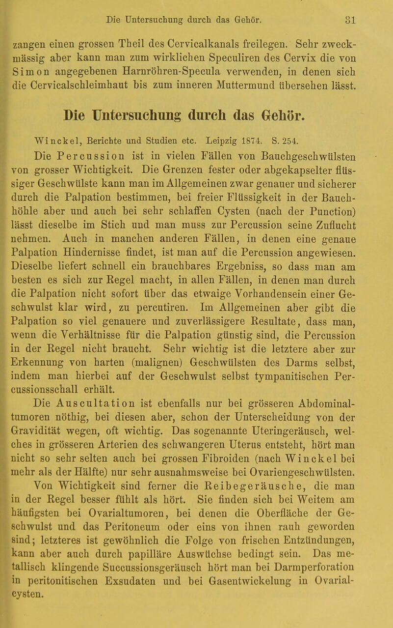 zangen einen grossen Theil des Cervicalkanals freilegen. Sehr zweck- mässig aber kann man zum wirklichen Speculiren des Cervix die von Simon angegebenen Harnröhren-Specula verwenden, in denen sich die Cervicalschleimhaut bis zum inneren Muttermund übersehen lässt. Die Untersuchung durch das Gehör. Winckel, Berichte und Studien etc. Leipzig 1874. S. 254. Die Percussion ist in vielen Fällen von Bauchgeschwülsten von grosser Wichtigkeit. Die Grenzen fester oder abgekapselter flüs- siger Geschwülste kann man im Allgemeinen zwar genauer und sicherer durch die Palpation bestimmen, bei freier Flüssigkeit in der Bauch- höhle aber und auch bei sehr schlaffen Cysten (nach der Punction) lässt dieselbe im Stich und man muss zur Percussion seine Zuflucht nehmen. Auch in manchen anderen Fällen, in denen eine genaue Palpation Hindernisse findet, ist man auf die Percussion angewiesen. Dieselbe liefert schnell ein brauchbares Ergebniss, so dass man am besten es sich zur Regel macht, in allen Fällen, in denen man durch die Palpation nicht sofort über das etwaige Vorhandensein einer Ge- schwulst klar wird, zu percutiren. Im Allgemeinen aber gibt die Palpation so viel genauere und zuverlässigere Resultate, dass man, wenn die Verhältnisse für die Palpation günstig sind, die Percussion in der Regel nicht braucht. Sehr wichtig ist die letztere aber zur Erkennung von harten (malignen) Geschwülsten des Darms selbst, indem man hierbei auf der Geschwulst selbst tympanitischen Per- cussionsschall erhält. Die Auscultation ist ebenfalls nur bei grösseren Abdominal- tumoren nöthig, bei diesen aber, schon der Unterscheidung von der Gravidität wegen, oft wichtig. Das sogenannte Uteringeräusch, wel- ches in grösseren Arterien des schwangeren Uterus entsteht, hört man nicht so sehr selten auch bei grossen Fibroiden (nach Winckel bei mehr als der Hälfte) nur sehr ausnahmsweise bei Ovariengeschwülsten. Von Wichtigkeit sind ferner die Reibegeräusche, die man in der Regel besser fühlt als hört. Sie finden sich bei Weitem am häufigsten bei Ovarialtumoren, bei denen die Oberfläche der Ge- schwulst und das Peritoneum oder eins von ihnen rauh geworden sind; letzteres ist gewöhnlich die Folge von frischen Entzündungen, kann aber auch durch papilläre Auswüchse bedingt sein. Das me- tallisch klingende Succussionsgeräusch hört man bei Darmperforation in peritonitischen Exsudaten und bei Gasentwickelung in Ovarial- cysten.