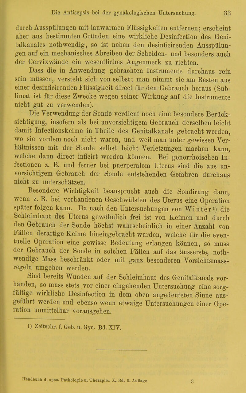 durch Ausspülungen mit lauwarmen Flüssigkeiten entfernen; erscheint aber aus bestimmten Gründen eine wirkliche Desinfection des Geni- talkanales nothwendig, so ist neben den desinficirenden Ausspülun- gen auf ein mechanisches Abreiben der Scheiden- und besonders auch der Cervixwände ein wesentliches Augenmerk zu richten. Dass die in Anwendung gebrachten Instrumente durchaus rein sein müssen, versteht sich von selbst; man nimmt sie am Besten aus einer desinficirenden Flüssigkeit direct für den Gebrauch heraus (Sub- limat ist für diese Zwecke wegen seiner Wirkung auf die Instrumente nicht gut zu verwenden). Die Verwendung der Sonde verdient noch eine besondere Berück- sichtigung, insofern als bei unvorsichtigem Gebrauch derselben leicht damit Infectionskeime in Theile des Genitalkanals gebracht werden, wo sie vordem noch nicht waren, und weil man unter gewissen Ver- hältnissen mit der Sonde selbst leicht Verletzungen machen kann, welche dann direct inficirt werden können. Bei gonorrhoischen In- fectionen z. B. und ferner bei puerperalem Uterus sind die aus un- vorsichtigem Gebrauch der Sonde entstehenden Gefahren durchaus nicht zu unterschätzen. Besondere Wichtigkeit beansprucht auch die Sondirung dann, wenn z. B. bei vorhandenen Geschwülsten des Uterus eine Operation später folgen kann. Da nach den Untersuchungen von Winterl) die Schleimhaut des Uterus gewöhnlich frei ist von Keimen und durch den Gebrauch der Sonde höchst wahrscheinlich in einer Anzahl von Fällen derartige Keime hineingebracht wurden, welche für die even- tuelle Operation eine gewisse Bedeutung erlangen können, so muss der Gebrauch der Sonde in solchen Fällen auf das äusserste, not- wendige Mass beschränkt oder mit ganz besonderen Vorsichtsmass- regeln umgeben werden. Sind bereits Wanden auf der Schleimhaut des Genitalkanals vor- handen, so muss stets vor einer eingehenden Untersuchung eine sorg- fältige wirkliche Desinfection in dem oben angedeuteten Sinne aus- geführt werden und ebenso wenn etwaige Untersuchungen einer Ope- ration unmittelbar vorausgehen. 1) Zeitschr. f. Geb. u. Gyn. Bd. XIV. Handbuch d. spoo. Pathologio u. Thorapio. X. Bd. 9. AuOago. 3