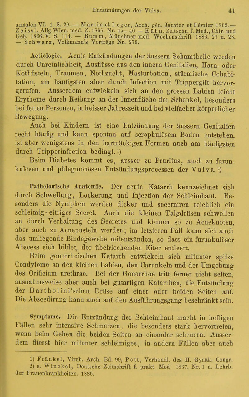 annalen VI. 1. S. 20. — Martin et L eger, Arch. gen. Janvier etFdvrier 1862.— Ze issl, AUg.Wien. med. Z. 1865. Nr. 45— 46. — Kühn, Zeitschr. f. Med., Chir. und Geb. 1866. V. S. 114. — Bumm, Münchner med. Wochenschrift 1886. 27 u. 28. — Schwarz, Volkmann's Vorträge Nr. 279. Aetiologie. Acute Entzündungen der äussern Schamtheile werden durch Unreinlichkeit, Ausflüsse aus den innern Genitalien, Harn- oder Kothfisteln, Traumen, Nothzucht, Masturbation, stürmische Cohabi- tation, am häufigsten aber durch Infection mit Trippergift hervor- gerufen. Ausserdem entwickeln sich an den grossen Labien leicht Erytheme durch Keibung an der Innenfläche der Schenkel, besonders bei fetten Personen, in heisser Jahreszeit und bei vielfacher körperlicher Bewegung. Auch bei Kindern ist eine Entzündung der äussern Genitalien recht häufig und kann spontan auf scrophulösem Boden entstehen, ist aber wenigstens in den hartnäckigen Formen auch am häufigsten durch Tripperinfection bedingt. *) Beim Diabetes kommt es, ausser zu Pruritus, auch zu furun- kulösen und phlegmonösen Entzündungsprocessen der Vulva.2) Pathologische Anatomie. Der acute Katarrh kennzeichnet sich durch Schwellung, Lockerung und Injection der Schleimhaut. Be- sonders die Nymphen werden dicker und secerniren reichlich ein schleimig-eitriges Secret. Auch die kleinen Talgdrüsen schwellen an durch Verhärtung des Secretes und können so zu Acneknoten, aber auch zu Acnepusteln werden; im letzteren Fall kann sich auch das umliegende Bindegewebe mitentzünden, so dass ein furunkulöser Abscess sich bildet, der übelriechenden Eiter entleert. Beim gonorrhoischen Katarrh entwickeln sich mitunter spitze Condylome an den kleinen Labien, den Carunkeln und der Umgebung des Orificium urethrae. Bei der Gonorrhoe tritt ferner nicht selten, ausnahmsweise aber auch bei gutartigen Katarrhen, die Entzündung der Bartholini'schen Drüse auf einer oder beiden Seiten auf. Die Abscedirung kann auch auf den Ausführungsgang beschränkt sein. Symptome. Die Entzündung der Schleimhaut macht in heftigen Fällen sehr intensive Schmerzen, die besonders stark hervortreten, wenn beim Gehen die beiden Seiten an einander scheuern. Ausser- dem fliesst hier mitunter schleimiges, in andern Fällen aber auch 1) Frankel, Virch. Arch. Bd. 99, Pott, Verhandl. des II. Gynäk. Congr. 2) s. Winckel, Deutsche Zeitschrift f. prakt, Med 1867. Nr. 1 u. Lehrb. der Frauenkrankheiten. 1886.