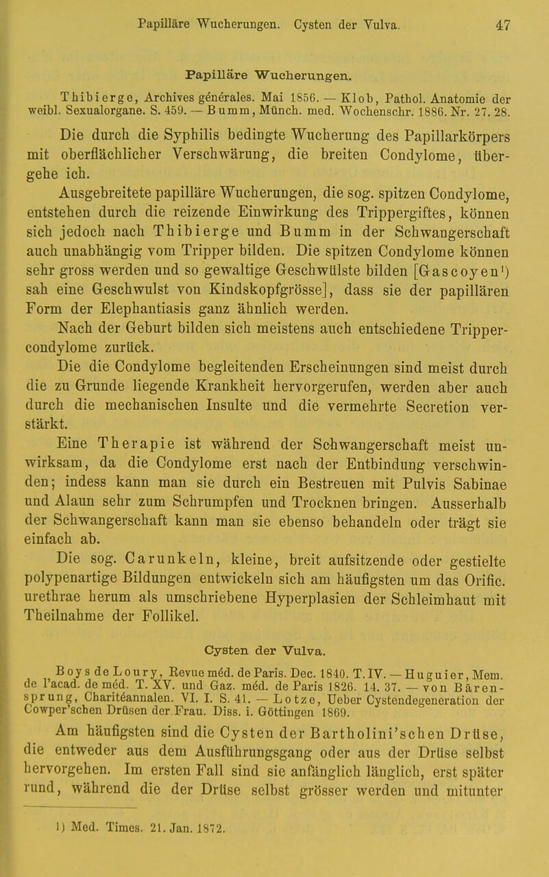 Papilläre Wucherungen. Thibierge, Archives generales. Mai 1856. — Klob, Pathol. Anatomie der weibl. Sexualorgane. S. 459. — Bumm, Münch, med. Wochenschr. 1886. Nr. 27. 28. Die durch die Syphilis bedingte Wucherung des Papillarkörpers mit oberflächlicher Verschwärung, die breiten Condylome, über- gehe ich. Ausgebreitete papilläre Wucherungen, die sog. spitzen Condylome, entstehen durch die reizende Einwirkung des Trippergiftes, können sich jedoch nach Thibierge und Bumm in der Schwangerschaft auch unabhängig vom Tripper bilden. Die spitzen Condylome können sehr gross werden und so gewaltige Geschwülste bilden [Gascoyen1) sah eine Geschwulst von Kindskopfgrösse], dass sie der papillären Form der Elephantiasis ganz ähnlich werden. Nach der Geburt bilden sich meistens auch entschiedene Tripper- condylome zurück. Die die Condylome begleitenden Erscheinungen sind meist durch die zu Grunde liegende Krankheit hervorgerufen, werden aber auch durch die mechanischen Insulte und die vermehrte Secretion ver- stärkt. Eine Therapie ist während der Schwangerschaft meist un- wirksam, da die Condylome erst nach der Entbindung verschwin- den; indess kann man sie durch ein Bestreuen mit Pulvis Sabinae und Alaun sehr zum Schrumpfen und Trocknen bringen. Ausserhalb der Schwangerschaft kann man sie ebenso behandeln oder trägt sie einfach ab. Die sog. Carunkeln, kleine, breit aufsitzende oder gestielte polypenartige Bildungen entwickeln sich am häufigsten um das Orific. urethrae herum als umschriebene Hyperplasien der Schleimhaut mit Theilnahme der Follikel. Cysten der Vulva. Boys deLoury, Kevuemöd. de Paris. Dec. 1840. T.IV. — Huguier, Mem de l'acad. de med. T. XV. und Gaz. meU de Paris 1826. 14. 37. — von Bären- sprung, Chariteannalen. VI. I. S. 41. — Lotze, Ueber Cystendegeneration der Cowper'scben Drüsen der Frau. Diss. i. Göttingen 1869. Am häufigsten sind die Cysten der Bartholini'schen Drüse, die entweder aus dem Ausführungsgang oder aus der Drüse selbst hervorgehen. Im ersten Fall sind sie anfänglich länglich, erst später rund, während die der Drüse selbst grösser werden und mitunter 1) Med. Times. 21. Jan. 1872.