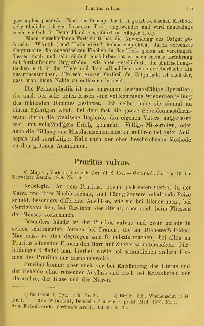 porrhaphia poster.). Eine im Princip der L a n g e n b e c k'schen Methode sehr ähnliche ist von Lawson Tait angewendet und wird neuerdings auch vielfach in Deutschland ausgeführt (s. Sänger 1. c.). Einen entschiedenen Fortschritt hat die Anwendung des Catgut ge- bracht. Werth !) und Hofmeier2) haben empfohlen, durch versenkte Catgutnähte die angefrischten Flächen in der Tiefe genau zu vereinigen. Besser noch und sehr einfach ausführbar ist es nach meiner Erfahrung mit fortlaufendem Catgutfaden, wie oben geschildert, die Anfrischungs- flächen erst in der Tiefe und dann allmählich nach der Oberfläche hin zusammenzunähen. Ein sehr grosser Vortheil der Catgutnaht ist auch der, dass man keine Nähte zu entfernen braucht. Die Perineoplastik ist eine ungemein leistungsfähige Operation, die auch bei sehr tiefen Eissen eine vollkommene Wiederherstellung des fehlenden Dammes gestattet. Ich selbst habe sie einmal an einem 6jährigen Kind, bei dem fast die ganze Scheidenmastdarm- wand durch die viehische Begierde des eigenen Vaters aufgerissen war, mit vollständigem Erfolg gemacht. Völlige Misserfolge, oder auch die Bildung von Mastdarmscheidenfisteln gehören bei guter Anti- sepsis und sorgfältiger Naht nach der oben beschriebenen Methode zu den grössten Ausnahmen. Pruritus vulvae. C. Mayer, Verh. d. Berl. geb. Ges. VI. S. 137. — Conrad, Corresp.-Bl. für Schweizer Aerzte. 1878. Nr. 20. Aetiologie. An dem Pruritus, einem juckenden Gefühl in der Vulva und ihrer Nachbarschaft, sind häufig äussere anhaltende Beize schuld, besonders differente Ausflüsse, wie sie bei Blenorrhöen, bei Cervixkatarrhen, bei Carcinom des Uterus, aber auch beim Fliessen der Menses vorkommen. Besonders häufig ist der Pruritus vulvae und zwar gerade in seinen schlimmsten Formen bei Frauen, die an Diabetes3) leiden. Man muss es sich deswegen zum Grundsatz machen, bei allen an Pruritus leidenden Frauen den Harn auf Zucker zu untersuchen. Pilz- bildungen4) findet man hierbei, sowie bei sämmtlichen andern For- men des Pruritus nur ausnahmsweise. Pruritus kommt aber auch vor bei Entzündung des Uterus und der Scheide ohne reizenden Ausfluss und auch bei Krankheiten der Harnröhre, der Blase und der Nieren. 1) Centralbl. f. Gyn. 1879. Nr. 23. 2) Berlin, klin. Wochenschr. 1884. Nr. 1. 3) s. Winckel, Deutsche Zeitschr. f. prakt. Med. 1876. Nr. 1. '1) s. Friedreich, Virchow's Archiv. Bd. 30. S. 470.