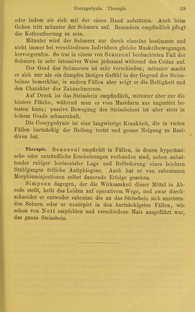 oder indem sie sich mit der einen Hand aufstützen. Auch beim Gehen tritt mitunter der Schmerz auf. Besonders empfindlich pflegt die Kothentleerung zu sein. Mitunter wird der Schmerz nur durch einzelne bestimmte und nicht immer bei verschiedenen Individuen gleiche Muskelbewegungen hervorgerufen. So trat in einem von Scanzoni beobachteten Fall der Schmerz in sehr intensiver Weise jedesmal während des Coitus auf. Der Grad des Schmerzes ist sehr verschieden; mitunter macht er sich nur als ein dumpfes lästiges Gefühl in der Gegend des Steiss- beines bemerkbar, in andern Fällen aber zeigt er die Heftigkeit und den Charakter des Zahnschmerzes. Auf Druck ist das Steissbein empfindlich, mitunter aber nur die hintere Fläche, während man es vom Mastdarm aus ungestört be- tasten kann; passive Bewegung des Steissbeines ist aber stets in hohem Grade schmerzhaft. Die Coccygodynie ist eine langwierige Krankheit, die in vielen Fällen hartnäckig der Heilung trotzt und grosse Neigung zu Reci- diven hat. Therapie. Scanzoni empfiehlt in Fällen, in denen hyperämi- sche oder entzündliche Erscheinungen vorhanden sind, neben anhal- tender ruhiger horizontaler Lage und Beförderung eines leichten Stuhlganges örtliche Antiphlogose. Auch hat er von subcutanen Morphiuminjectionen selbst dauernde Erfolge gesehen. Simpson dagegen, der die Wirksamkeit dieser Mittel in Ab- rede stellt, heilt das Leiden auf operativem Wege, und zwar durch- schneidet er entweder subcutan die an das Steissbein sich ansetzen- den Sehnen oder er exstirpirt in den hartnäckigsten Fällen, wie schon von Nott empfohlen und verschiedene Male ausgeführt war, das ganze Steissbein.