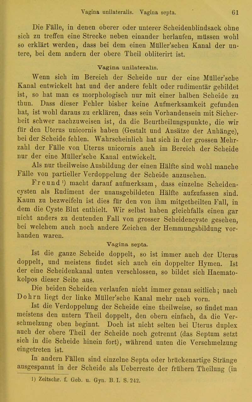 Die Fälle, in denen oberer oder unterer Scheidenblindsack ohne sich zu treffen eine Strecke neben einander herlaufen, müssen wohl so erklärt werden, dass bei dem einen Mliller'schen Kanal der un- tere, bei dem andern der obere Theil obliterirt ist. Vagina unilateralis. Wenn sich im Bereich der Scheide nur der eine Müller'sche Kanal entwickelt hat und der andere fehlt oder rudimentär gebildet ist, so hat man es morphologisch nur mit einer halben Scheide zu thun. Dass dieser Fehler bisher keine Aufmerksamkeit gefunden hat, ist wohl daraus zu erklären, dass sein Vorhandensein mit Sicher- heit schwer nachzuweisen ist, da die Beurtheilungspunkte, die wir für den Uterus unicornis haben (Gestalt und Ansätze der Anhänge), bei der Scheide fehlen. Wahrscheinlich hat sich in der grossen Mehr- zahl der Fälle von Uterus unicornis auch im Bereich der Scheide nur der eine Müller'sche Kanal entwickelt. Als nur theilweise Ausbildung der einen Hälfte sind wohl manche Fälle von partieller Verdoppelung der Scheide anzusehen. Freund1) macht darauf aufmerksam, dass einzelne Scheiden- cysten als Rudiment der unausgebildeten Hälfte aufzufassen sind. Kaum zu bezweifeln ist dies für den von ihm mitgetheilten Fall, in dem die Cyste Blut enthielt. Wir selbst haben gleichfalls einen gar nicht anders zu deutenden Fall von grosser Scheidencyste gesehen, bei welchem auch noch andere Zeichen der Hemmungsbildung vor- handen waren. Vagina septa. Ist die ganze Scheide doppelt, so ist immer auch der Uterus doppelt, und meistens findet sich auch ein doppelter Hymen. Ist der eine Scheidenkanal unten verschlossen, so bildet sich Haemato- kolpos dieser Seite aus. Die beiden Scheiden verlaufen nicht immer genau seitlich; nach Dohm liegt der linke Müller'sche Kanal mehr nach vorn. Ist die Verdoppelung der Scheide eine theilweise, so findet man meistens den untern Theil doppelt, den obern einfach, da die Ver- schmelzung oben beginnt. Doch ist nicht selten bei Uterus duplex auch der obere Theil der Scheide noch getrennt (das Septum setzt sich in die Scheide hinein fort), während unten die Verschmelzung eingetreten ist. In andern Fällen sind einzelne Septa oder brückenartige Stränge ausgespannt in der Scheide als Ueberreste der frühern Theilung (in 1) Zeitschr. f. Geb. u. Gyn. B. I. S. 242.