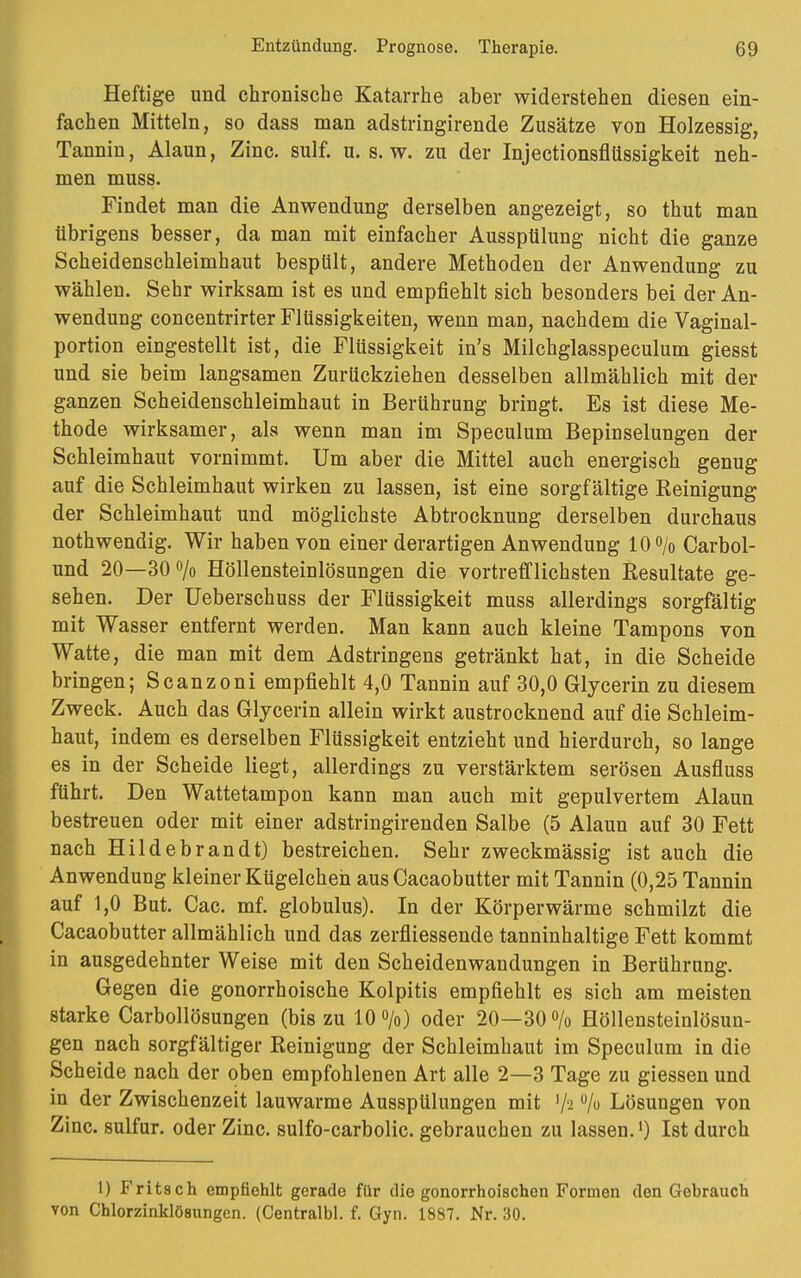 Heftige und chronische Katarrhe aber widerstehen diesen ein- fachen Mitteln, so dass man adstringirende Zusätze von Holzessig, Tannin, Alaun, Zinc. sulf. u. s. w. zu der Injectionsflüssigkeit neh- men muss. Findet man die Anwendung derselben angezeigt, so thut man übri gens besser, da man mit einfacher Ausspülung nicht die ganze Scheidenschleimhaut bespült, andere Methoden der Anwendung zu wählen. Sehr wirksam ist es und empfiehlt sich besonders bei der An- wendung concentrirter Flüssigkeiten, wenn man, nachdem die Vaginal- portion eingestellt ist, die Flüssigkeit in's Milchglasspeculum giesst und sie beim langsamen Zurückziehen desselben allmählich mit der ganzen Scheidenschleimhaut in Berührung bringt. Es ist diese Me- thode wirksamer, als wenn man im Speculum Bepinselungen der Schleimhaut vornimmt. Um aber die Mittel auch energisch genug auf die Schleimhaut wirken zu lassen, ist eine sorgfältige Reinigung der Schleimhaut und möglichste Abtrocknung derselben durchaus nothwendig. Wir haben von einer derartigen Anwendung 10% Carbol- und 20—30% Höllensteinlösungen die vortrefflichsten Resultate ge- sehen. Der Ueberschuss der Flüssigkeit muss allerdings sorgfältig mit Wasser entfernt werden. Man kann auch kleine Tampons von Watte, die man mit dem Adstringens getränkt hat, in die Scheide bringen; Scanzoni empfiehlt 4,0 Tannin auf 30,0 Glycerin zu diesem Zweck. Auch das Glycerin allein wirkt austrocknend auf die Schleim- haut, indem es derselben Flüssigkeit entzieht und hierdurch, so lange es in der Scheide liegt, allerdings zu verstärktem serösen Ausfluss führt. Den Wattetampon kann man auch mit gepulvertem Alaun bestreuen oder mit einer adstringirenden Salbe (5 Alaun auf 30 Fett nach Hildebrandt) bestreichen. Sehr zweckmässig ist auch die Anwendung kleiner Kügelcheh aus Cacaobutter mit Tannin (0,25 Tannin auf 1,0 But. Cac. mf. globulus). In der Körperwärme schmilzt die Cacaobutter allmählich und das zerfliessende tanninhaltige Fett kommt in ausgedehnter Weise mit den Scheidenwandungen in Berührung. Gegen die gonorrhoische Kolpitis empfiehlt es sich am meisten starke Carbollösungen (bis zu 10%) oder 20—30% Höllensteinlösun- gen nach sorgfältiger Reinigung der Schleimhaut im Speculum in die Scheide nach der oben empfohlenen Art alle 2—3 Tage zu giessen und in der Zwischenzeit lauwarme Ausspülungen mit '/s % Lösungen von Zinc. sulfur. oder Zinc. sulfo-carbolic. gebrauchen zu lassen.l) Ist durch 1) Fritsch empfiehlt gerade für die gonorrhoischen Formen den Gebrauch von Chlorzinklösungen. (Centralbl. f. Gyn. 1887. Nr. 30.