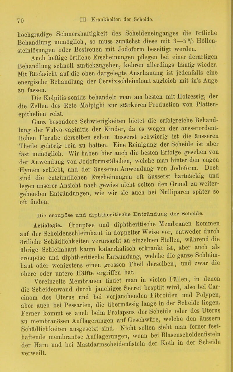 hochgradige Schmerzhaftigkeit des Scheideneinganges die örtliche Behandlung unmöglich, so muss zunächst diese mit 3—5% Höllen- steinlösungen oder Bestreuen mit Jodoform beseitigt werden. Auch heftige örtliche Erscheinungen pflegen bei einer derartigen Behandlung schnell zurückzugehen, kehren allerdings häufig wieder. Mit Rücksicht auf die oben dargelegte Anschauung ist jedenfalls eine energische Behandlung der Cervixschleimhaut zugleich mit in's Auge zu fassen. Die Kolpitis senilis behandelt man am besten mit Holzessig, der die Zellen des Rete Malpighi zur stärkeren Production von Platten- epithelien reizt. Ganz besondere Schwierigkeiten bietet die erfolgreiche Behand- lung der Vulvo-vaginitis der Kinder, da es wegen der ausserordent- lichen Unruhe derselben schon äusserst schwierig ist die äusseren Theile gehörig rein zu halten. Eine Reinigung der Scheide ist aber fast unmöglich. Wir haben hier auch die besten Erfolge gesehen von der Anwendung von Jodoformstäbchen, welche man hinter den engen Hymen schiebt, und der äusseren Anwendung von Jodoform. Doch sind die entzündlichen Erscheinungen oft äusserst hartnäckig und legen unserer Ansicht nach gewiss nicht selten den Grund zu weiter- gehenden Entzündungen, wie wir sie auch bei Nulliparen später so oft finden. Die croupöse und diphtheritische Entzündung der Seheide. Aetiologie. Croupöse und diphtheritische Membranen kommen auf der Scheidenschleimhaut in doppelter Weise vor, entweder durch örtliche Schädlichkeiten verursacht an einzelnen Stellen, während die übrige Schleimhaut kaum katarrhalisch erkrankt ist, aber auch als croupöse und diphtheritische Entzündung, welche die ganze Schleim- haut oder wenigstens einen grossen Theil derselben, und zwar die obere oder untere Hälfte ergriffen hat. Vereinzelte Membranen findet man in vielen Fällen, in denen die Scheidenwand durch jauchiges Secret bespült wird, also bei Car- cinom des Uterus und bei verjauchenden Fibroiden und Polypen, aber auch bei Pessarien, die übermässig lange in der Scheide liegen. Ferner kommt es auch beim Prolapsus der Scheide oder des Uterus zu membranösen Auflagerungen auf Geschwüre, welche den äussern Schädlichkeiten ausgesetzt sind. Nicht selten sieht man ferner fest- haftende membranöse Auflagerungen, wenn bei Blasenscheidenfisteln der Harn und bei Mastdarmscheidenfisteln der Koth in der Scheide verweilt.