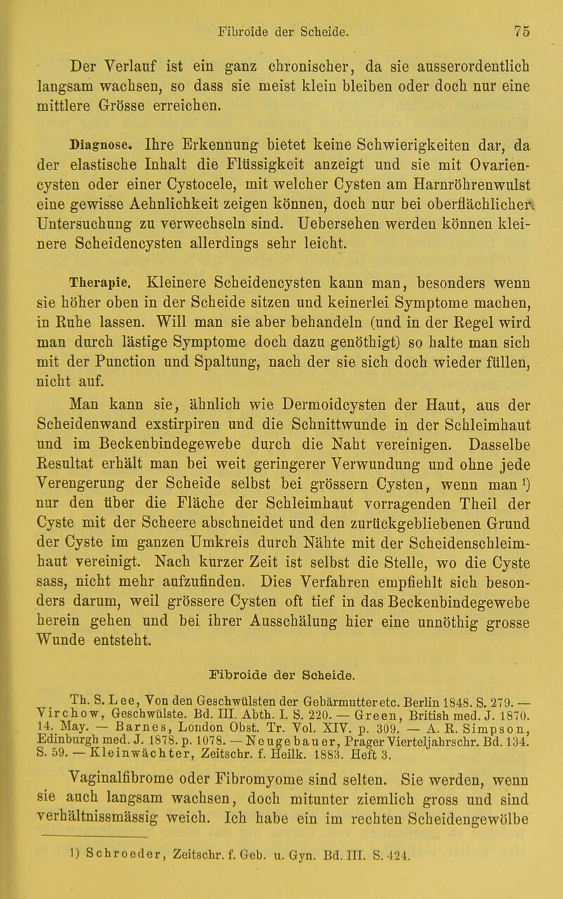 Der Verlauf ist ein ganz chronischer, da sie ausserordentlich langsam wachsen, so dass sie meist klein bleiben oder doch nur eine mittlere Grösse erreichen. Diagnose. Ihre Erkennung bietet keine Schwierigkeiten dar, da der elastische Inhalt die Flüssigkeit anzeigt und sie mit Ovarien- cysten oder einer Cystocele, mit welcher Cysten am Harnröhrenwulst eine gewisse Aehnlichkeit zeigen können, doch nur bei oberflächlichen Untersuchung zu verwechseln sind. Uebersehen werden können klei- nere Scheidencysten allerdings sehr leicht. Therapie. Kleinere Scheidencysten kann man, besonders wenn sie höher oben in der Scheide sitzen und keinerlei Symptome machen, in Ruhe lassen. Will man sie aber behandeln (und in der Regel wird man durch lästige Symptome doch dazu genöthigt) so halte man sich mit der Punction und Spaltung, nach der sie sich doch wieder füllen, nicht auf. Man kann sie, ähnlich wie Dermoidcysten der Haut, aus der Scheidenwand exstirpiren und die Schnittwunde in der Schleimhaut und im Beckenbindegewebe durch die Naht vereinigen. Dasselbe Resultat erhält man bei weit geringerer Verwundung und ohne jede Verengerung der Scheide selbst bei grössern Cysten, wenn man1) nur den über die Fläche der Schleimhaut vorragenden Theil der Cyste mit der Scheere abschneidet und den zurückgebliebenen Grund der Cyste im ganzen Umkreis durch Nähte mit der Scheidenschleim- haut vereinigt. Nach kurzer Zeit ist selbst die Stelle, wo die Cyste sass, nicht mehr aufzufinden. Dies Verfahren empfiehlt sich beson- ders darum, weil grössere Cysten oft tief in das Beckenbindegewebe herein gehen und bei ihrer Ausschälung hier eine unnöthig grosse Wunde entsteht. Fibroide der Scheide. Th. S. L ee, Von den Geschwülsten der Gebärmutter etc. Berlin 1848. S. 279. — Virchow, Geschwülste. Bd. III. Abth. I. S. 220. — Green, British med. J. 1870. 14. May. — Barnes, London Obst. Tr. Vol. XIV. p. 309. — A. R. Simpson, Edinburgh med. J. 1878. p. 1078. — Neuge bau er, Prager Vierteljahrschr. Bd. 134. S. 59. — Kleinwächter, Zeitschr. f. Heilk. 1883. Heft 3. Vaginalfibrome oder Fibromyome sind selten. Sie werden, wenn sie auch langsam wachsen, doch mitunter ziemlich gross und sind verhältnissmässig weich. Ich habe ein im rechten Scheidengewölbe