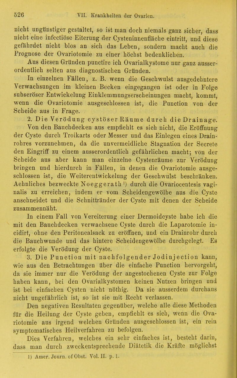 nicht ungünstiger gestaltet, so ist man doch niemals ganz sicher, dass nicht eine infectiöse Eiterung der Cysteninnenfläche eintritt, und diese gefährdet nicht blos an sich das Leben, sondern macht auch die Prognose der Ovariotomie zu einer höchst bedenklichen. Aus diesen Gründen punctire ich Ovarialkystome nur ganz ausser- ordentlich selten aus diagnostischen Gründen. In einzelnen Fällen, z. B. wenn die Geschwulst ausgedehntere Verwachsungen im kleinen Becken eingegangen ist oder in Folge subseröser Entwickelung Einklemmungserscheinungen macht, kommt, wenn die Ovariotomie ausgeschlossen ist, die Punction von der Scheide aus in Frage. 2. Die Verödung cystöser Räume durch die Drainage. Von den Bauchdecken aus empfiehlt es sich nicht, die Eröffnung der Cyste durch Troikarts oder Messer und das Einlegen eines Drain- rohres vorzunehmen, da die unvermeidliche Stagnation der Secrete den Eingriff zu einem ausserordentlich gefährlichen macht; von der Scheide aus aber kann man einzelne Cystenräume zur VeröduDg bringen und hierdurch in Fällen, in denen die Ovariotomie ausge- schlossen ist, die Weiterentwickelung der Geschwulst beschränken. Aehnliches bezweckte Noeggerath1) durch die Ovariocentesis vagi- nalis zu erreichen, indem er vom Scheidengewölbe aus die Cyste anschneidet und die Schnittränder der Cyste mit denen der Scheide zusammennäht. In einem Fall von Vereiterung einer Dermoidcyste habe ich die mit den Bauchdecken verwachsene Cyste durch die Laparotomie in- cidirt, ohne den Peritonealsack zu eröffnen, und ein Drainrohr durch die Bauchwunde und das hintere Scheidengewölbe durchgelegt. Es erfolgte die Verödung der Cyste. 3. Die Punction mit nachfolgender Jodinj ection kann, wie aus den Betrachtungen über die einfache Punction hervorgeht, da sie immer nur die Verödung der angestochenen Cyste zur Folge haben kann, bei den Ovarialkystomen keinen Nutzen bringen und ist bei einfachen Cysten nicht nöthig. Da sie ausserdem durchaus nicht ungefährlich ist, so ist sie mit Recht verlassen. Den negativen Resultaten gegenüber, welche alle diese Methoden für die Heilung der Cyste geben, empfiehlt es sich, wenn die Ova- riotomie aus irgend welchen Gründen ausgeschlossen ist, ein rein symptomatisches Heilverfahren zu befolgen. Dies Verfahren, welches ein sehr einfaches ist, besteht darin, dass man durch zweckentsprechende Diätetik die Kräfte möglichst 1) Amer. Journ. of Obst. Vol. II. p. 1.