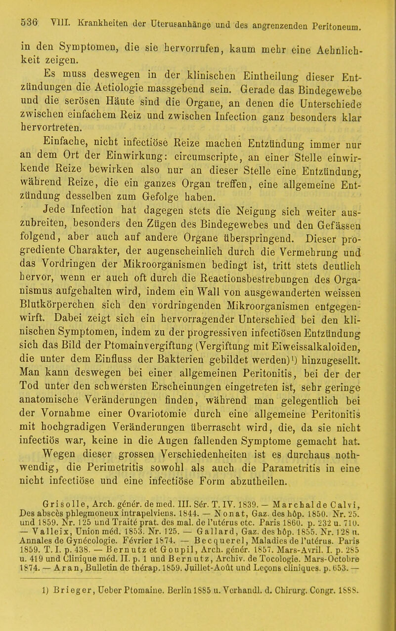 in den Symptomen, die sie hervorrufen, kaum mehr eine Aehnlich- keit zeigen. Es muss deswegen in der klinischen Eintheilung dieser Ent- zündungen die Aetiologie massgebend sein. Gerade das Bindegewebe und die serösen Häute sind die Organe, an denen die Unterschiede zwischen einfachem Reiz und zwischen Infection ganz besonders klar hervortreten. Einfache, nicht infectiöse Reize machen Entzündung immer nur an dem Ort der Einwirkung: circumscripte, an einer Stelle einwir- kende Reize bewirken also nur an dieser Stelle eine Entzündung, während Reize, die ein ganzes Organ treffen, eine allgemeine Ent- zündung desselben zum Gefolge haben. Jede Infection hat dagegen stets die Neigung sich weiter aus- zubreiten, besonders den Zügen des Bindegewebes und den Gefässen folgend, aber auch auf andere Organe überspringend. Dieser pro- grediente Charakter, der augenscheinlich durch die Vermehrung und das Vordringen der Mikroorganismen bedingt ist, tritt stets deutlich hervor, wenn er auch oft durch die Reactionsbestrebungen des Orga- nismus aufgehalten wird, indem ein Wall von ausgewanderten weissen Blutkörperchen sich den vordringenden Mikroorganismen entgegen- wirft. Dabei zeigt sich ein hervorragender Unterschied bei den kli- nischen Symptomen, indem zu der progressiven infectiösen Entzündung sich das Bild der Ptomainvergiftung (Vergiftung mit Eiweissalkaloiden, die unter dem Einfluss der Bakterien gebildet werden)') hinzugesellt. Man kann deswegen bei einer allgemeinen Peritonitis, bei der der Tod unter den schwersten Erscheinungen eingetreten ist, sehr geringe anatomische Veränderungen finden, während man gelegentlich bei der Vornahme einer Ovariotomie durch eine allgemeine Peritonitis mit hochgradigen Veränderungen überrascht wird, die, da sie nicht infectiös war, keine in die Augen fallenden Symptome gemacht hat. Wegen dieser grossen Verschiedenheiten ist es durchaus not- wendig, die Perimetritis sowohl als auch die Parametritis in eine nicht infectiöse und eine infectiöse Form abzutheilen. Grisolle, Arch. gener. de med. III. Ser. T. IV. 1839.- Marchalde Calvi, Des absces phlegmoneux intrapelviens. 1844. — Nonat, Gaz. deshöp. 1850. Nr. 25. und 1859. Nr. 125 und Tratte^ prat. des mal. del'utörus etc. Paris 1860. p. 232 u. 710. — Valleix, Union med. 1853. Nr. 125. — Gallard, Gaz. des höp. 1855. Nr. 128 n. Annales de Gynäcologie. Fe\rier 1874. — Becquerel, Maladies de 1'uteVus. Paris 1859. T.I. p. 438. — Bernutz et Goupil, Arch. g<§ner. 1857. Mars-Avril. I. p. 285 u. 419 und Clinique mid. II. p. 1 und Bernutz, Archiv, de Tocologie. Mars-Octobre 1874. — Ar an, Bulletin de therap. 1859. Juillet-Aoüt und Le§ons cliniques. p. (353. — 1) Brieger, Ueber Ptomaiue. Berlin 1S85 u. Vcrhandl. d. Chirurg. Congr. 1888.