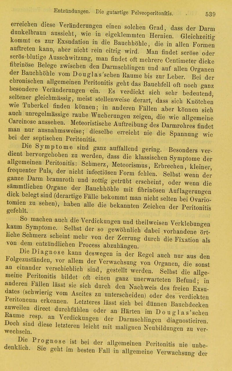 erreichen diese Veränderungen einen solchen Grad, dass der Darm dunkelbraun aussieht, wie in eigeklemmten Hernien. Gleichzeitig kommt es zur Exsudation in die Bauchhöhle, die in allen Formen auftreten kann, aber nicht rein eitrig wird. Man findet seröse oder seros-blutige Ausschwitzung, man findet oft mehrere Centimeter dicke fibrinöse Belege zwischen den Darmschlingen und auf allen Organen der Bauchhöhle vom Douglas'sehen Kaume bis zur Leber. Bei der chronischen allgemeinen Peritonitis geht das Bauchfell oft noch ganz besondere Veränderungen ein. Es verdickt sich sehr bedeutend seltener gleichmässig, meist stellenweise derart, dass sich Knötchen wie.Tuberkel finden können; in anderen Fällen aber können sich auch unregelmässige rauhe Wucherungen zeigen, die wie allgemeine Carcinose aussehen. Meteoristische Auftreibung des Darmrohres findet man nur ausnahmsweise; dieselbe erreicht nie die Spannung wie bei der septischen Peritonitis. Die Symptome sind ganz auffallend gering. Besonders ver- dient hervorgehoben zu werden, dass die klassischen Symptome der allgemeinen Peritonitis: Schmerz, Meteorismus, Erbrechen, kleiner frequenter Puls, der nicht infectiösen Form fehlen. Selbst wenn der ganze Darm braunroth und zottig getrübt erscheint, oder wenn die sammtlichen Organe der Bauchhöhle mit fibrinöse; Auflagerungen dick belegt sind (derartige Fälle bekommt man nicht selten bei O.ario- gefehTt.2 S habGn bekaDnten Zeichen der So machen auch die Verdickungen und theilweisen Verklebungen kaum Symptom. Selbst der so gewöhnlich dabei vorhandene ört liehe Schmerz scheint mehr von der Zerrung durch die Fixation als Aon dem entzündlichen Process abzuhängen. Die Diagnose kann deswegen in der Regel auch nur aus den FolgezUstanden, vor allem der Verwachsung von Organen, die sonst an einander verschieblich sind, gestellt werden. Selbst die allge- meine Peritonitis bildet oft einen ganz unerwarteten Befund- in anderen Fallen lässt sie sich durch den Nachweis des freien Exsu PerLttmeilS ATSCiteS ZU unterscheiden) oder des verdickten Peritoneum erkennen. Letzteres lässt sich bei dünnen Bauchdecken «weilen direct durchfühlen oder an Härten im D0 u g 1 as'schen Doch siuTdi. ^1 yetrdicku^en der Darmschlingen diagnosticiren. wechseln ^ ***** malignen Nenbildnngen zu ver- denken P'?gn°1Sfe.i8tubei der allgemeinen Peritonitis nie unbe- denklich. Sie geht im besten Fall in allgemeine Verwachsung der