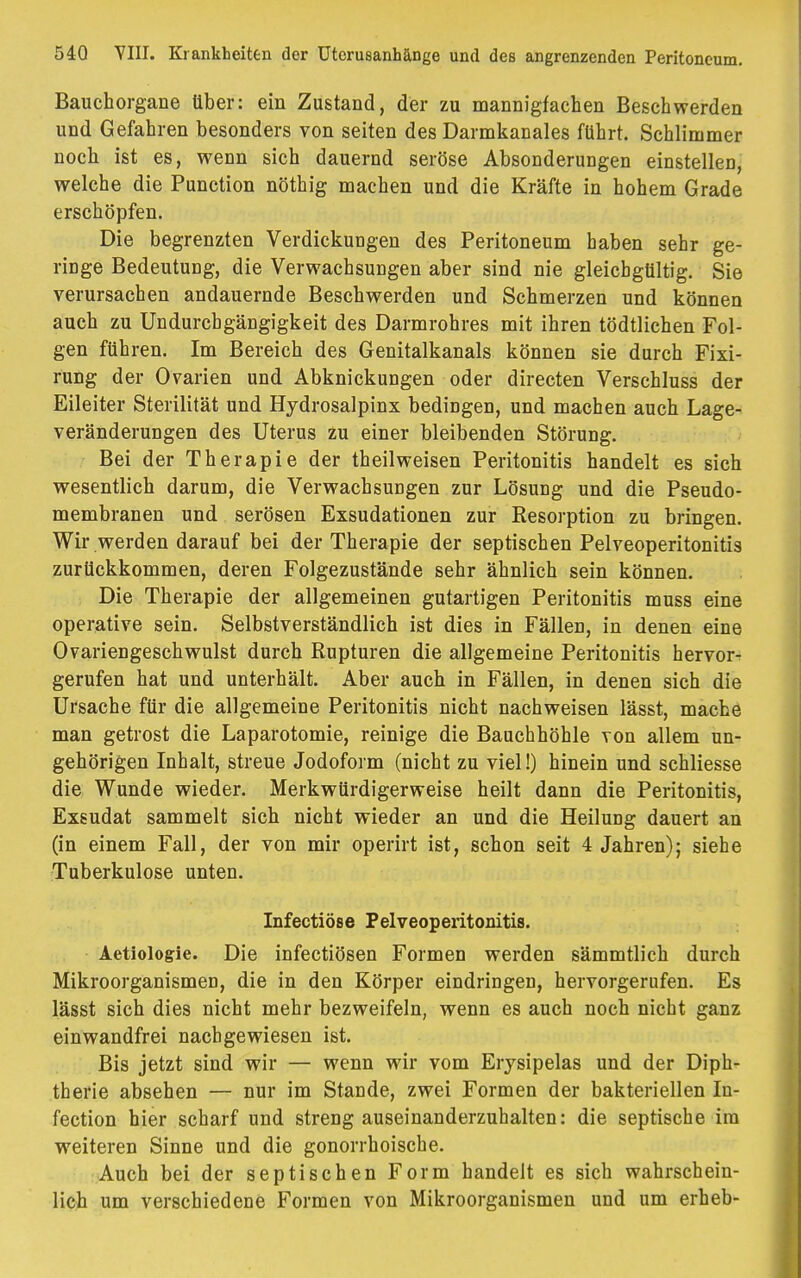 Bauchorgane über: ein Zustand, der zu mannigfachen Beschwerden und Gefahren besonders von Seiten des Darmkanales führt. Schlimmer noch ist es, wenn sich dauernd seröse Absonderungen einstellen, welche die Punction nöthig machen und die Kräfte in hohem Grade erschöpfen. Die begrenzten Verdickungen des Peritoneum haben sehr ge- ringe Bedeutung, die Verwachsungen aber sind nie gleichgültig. Sie verursachen andauernde Beschwerden und Schmerzen und können auch zu Undurcbgängigkeit des Darmrohres mit ihren tödtlichen Fol- gen führen. Im Bereich des Genitalkanals können sie durch Fixi- rung der Ovarien und Abknickungen oder directen Verschluss der Eileiter Sterilität und Hydrosalpinx bedingen, und machen auch Lage- veränderungen des Uterus zu einer bleibenden Störung. Bei der Therapie der theilweisen Peritonitis handelt es sich wesentlich darum, die Verwachsungen zur Lösung und die Pseudo- membranen und serösen Exsudationen zur Resorption zu bringen. Wir werden darauf bei der Therapie der septischen Pelveoperitonitis zurückkommen, deren Folgezustände sehr ähnlich sein können. Die Therapie der allgemeinen gutartigen Peritonitis muss eine operative sein. Selbstverständlich ist dies in Fällen, in denen eine Ovariengeschwulst durch Rupturen die allgemeine Peritonitis hervor- gerufen hat und unterhält. Aber auch in Fällen, in denen sich die Ursache für die allgemeine Peritonitis nicht nachweisen lässt, mache man getrost die Laparotomie, reinige die Bauchhöhle von allem un- gehörigen Inhalt, streue Jodoform (nicht zu viel!) hinein und schliesse die Wunde wieder. Merkwürdigerweise heilt dann die Peritonitis, Exsudat sammelt sich nicht wieder an und die Heilung dauert an (in einem Fall, der von mir operirt ist, schon seit 4 Jahren); siehe Tuberkulose unten. Infectiöse Pelveoperitonitis. Aetiologie. Die infectiösen Formen werden sämmtlich durch Mikroorganismen, die in den Körper eindringen, hervorgerufen. Es lässt sich dies nicht mehr bezweifeln, wenn es auch noch nicht ganz einwandfrei nachgewiesen ist. Bis jetzt sind wir — wenn wir vom Erysipelas und der Diph- therie absehen — nur im Stande, zwei Formen der bakteriellen In- fection hier scharf und streng auseinanderzuhalten: die septische im weiteren Sinne und die gonorrhoische. Auch bei der septischen Form handelt es sich wahrschein- lich um verschiedene Formen von Mikroorganismen und um erheb-