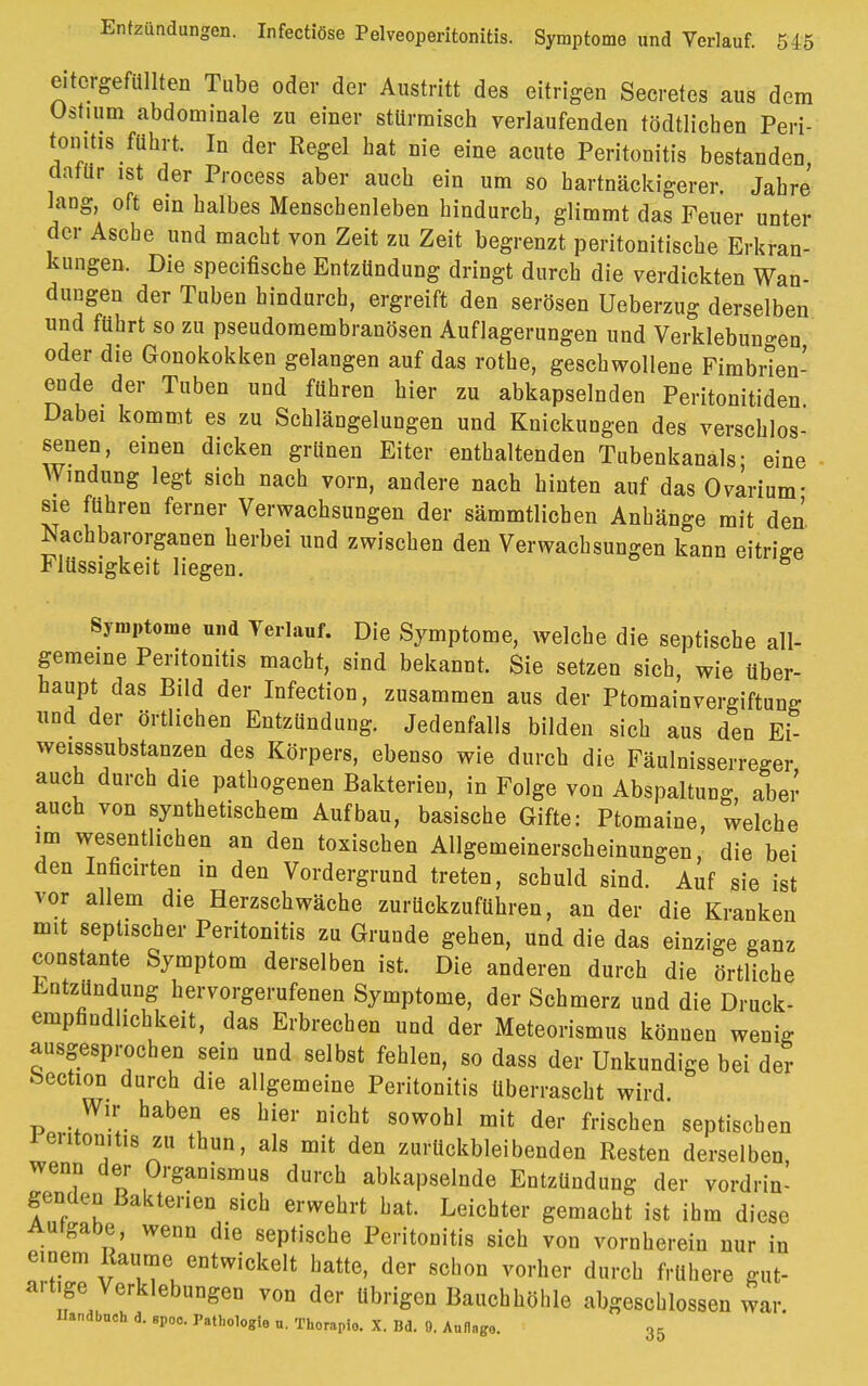 eitcrgefüllten Tube oder der Austritt des eitrigen Secretes aus dem Ostium abdominale zu einer stürmisch verlaufenden tödtlichen Peri- tonitis führt. In der Regel hat nie eine acute Peritonitis bestanden dafür ist der Process aber auch ein um so hartnäckigerer. Jahre lang, oft ein halbes Menschenleben hindurch, glimmt das Feuer unter der Asche und macht von Zeit zu Zeit begrenzt peritonitische Erkran- kungen. Die specifische Entzündung dringt durch die verdickten Wan- dungen der Tuben hindurch, ergreift den serösen Ueberzug derselben und führt so zu pseudomembranösen Auflagerungen und Verklebun-en oder die Gonokokken gelangen auf das rothe, geschwollene Fimbrten- ende der Tuben und führen hier zu abkapselnden Peritonitiden Dabei kommt es zu Schlängelungen und Knickungen des verschlos- senen, einen dicken grünen Eiter enthaltenden Tubenkanals; eine AVmdung legt sich nach vorn, andere nach hinten auf das Ovarium- sie führen ferner Verwachsungen der sämmtlichen Anhänge mit den Nachbarorganen herbei und zwischen den Verwachsungen kann eitrige Flüssigkeit liegen. Symptome und Yerlauf. Die Symptome, welche die septische all- gemeine Peritonitis macht, sind bekannt. Sie setzen sich, wie über- haupt das Bild der Infection, zusammen aus der Ptomainvergiftung- und der örtlichen Entzündung. Jedenfalls bilden sich aus den Ei- weisssubstanzen des Körpers, ebenso wie durch die Fäulnisserreger auch durch die pathogenen Bakterien, in Folge von Abspaltung, aber auch von synthetischem Aufbau, basische Gifte: Ptomaine welche im wesentlichen an den toxischen Allgemeinerscheinungen,' die bei den Inficirten in den Vordergrund treten, schuld sind. Auf sie ist vor allem die Herzschwäche zurückzuführen, an der die Kranken mit septischer Peritonitis zu Grunde gehen, und die das einzige ganz constante Symptom derselben ist. Die anderen durch die örtliche Entzündung hervorgerufenen Symptome, der Schmerz und die Druck- empfindlichkeit, das Erbrechen und der Meteorismus können wenig ausgesprochen sein und selbst fehlen, so dass der Unkundige bei der bection durch die allgemeine Peritonitis überrascht wird Wir haben es hier nicht sowohl mit der frischen septischen 1 entonitis zu thun, als mit den zurückbleibenden Resten derselben wenn der Organismus durch abkapselnde Entzündung der vordrin- genden Bakterien sich erwehrt hat. Leichter gemacht ist ihm diese Aufgabe, wenn die septische Peritonitis sich von vornherein nur in einem Räume entwickelt hatte, der schon vorher durch frühere gut- artige Verklebungen von der übrigen Bauchhöhle abgeschlossen war. Handbuch d. gpoo. Pathologie u. Therapie. X. Bd. 9. Annage. 35