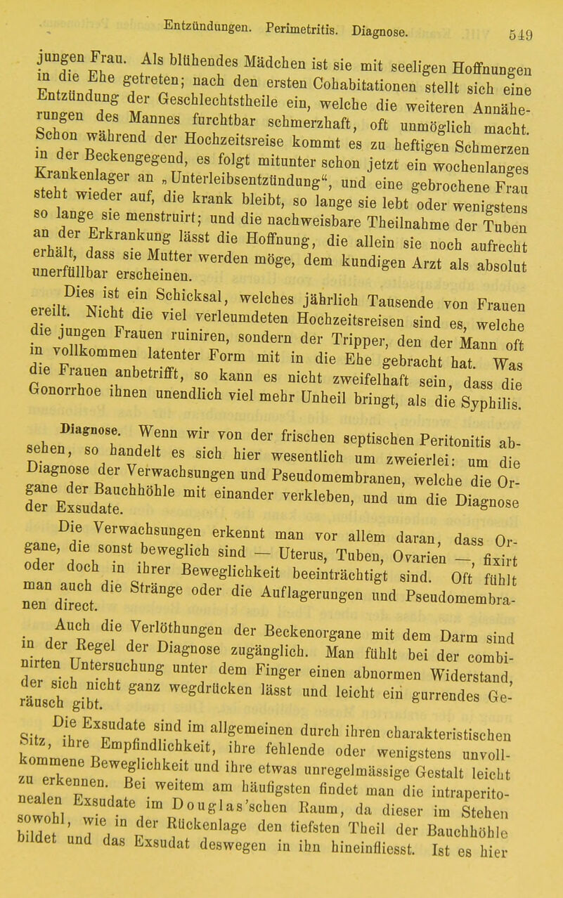 iTe^r ,A1! blUhe^ea, »dchen ist sie mit Beeligen Hoffnungen in d e Ehe getreten; naeh den ersten Cohabitatienen stellt sich eine Entzündung der Geschlechtsteile ein, welche die weiteren Annähe rangen des Mannes furchtbar schmerzhaft, oft nnmdgHeh macht Schon wahrend der Hochzeitsreise kommt es zu heftigen Schmerzen Krankenlager an „ Unterleibsentzündung'', und eine gebrochene Frau steht weder auf, die krank bleibt, so lange sie lebt^de, wenigst * so lange s,e menstruirl; und die nachweisbare Theilnahme der Tuben an der Erkrankung Iässt die Hoffnung, die allein sie noch aufrecht :sCe:rchrrerdenin^dem k»°di< *°— ereiltDiN,YhteHn ^f^*!' J^ jährlioh Tausend«! ™ Erauen eieUt. Nicht die v.el verleumdeten Hochzeitsreisen sind es welche die jungen Frauen ruiniren, sondern der Tripper, den der Mann „ft in vollkommen latenter Form mit in die Ehe gebracht hat Was rl TT6™' S° kaM 68 nicht -eifelhaft «ein, dass Gonorrhoe ihnen unendlich viel mehr Unheil bringt, als die Syphihs sehen^sö'Lirr * ** friSehen 8ePtischea Pe«s ab- seben, so handelt es sich hier wesentlich um zweierlei: um die Diagnose der Verwachsungen und Pseudomembranen, welche dTe o Die Verwachsungen erkennt man vor allem daran, dass Or gane, die sonst beweglich sind - Uterus, Tuben, Ovarien - fixi t oder doch ,n ihrer Beweglichkeit beeinträchtigt sind. Oft ftth nTdlrt. Strä°8e °d6r diC A°fl^»gcn L Pseudomemb' in deAr°tii,e7ernftDgen dCT ^enorgane dem Darm sind in der Regel der Diagnose zugänglich. Man fühlt bei der combi- r snichnnthrhUDS unte; drFioser ™° räuscTgiM we6d*ken »»« »°d leicht ein gurrendes Ge- Sitz ^hrfT11«6 friim alISemeiDen darch ibrea ^arakteristischen tll n Pnadllchke' fehlende oder wenigstens unvoll- « Uchke nd ibre etwas regelmässige Gestalt leicht nea en ExlufT bäUDg8tea findet maa die fetraperito- ncalen Exsudate ,m Douglas'schen Kaum, da dieser im Stehen M JL ?fk?alage dea «e«- T-ei, der BauchhbhT bildet und das Exsudat deswegen in ihn hineinfliesst. Ist es hier