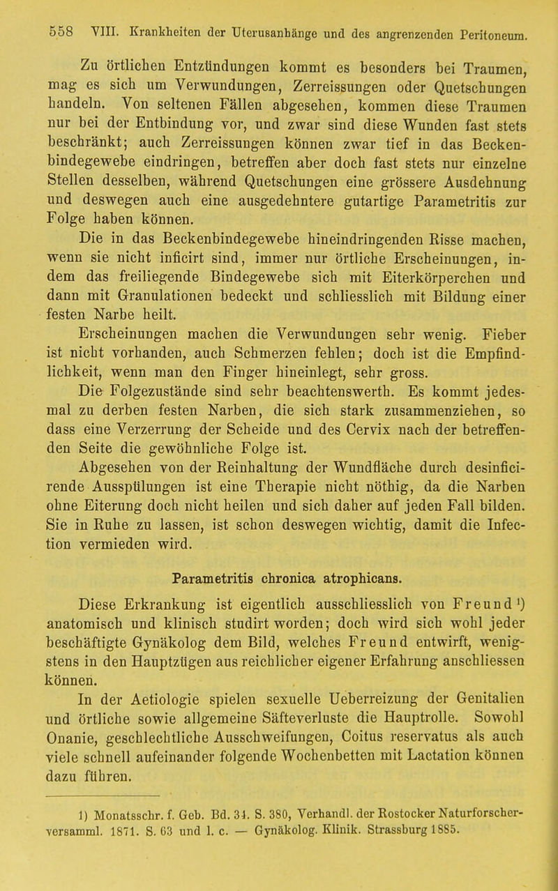 Zu örtlichen Entzündungen kommt es besonders bei Traumen, mag es sich um Verwundungen, Zerreissungen oder Quetschungen handeln. Von seltenen Fällen abgesehen, kommen diese Traumen nur bei der Entbindung vor, und zwar sind diese Wunden fast stets beschränkt; auch Zerreissungen können zwar tief in das Becken- bindegewebe eindringen, betreffen aber doch fast stets nur einzelne Stellen desselben, während Quetschungen eine grössere Ausdehnung und deswegen auch eine ausgedehntere gutartige Parametritis zur Folge haben können. Die in das Beckenbindegewebe hineindringenden Risse machen, wenn sie nicht inficirt sind, immer nur örtliche Erscheinungen, in- dem das freiliegende Bindegewebe sich mit Eiterkörperchen und dann mit Granulationen bedeckt und schliesslich mit Bildung einer festen Narbe heilt. Erscheinungen machen die Verwundungen sehr wenig. Fieber ist nicht vorhanden, auch Schmerzen fehlen; doch ist die Empfind- lichkeit, wenn man den Finger hineinlegt, sehr gross. Die Folgezustände sind sehr beachtenswerth. Es kommt jedes- mal zu derben festen Narben, die sich stark zusammenziehen, so dass eine Verzerrung der Scheide und des Cervix nach der betreffen- den Seite die gewöhnliche Folge ist. Abgesehen von der Reinhaltung der Wundfläche durch desinfici- rende Ausspülungen ist eine Therapie nicht nöthig, da die Narben ohne Eiterung doch nicht heilen und sich daher auf jeden Fall bilden. Sie in Ruhe zu lassen, ist schon deswegen wichtig, damit die Infec- tion vermieden wird. Parametritis chronica atrophicans. Diese Erkrankung ist eigentlich ausschliesslich von Freund ') anatomisch und klinisch studirt worden; doch wird sich wohl jeder beschäftigte Gynäkolog dem Bild, welches Freund entwirft, wenig- stens in den Hauptzügen aus reichlicher eigener Erfahrung anschliessen können. In der Aetiologie spielen sexuelle Ueberreizung der Genitalien und örtliche sowie allgemeine Säfteverluste die Hauptrolle. Sowohl Onanie, geschlechtliche Ausschweifungen, Coitus reservatus als auch viele schnell aufeinander folgende Wochenbetten mit Lactation können dazu führen. 1) Monatsschr. f. Geb. Bd. 34. S. 380, Verhandl. der Rostocker Naturforscher- versamml. 1871. S. G3 und 1. c. — Gynäkolog. Klinik. Strassburg 1885.