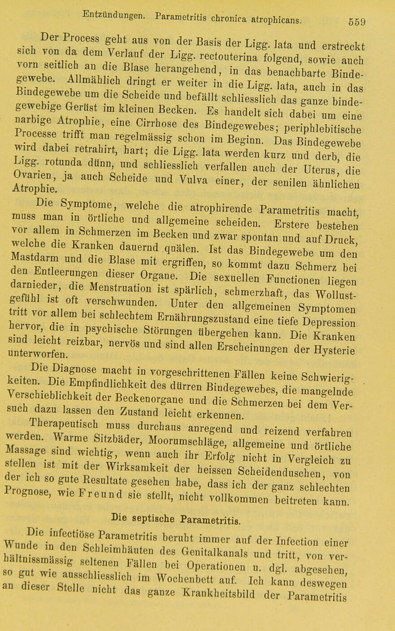 Entzündungen. Parametritis chronica atrophicans. 569 Der Process gebt aus von der Basis der Ligg. lata und erstrebt s,ch von. da dem Verlauf der Ligg. rectouteriualo g od sow e alch Zeh;f 1,, y\^T hera»Seheod, in das beoachbartTBiode gewebe. Allmählich dringt er weiter in die Ligg. lata, auch in das Bindegewebe „m die Sebeide und befällt schliessfch das ganze binde geweb,ge Gerüst im kleinen Becken. Es handelt sieh dulToneine ei°e ?b°Se *? BM°^-> Per.pblebTtis b 1rocesse.trifft man regelmassig schon im Beginn. Das Bindegewebe wird dabei retrahirt, hart; die Ligg. lata werden kurz und derb die Ligg. rotuoda dünn, und schliesslich verfallen auch der Uterus' d e AtTopbie'. ^ ™d VlVa einer> dCT 8enilea Die Symptome, welche die atrophirende Parametritis macht muss mau ,n örtliche und allgemeine scheiden. Erstere beehen Tlcb TiemKaCnrrar ™ ™ ^ ™d «Ä welche die Krauken dauernd quälen. Ist das Bindegewebe am den Mastdarm nnd die Blase mit ergriffen, so kommt dazuIL™ bei den Entleerungen dieser Organe. Die sexuellen Functionen Leu gem ist' otTTa'f i8tr?PärCh' 8Chmer2haft> gefuhl !St oft verschwunden, ünter den allgemeinen Symptomen ti.tt vor allem be, schlechtem Ernährungszustand eine tiefe DepresZ hervor die in psychische Störungen Ubergeben kann Die Kranken :nterwol.re,Zbar' DerTÖ8 Md SiDd a11- ^cbeinuugenDdeer EytZ keiten ^Ä*S Tm T8,»dttta'« F«'» keine Schwierig- Verscbiebllk!-! jf l ,? ^ Bi°degewebes, die mangelnde Verschiebl.chkeit der Beckenorgane und die Schmerzen bei dem Ver- such dazu lassen den Zustand leicht erkennen werdln'XmrVtT8,8 °d reized ™«™> Massage sTnd Z ? ' Moorm8CbKge' ^eine ™d örtliche Massage sind wichtig, wenn auch ihr Erfolg nicht in Vergleich zu stellen .et m,t der Wirksamkeit der heissen Scheidende n vo iroguose, wie Freund sie stellt, nieht vollkommen beitreten kann. Die septische Parametritis. W„ndeeinnltTMararlriti8 berbt imnier af der **<*■ einer wunde ,„ den Schleimhäuten des Genitalkanals und tritt von ver haltn, smass.g seltenen Fällen bei Operationen „. dgl abgeben n SdZ:;^^ im W°che»be» «* leb kinnXegTn d.eser Stelle mcht das ganze Krankheitsbild der Parametritis